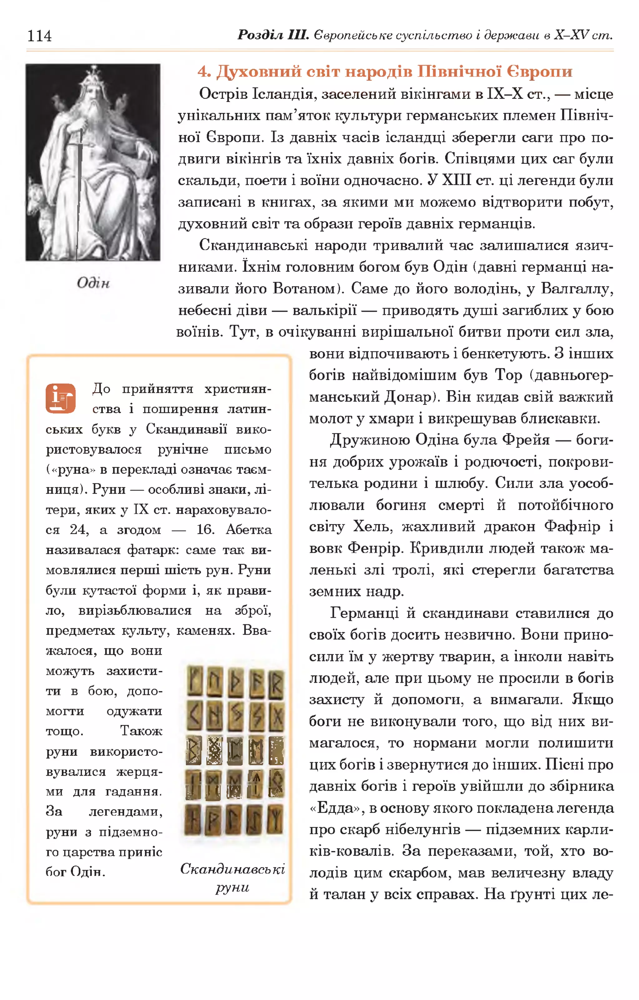 114 Розділ III. Європейське суспільство і держави в Х -ХУ ст.
4. Духовний світ народів Швнічної Європи
Острів Ісландія, заселений вікінгами в ІХ-Х ст., — місце
унікальних пам’яток культури германських племен Північ­
ної Європи. Із давніх часів ісландці зберегли саги про по­
двиги вікінгів та їхніх давніх богів. Співцями цих саг були
скальди, поети і воїни одночасно. У XIII ст. ці легенди були
записані в книгах, за якими ми можемо відтворити побут,
духовний світ та образи героїв давніх германців.
Скандинавські народи тривалий час залишалися язич­
никами. їхнім головним богом був Одін (давні германці на­
зивали його Вотаном). Саме до його володінь, у Валгаллу,
небесні діви — валькірії — приводять душі загиблих у бою
воїнів. Тут, в очікуванні вирішальної битви проти сил зла,
вони відпочивають і бенкетують. З інших
богів найвідомішим був Тор (давньогер­
манський Донар). Він кидав свій важкий
молот у хмари і викрешував блискавки.
Дружиною Одіна була Фрейя — боги­
ня добрих урожаїв і родючості, покрови­
телька родини і шлюбу. Сили зла уособ­
лювали богиня смерті й потойбічного
світу Хель, жахливий дракон Фафнір і
вовк Фенрір. Кривдили людей також ма­
ленькі злі тролі, які стерегли багатства
земних надр.
Германці й скандинави ставилися до
своїх богів досить незвично. Вони прино­
сили їм у жертву тварин, а інколи навіть
людей, але при цьому не просили в богів
захисту й допомоги, а вимагали. Якщо
боги не виконували того, що від них ви­
магалося, то нормани могли полишити
цих богів і звернутися до інших. Пісні про
давніх богів і героїв увійшли до збірника
«Едда», в основу якого покладена легенда
про скарб нібелунгів — підземних карли-
ків-ковалів. За переказами, той, хто во­
лодів цим скарбом, мав величезну владу
й талан у всіх справах. На ґрунті цих ле-
а
До прийняття християн­
ства і поширення латин­
ських букв у Скандинавії вико­
ристовувалося рунічне письмо
(«руна» в перекладі означає таєм­
ниця). Руни — особливі знаки, лі­
тери, яких у IX ст. нараховувало­
ся 24, а згодом — 16. Абетка
називалася фатарк: саме так ви­
мовлялися перші шість рун. Руни
були кутастої форми і, як прави­
ло, вирізьблювалися на зброї,
предметах культу, каменях. Вва­
жалося, що вони
можуть захисти­
ти в бою, допо­
могти одужати
тощо. Також
руни використо- ^ |т ш ш
кувалися жерця- , * ,х
ми для гадання. ^:]Ц Щ [X К4
За легендами,
руни з підземно­
го царства приніс
бог Одін. Скандинавські
руни
 