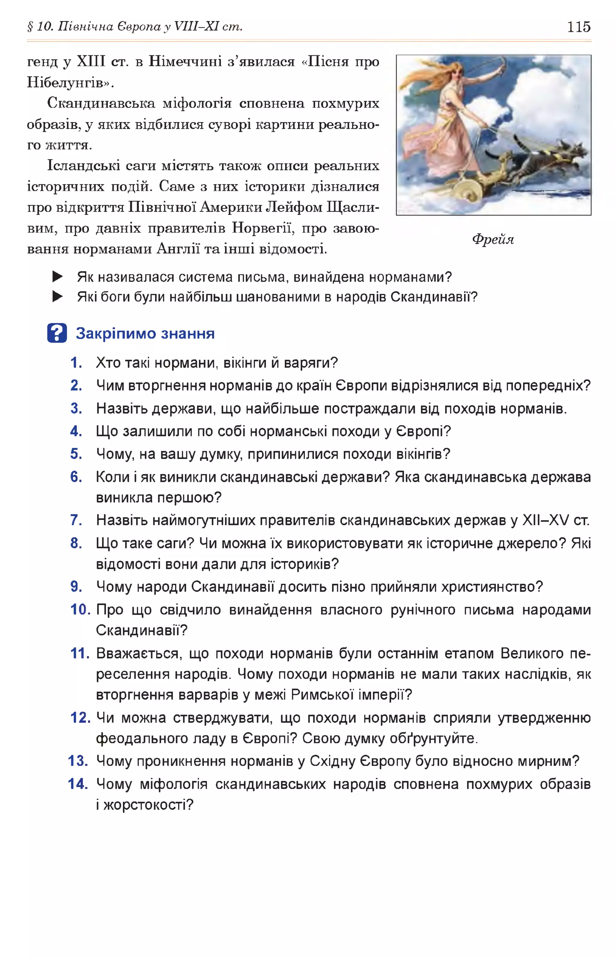 §10. Північна Європа у УІІІ-ХІ ст. 115
генд у XIII ст. в Німеччині з’явилася «Пісня про
Нібелунгів».
Скандинавська міфологія сповнена похмурих
образів, у яких відбилися суворі картини реально­
го життя.
Ісландські саги містять також описи реальних
історичних подій. Саме з них історики дізналися
про відкриття Північної Америки Лейфом Щасли­
вим, про давніх правителів Норвегії, про завою­
вання норманами Англії та інші відомості.
► Як називалася система письма, винайдена норманами?
► Які боги були найбільш шанованими в народів Скандинавії?
В Закріпимо знання
1. Хто такі нормани, вікінги й варяги?
2. Чим вторгнення норманів до країн Європи відрізнялися від попередніх?
3. Назвіть держави, що найбільше постраждали від походів норманів.
4. Що залишили по собі норманські походи у Європі?
5. Чому, на вашу думку, припинилися походи вікінгів?
6. Коли і як виникли скандинавські держави? Яка скандинавська держава
виникла першою?
7. Назвіть наймогутніших правителів скандинавських держав у XIІ—XV ст.
8. Що таке саги? Чи можна їх використовувати як історичне джерело? Які
відомості вони дали для істориків?
9. Чому народи Скандинавії досить пізно прийняли християнство?
10. Про що свідчило винайдення власного рунічного письма народами
Скандинавії?
11. Вважається, що походи норманів були останнім етапом Великого пе­
реселення народів. Чому походи норманів не мали таких наслідків, як
вторгнення варварів у межі Римської імперії?
12. Чи можна стверджувати, що походи норманів сприяли утвердженню
феодального ладу в Європі? Свою думку обґрунтуйте.
13. Чому проникнення норманів у Східну Європу було відносно мирним?
14. Чому міфологія скандинавських народів сповнена похмурих образів
і жорстокості?
Фрейя
 