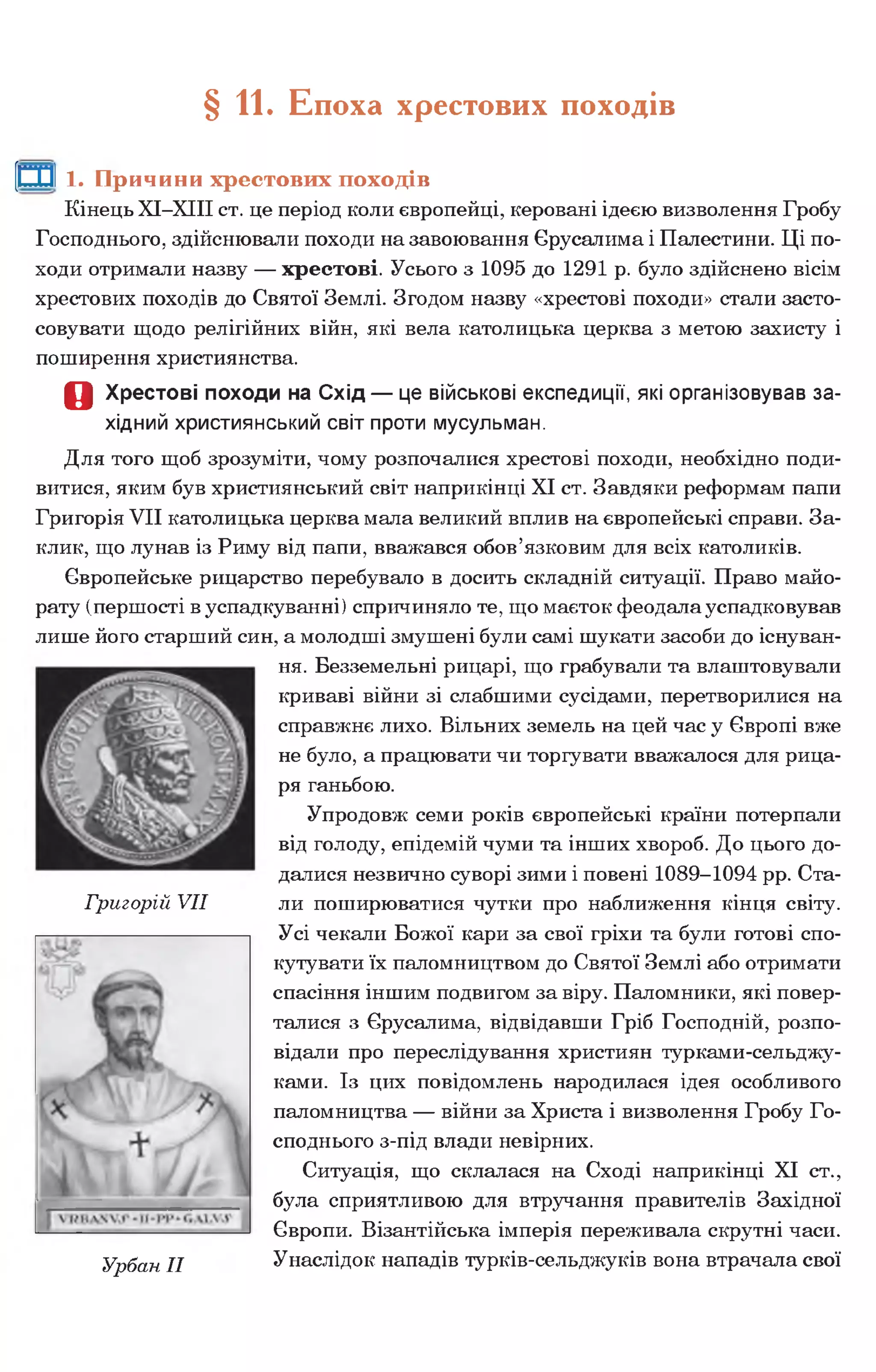§ 11. Епоха хрестових походів
[ШІ 1. Причини хрестових походів
Кінець ХІ-ХІІІ ст. це період коли європейці, керовані ідеєю визволення Гробу
Господнього, здійснювали походи на завоювання Єрусалима і Палестини. Ці по­
ходи отримали назву — хрестові. Усього з 1095 до 1291 р. було здійснено вісім
хрестових походів до Святої Землі. Згодом назву «хрестові походи» стали засто­
совувати щодо релігійних війн, які вела католицька церква з метою захисту і
поширення християнства.
О Хрестові походи на Схід — це військові експедиції, які організовував за­
хідний християнський світ проти мусульман.
Для того щоб зрозуміти, чому розпочалися хрестові походи, необхідно поди­
витися, яким був християнський світ наприкінці XI ст. Завдяки реформам папи
Григорія VII католицька церква мала великий вплив на європейські справи. За­
клик, що лунав із Риму від папи, вважався обов’язковим для всіх католиків.
Європейське рицарство перебувало в досить складній ситуації. Право майо­
рату (першості в успадкуванні) спричиняло те, що маєток феодала успадковував
лише його старший син, а молодші змушені були самі шукати засоби до існуван­
ня. Безземельні рицарі, що грабували та влаштовували
криваві війни зі слабшими сусідами, перетворилися на
справжнє лихо. Вільних земель на цей час у Європі вже
не було, а працювати чи торгувати вважалося для рица­
ря ганьбою.
Упродовж семи років європейські країни потерпали
від голоду, епідемій чуми та інших хвороб. До цього до­
далися незвично суворі зими і повені 1089-1094 рр. Ста­
ли поширюватися чутки про наближення кінця світу.
Усі чекали Божої кари за свої гріхи та були готові спо­
кутувати їх паломництвом до Святої Землі або отримати
спасіння іншим подвигом за віру. Паломники, які повер­
талися з Єрусалима, відвідавши Гріб Господній, розпо­
відали про переслідування християн турками-сельджу-
ками. Із цих повідомлень народилася ідея особливого
паломництва — війни за Христа і визволення Гробу Го­
споднього з-під влади невірних.
Ситуація, що склалася на Сході наприкінці XI ст.,
була сприятливою для втручання правителів Західної
Європи. Візантійська імперія переживала скрутні часи.
Урбан II Унаслідок нападів турків-сельджуків вона втрачала свої
Григорій VII
 