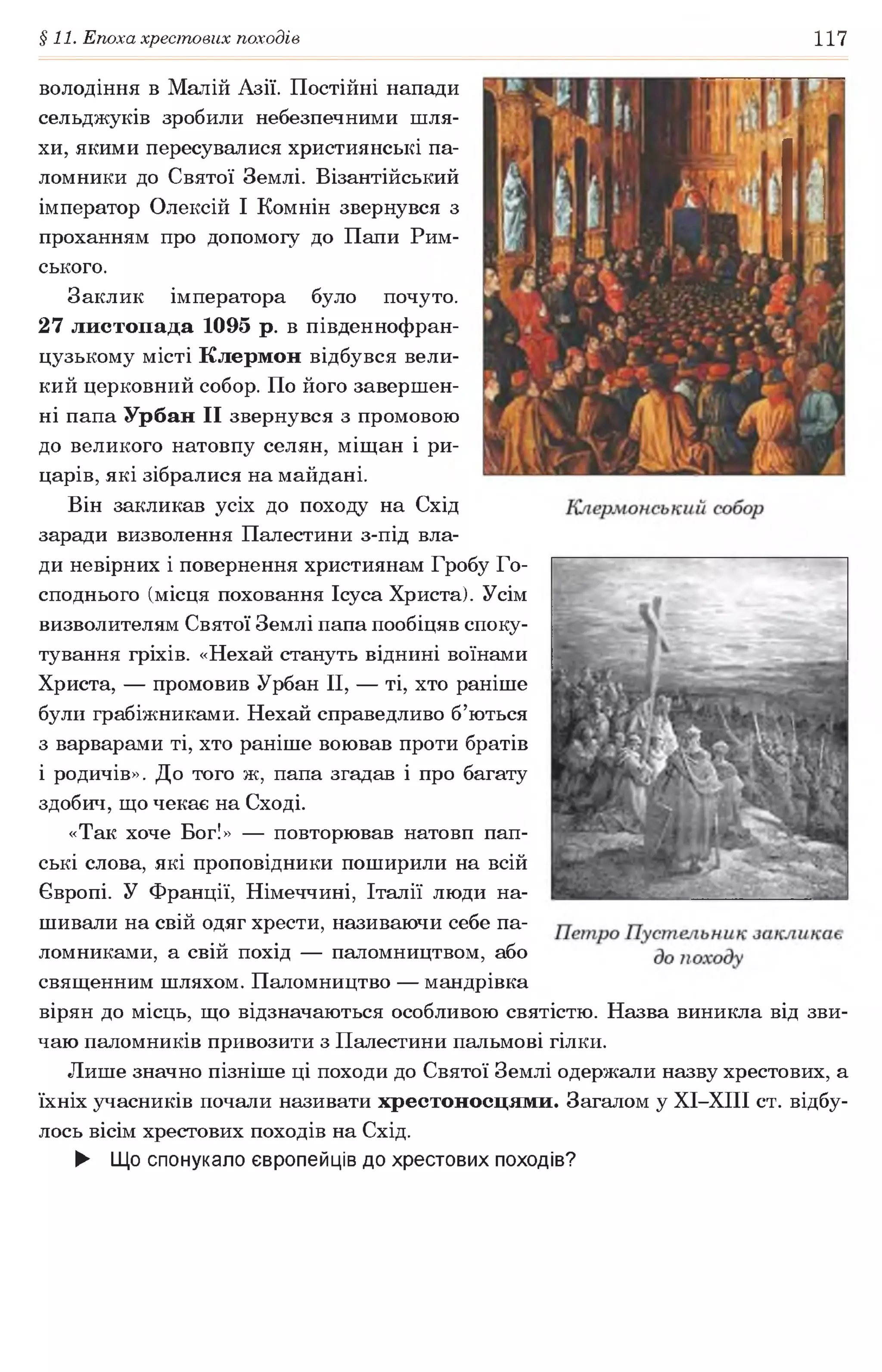 §11. Епоха хрестових походів 117
володіння в Малій Азії. Постійні напади
сельджуків зробили небезпечними шля­
хи, якими пересувалися християнські па­
ломники до Святої Землі. Візантійський
імператор Олексій І Комнін звернувся з
проханням про допомогу до Папи Рим­
ського.
Заклик імператора було почуто.
27 листопада 1095 р. в південнофран-
цузькому місті Клермон відбувся вели­
кий церковний собор. По його завершен­
ні папа Урбан II звернувся з промовою
до великого натовпу селян, міщан і ри­
царів, які зібралися на майдані.
Він закликав усіх до походу на Схід
заради визволення Палестини з-під вла­
ди невірних і повернення християнам Гробу Го­
споднього (місця поховання Ісуса Христа). Усім
визволителям Святої Землі папа пообіцяв споку­
тування гріхів. «Нехай стануть віднині воїнами
Христа, — промовив Урбан II, — ті, хто раніше
були грабіжниками. Нехай справедливо б’ються
з варварами ті, хто раніше воював проти братів
і родичів». До того ж, папа згадав і про багату
здобич, що чекає на Сході.
«Так хоче Бог!» — повторював натовп пап­
ські слова, які проповідники поширили на всій
Європі. У Франції, Німеччині, Італії люди на­
шивали на свій одяг хрести, називаючи себе па­
ломниками, а свій похід — паломництвом, або
священним шляхом. Паломництво — мандрівка
вірян до місць, що відзначаються особливою святістю. Назва виникла від зви­
чаю паломників привозити з Палестини пальмові гілки.
Лише значно пізніше ці походи до Святої Землі одержали назву хрестових, а
їхніх учасників почали називати хрестоносцями. Загалом у ХІ-ХІІІ ст. відбу­
лось вісім хрестових походів на Схід.
► Що спонукало європейців до хрестових походів?
 