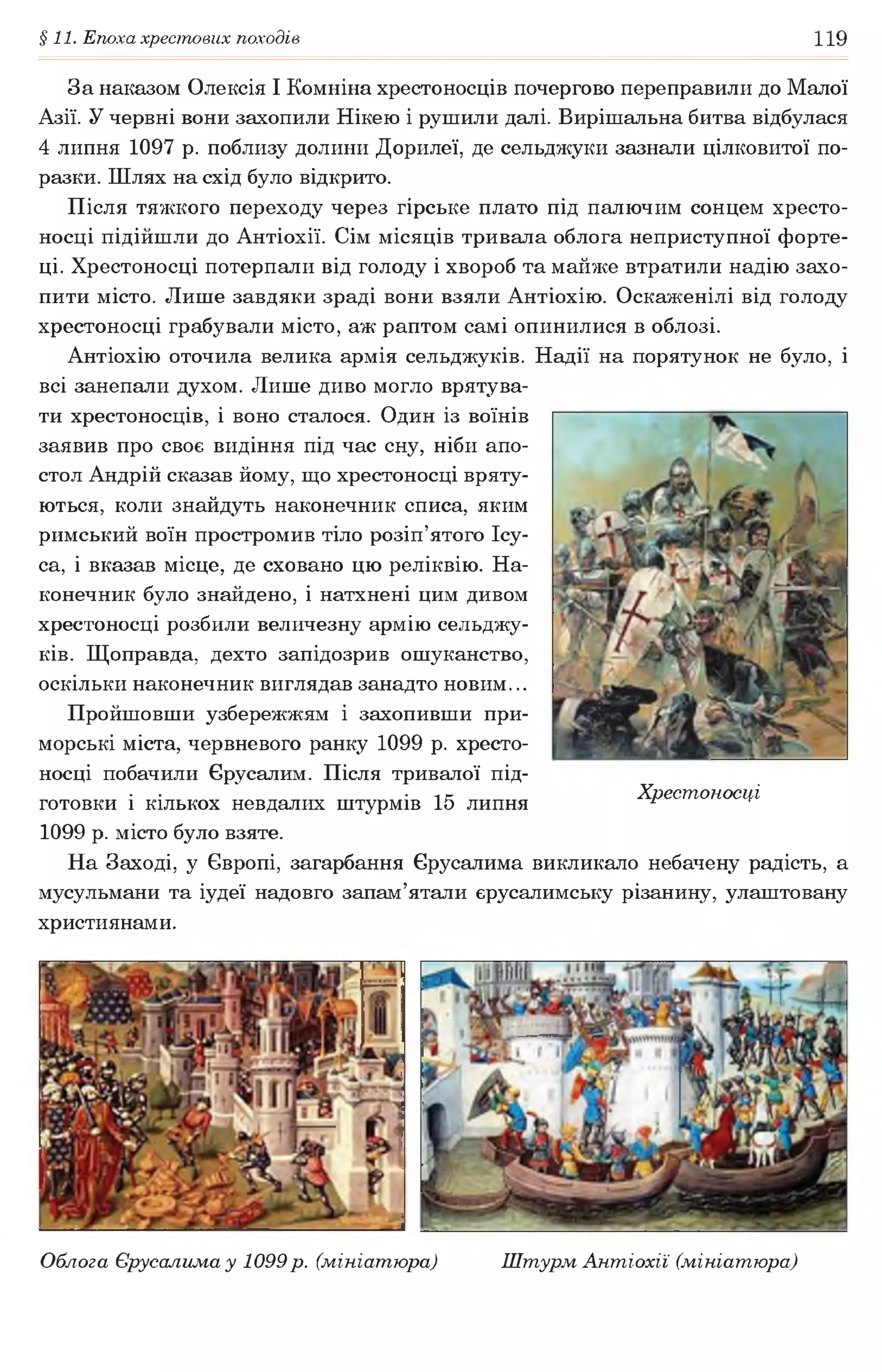 §11. Епоха хрестових походів 119
За наказом Олексія І Комніна хрестоносців почергово переправили до Малої
Азії. У червні вони захопили Нікею і рушили далі. Вирішальна битва відбулася
4 липня 1097 р. поблизу долини Дорилеї, де сельджуки зазнали цілковитої по­
разки. Шлях на схід було відкрито.
Після тяжкого переходу через гірське плато під палючим сонцем хресто­
носці підійшли до Антіохії. Сім місяців тривала облога неприступної форте­
ці. Хрестоносці потерпали від голоду і хвороб та майже втратили надію захо­
пити місто. Лише завдяки зраді вони взяли Антіохію. Оскаженілі від голоду
хрестоносці грабували місто, аж раптом самі опинилися в облозі.
Антіохію оточила велика армія сельджуків. Надії на порятунок не було, і
всі занепали духом. Лише диво могло врятува­
ти хрестоносців, і воно сталося. Один із воїнів
заявив про своє видіння під час сну, ніби апо­
стол Андрій сказав йому, що хрестоносці вряту­
ються, коли знайдуть наконечник списа, яким
римський воїн простромив тіло розіп’ятого Ісу-
са, і вказав місце, де сховано цю реліквію. На­
конечник було знайдено, і натхнені цим дивом
хрестоносці розбили величезну армію сельджу­
ків. Щоправда, дехто запідозрив ошуканство,
оскільки наконечник виглядав занадто новим...
Пройшовши узбережжям і захопивши при­
морські міста, червневого ранку 1099 р. хресто­
носці побачили Єрусалим. Після тривалої під­
готовки і кількох невдалих штурмів 15 липня
1099 р. місто було взяте.
На Заході, у Європі, загарбання Єрусалима викликало небачену радість, а
мусульмани та іудеї надовго запам’ятали єрусалимську різанину, улаштовану
християнами.
Хрестоносці
Облога Єрусалима у 1099 р. (мініатюра) Штурм Антіохії (мініатюра)
 