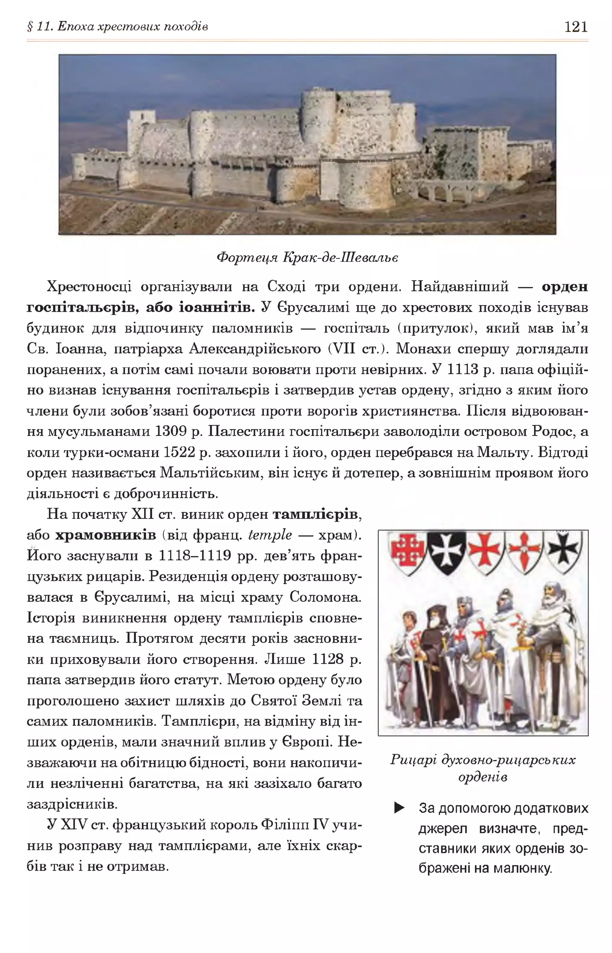 §11. Епоха хрестових походів 121
Фортеця Крак-де-Шевальє
Хрестоносці організували на Сході три ордени. Найдавніший — орден
госпітальєрів, або іоаннітів. У Єрусалимі ще до хрестових походів існував
будинок для відпочинку паломників — госпіталь (притулок), який мав ім’я
Св. Іоанна, патріарха Александрійського (VII ст.). Монахи спершу доглядали
поранених, а потім самі почали воювати проти невірних. У 1113 р. папа офіцій­
но визнав існування госпітальєрів і затвердив устав ордену, згідно з яким його
члени були зобов’язані боротися проти ворогів християнства. Після відвоюван-
ня мусульманами 1309 р. Палестини госпітальєри заволоділи островом Родос, а
коли турки-османи 1522 р. захопили і його, орден перебрався на Мальту. Відтоді
орден називається Мальтійським, він існує й дотепер, а зовнішнім проявом його
діяльності є доброчинність.
На початку XII ст. виник орден тамплієрів,
або храмовників (від франц. temple — храм).
Ного заснували в 1118-1119 pp. дев’ять фран­
цузьких рицарів. Резиденція ордену розташову­
валася в Єрусалимі, на місці храму Соломона.
Історія виникнення ордену тамплієрів сповне­
на таємниць. Протягом десяти років засновни­
ки приховували його створення. Лише 1128 р.
папа затвердив його статут. Метою ордену було
проголошено захист шляхів до Святої Землі та
самих паломників. Тамплієри, на відміну від ін­
ших орденів, мали значний вплив у Європі. Не­
зважаючи на обітницю бідності, вони накопичи­
ли незліченні багатства, на які зазіхало багато
заздрісників.
У XIV ст. французький король Філіпп IV учи­
нив розправу над тамплієрами, але їхніх скар­
бів так і не отримав.
Рицарі духовно-рицарських
орденів
► За допомогою додаткових
джерел визначте, пред­
ставники яких орденів зо­
бражені на малюнку.
 