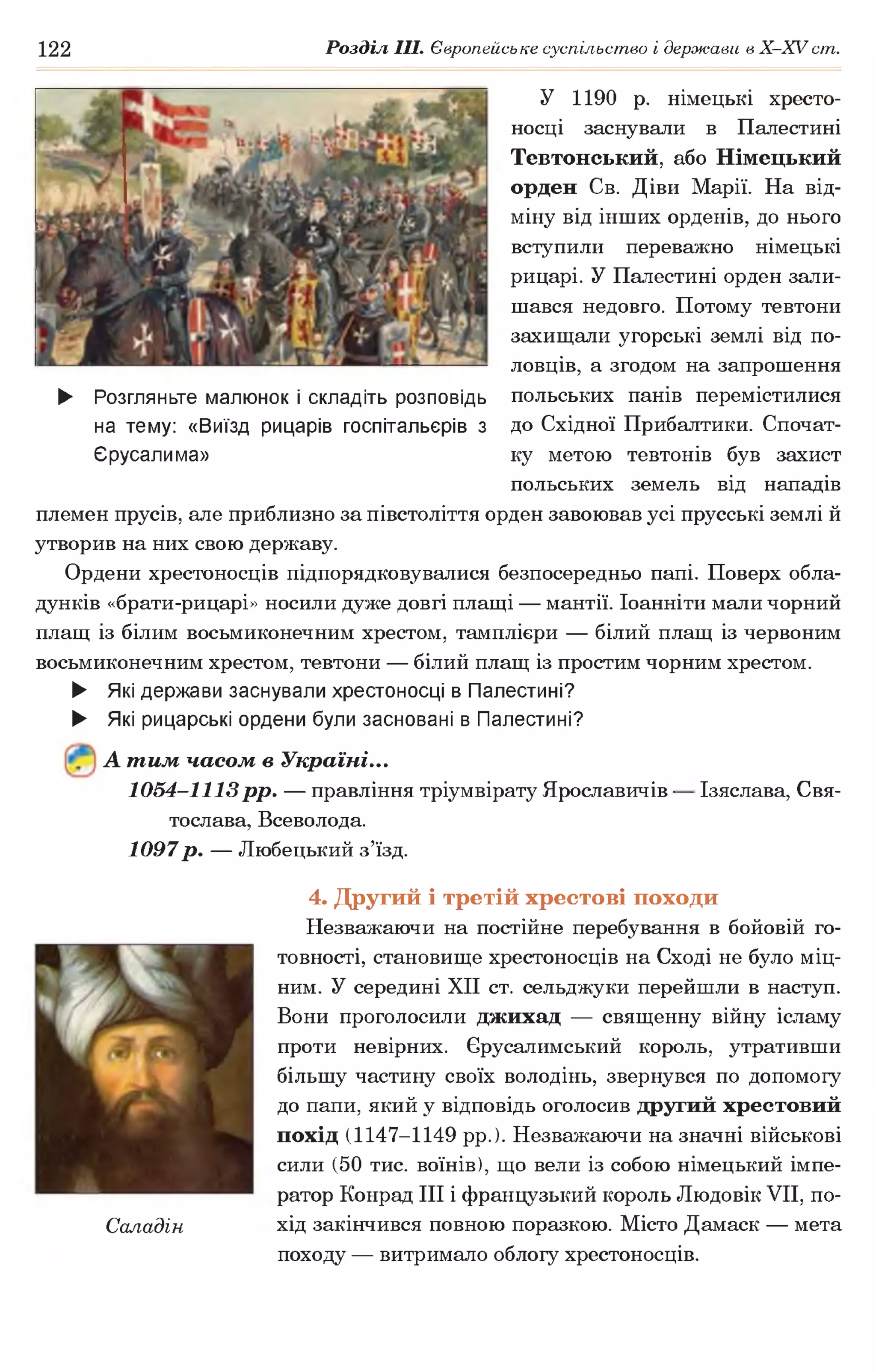 122 Розділ III. Європейське суспільство і держави в Х -ХУ ст.
У 1190 р. німецькі хресто­
носці заснували в Палестині
Тевтонський, або Німецький
орден Св. Діви Марії. На від­
міну від інших орденів, до нього
вступили переважно німецькі
рицарі. У Палестині орден зали­
шався недовго. Потому тевтони
захищали угорські землі від по­
ловців, а згодом на запрошення
польських панів перемістилися
до Східної Прибалтики. Спочат­
ку метою тевтонів був захист
польських земель від нападів
племен прусів, але приблизно за півстоліття орден завоював усі прусські землі й
утворив на них свою державу.
Ордени хрестоносців підпорядковувалися безпосередньо папі. Поверх обла-
дунків «брати-рицарі» носили дуже довгі плащі — мантії. Іоанніти мали чорний
плащ із білим восьмиконечним хрестом, тамплієри — білий плащ із червоним
восьмиконечним хрестом, тевтони — білий плащ із простим чорним хрестом.
► Які держави заснували хрестоносці в Палестині?
► Які рицарські ордени були засновані в Палестині?
► Розгляньте малюнок і складіть розповідь
на тему: «Виїзд рицарів госпітальєрів з
Єрусалима»
А тим часом в Україні...
1054-1113рр. — правління тріумвірату Ярославичів ■
тослава, Всеволода.
1097р. — Любецький з’їзд.
Ізяслава, Свя-
Саладін
4. Другий і третій хрестові походи
Незважаючи на постійне перебування в бойовій го­
товності, становище хрестоносців на Сході не було міц­
ним. У середині XII ст. сельджуки перейшли в наступ.
Вони проголосили джихад — священну війну ісламу
проти невірних. Єрусалимський король, утративши
більшу частину своїх володінь, звернувся по допомогу
до папи, який у відповідь оголосив другий хрестовий
похід (1147-1149 рр.). Незважаючи на значні військові
сили (50 тис. воїнів), що вели із собою німецький імпе­
ратор Конрад III і французький король Людовік VII, по­
хід закінчився повною поразкою. Місто Дамаск — мета
походу — витримало облогу хрестоносців.
 