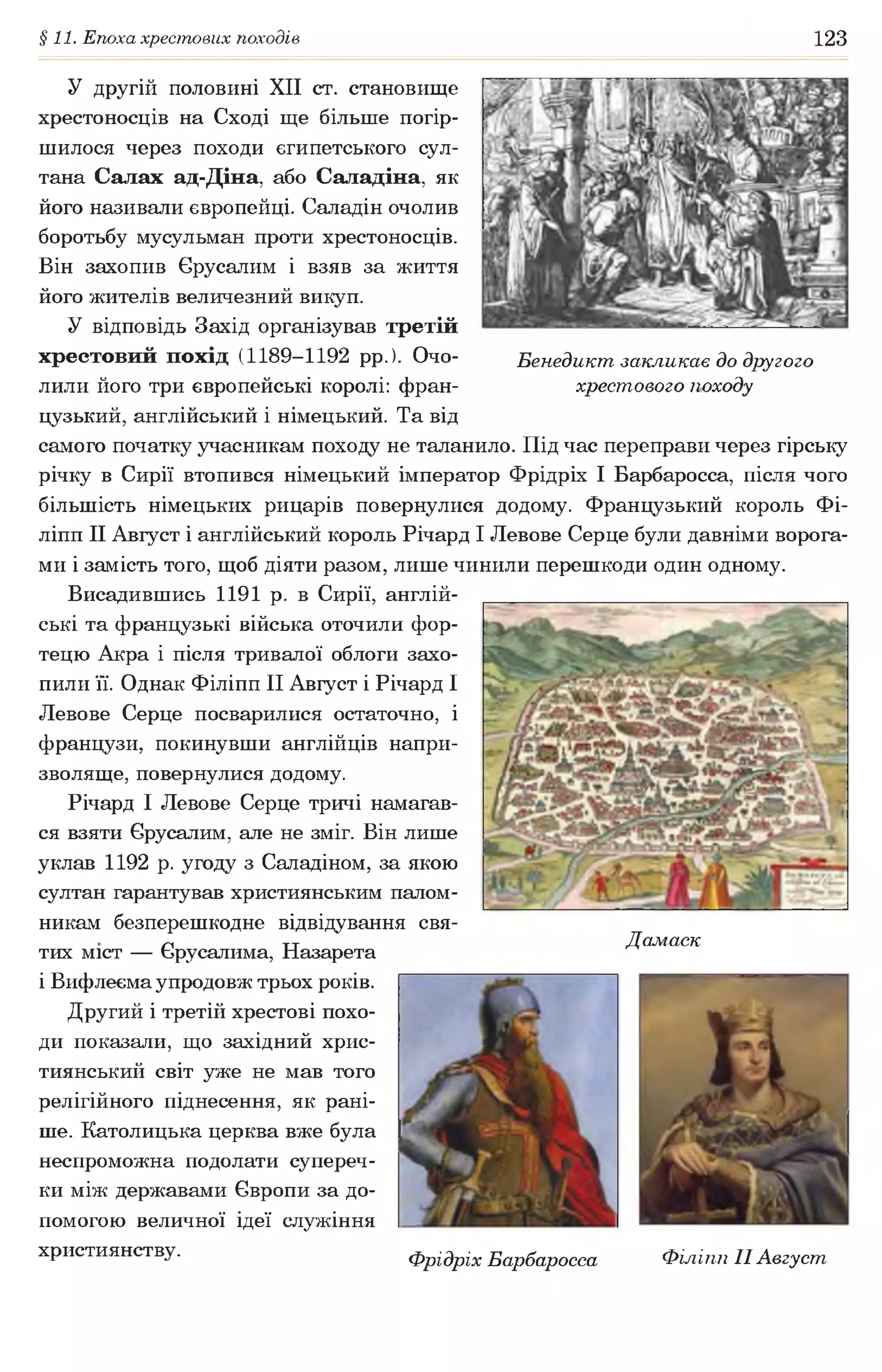 §11. Епоха хрестових походів 123
У другій половині XII ст. становище
хрестоносців на Сході ще більше погір­
шилося через походи єгипетського сул­
тана Салах ад-Діна, або Саладіна, як
його називали європейці. Саладін очолив
боротьбу мусульман проти хрестоносців.
Він захопив Єрусалим і взяв за життя
його жителів величезний викуп.
У відповідь Захід організував третій
хрестовий похід (1189-1192 рр. ). Очо- Бенедикт закликає до другого
лили його три європейські королі: фран- хрестового походу
цузький, англійський і німецький. Та від
самого початку учасникам походу не таланило. Під час переправи через гірську
річку в Сирії втопився німецький імператор Фрідріх І Барбаросса, після чого
більшість німецьких рицарів повернулися додому. Французький король Фі-
ліпп II Август і англійський король Річард І Левове Серце були давніми ворога­
ми і замість того, щоб діяти разом, лише чинили перешкоди один одному.
Висадившись 1191 р. в Сирії, англій­
ські та французькі війська оточили фор­
тецю Акра і після тривалої облоги захо­
пили її. Однак Філіпп II Август і Річард І
Левове Серце посварилися остаточно, і
французи, покинувши англійців напри­
зволяще, повернулися додому.
Річард І Левове Серце тричі намагав­
ся взяти Єрусалим, але не зміг. Він лише
уклав 1192 р. угоду з Саладіном, за якою
султан гарантував християнським палом­
никам безперешкодне відвідування свя-
ГЛ тт Дамаск
тих міст — Ьрусалима, Назарета
і Вифлеема упродовж трьох років.
Другий і третій хрестові похо­
ди показали, що західний хрис­
тиянський світ уже не мав того
релігійного піднесення, як рані­
ше. Католицька церква вже була
неспроможна подолати супереч­
ки між державами Європи за до­
помогою величної ідеї служіння
християнству. фрідріх Барбаросса Філіпп II Август
 