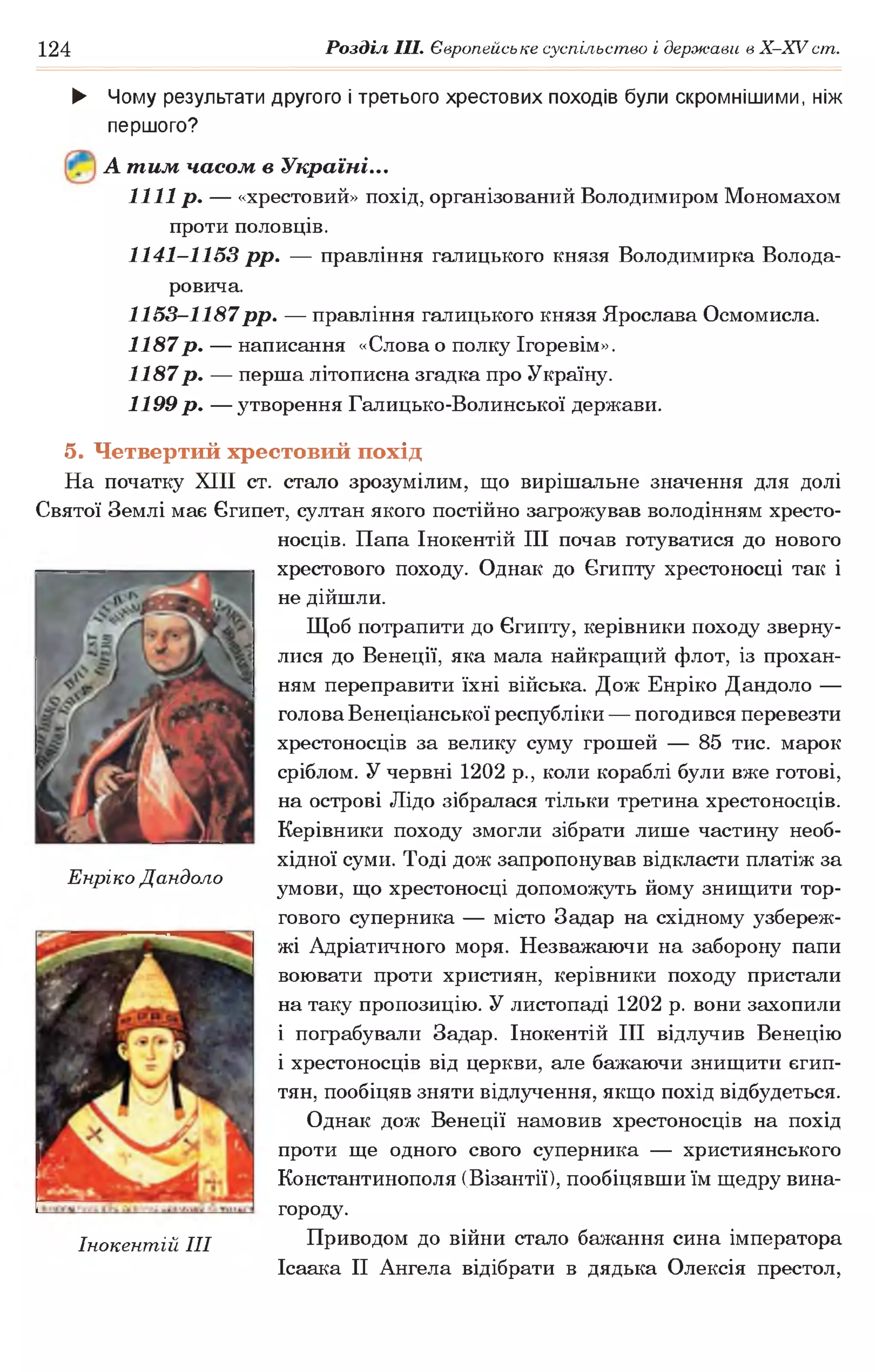 124 Розділ III. Європейське суспільство і держави в X -X V ст.
► Чому результати другого і третього хрестових походів були скромнішими, ніж
першого?
А тим часом в Україні...
1111 р. — «хрестовий» похід, організований Володимиром Мономахом
проти половців.
1141-1153 р р . — правління галицького князя Володимирка Волода-
ровича.
1153-1187рр. — правління галицького князя Ярослава Осмомисла.
1187 р . — написання «Слова о полку Ігоревім».
1187 р . — перша літописна згадка про Україну.
1199 р . — утворення Галицько-Волинської держави.
5. Четвертий хрестовий похід
На початку XIII ст. стало зрозумілим, що вирішальне значення для долі
Святої Землі має Єгипет, султан якого постійно загрожував володінням хресто­
носців. Папа Інокентій III почав готуватися до нового
хрестового походу. Однак до Єгипту хрестоносці так і
не дійшли.
Щоб потрапити до Єгипту, керівники походу зверну­
лися до Венеції, яка мала найкращий флот, із прохан­
ням переправити їхні війська. Дож Енріко Дандоло —
голова Венеціанської республіки — погодився перевезти
хрестоносців за велику суму грошей — 85 тис. марок
сріблом. У червні 1202 р., коли кораблі були вже готові,
на острові Лідо зібралася тільки третина хрестоносців.
Керівники походу змогли зібрати лише частину необ­
хідної суми. Тоді дож запропонував відкласти платіж за
умови, що хрестоносці допоможуть йому знищити тор­
гового суперника — місто Задар на східному узбереж­
жі Адріатичного моря. Незважаючи на заборону папи
воювати проти християн, керівники походу пристали
на таку пропозицію. У листопаді 1202 р. вони захопили
і пограбували Задар. Інокентій III відлучив Венецію
і хрестоносців від церкви, але бажаючи знищити єгип­
тян, пообіцяв зняти відлучення, якщо похід відбудеться.
Однак дож Венеції намовив хрестоносців на похід
проти ще одного свого суперника — християнського
Константинополя (Візантії), пообіцявши їм щедру вина­
городу.
Приводом до війни стало бажання сина імператора
Ісаака II Ангела відібрати в дядька Олексія престол,
Енріко Дандоло
Інокентій III
 