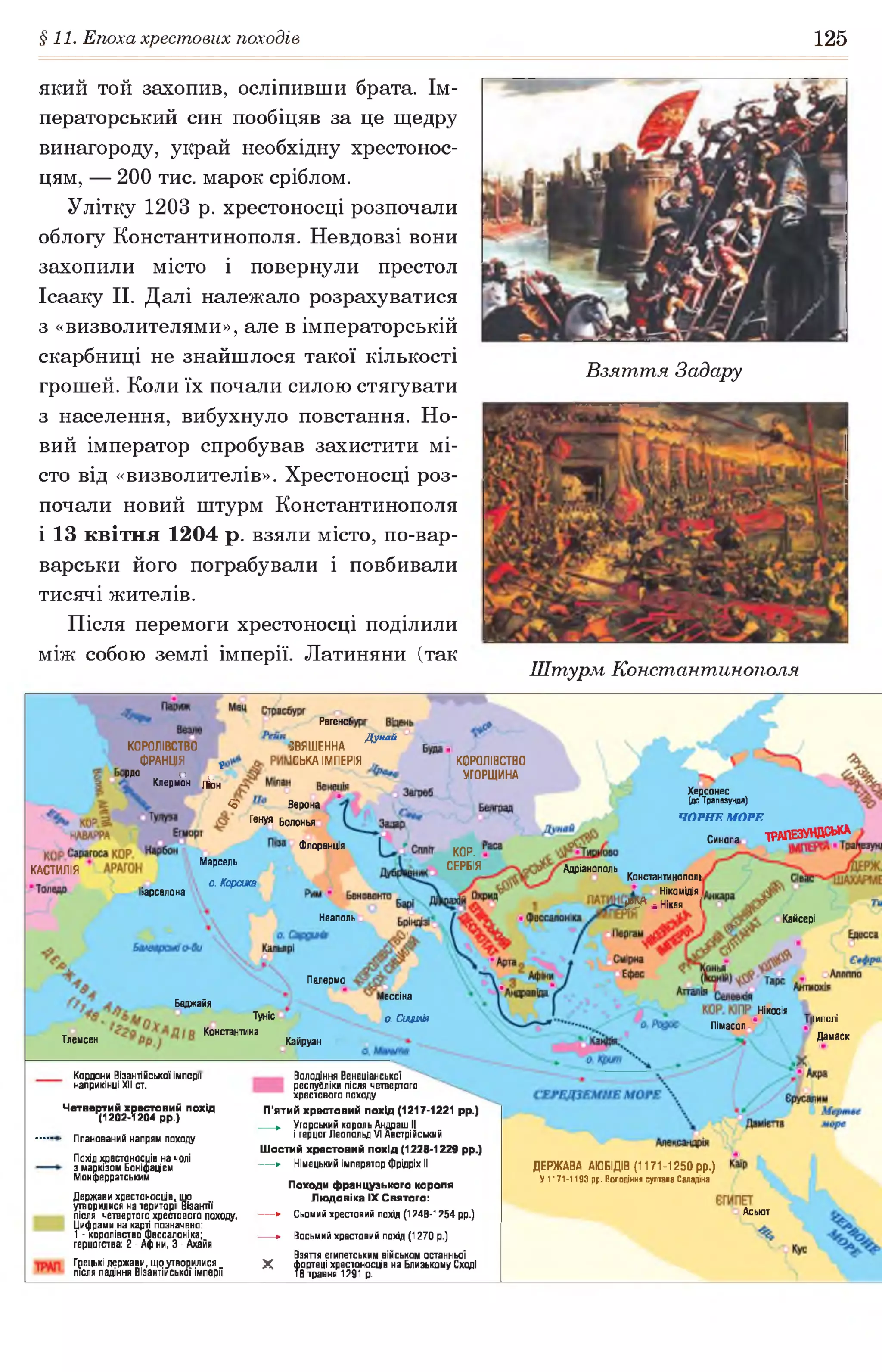 §11. Епоха хрестових походів 125
який той захопив, осліпивши брата. Ім­
ператорський син пообіцяв за це щедру
винагороду, украй необхідну хрестонос­
цям, — 200 тис. марок сріблом.
Улітку 1203 р. хрестоносці розпочали
облогу Константинополя. Невдовзі вони
захопили місто і повернули престол
Ісааку II. Далі належало розрахуватися
з «визволителями», але в імператорській
скарбниці не знайшлося такої кількості
грошей. Коли їх почали силою стягувати
з населення, вибухнуло повстання. Но­
вий імператор спробував захистити мі­
сто від «визволителів». Хрестоносці роз­
почали новий штурм Константинополя
і 13 квітня 1204 р. взяли місто, по-вар-
варськи його пограбували і повбивали
тисячі жителів.
Після перемоги хрестоносці поділили
між собою землі імперії. Латиняни (так
Взяття Задару
Штурм Константинополя
Регенсі
Дунай
КОРОЛІВСТВО
ФРАНЦІЯ *
рдо о о
Клермон лі0Н
2ВЯЩЕННА
ІСЬКА ІМПЕРІЯ КОРОЛІВСТВО
УГОРЩИНА
Херсонес
(цо Трапезунда)
Ч О Р Н Е М О Р Е
<5* Верона
Генуя Болонья
ТРМЕЗУНДОЬКАСинопаФлоренція
КОР. '
СЕРБІЯМарсель
о. Корсика
АдріанопольКАСТИЛІЯ
Константинополь
Ніко мідія
й^аНікея І
іарселона
Неаполь Кайсері
Палермо
Іессіна
Беджайя
Нікосія
Туніс о. Сицилія ІИПОЛІ
Дамаск
Лімасол
Константина
Тлемсен Кайруан
Кордони Візантійської імперії
наприкінці XII ст.
Четвертий хрестовий похід
(1202-1204 рр.)
- Планований напрям походу
Похід хрестоносців на чолі
з маркізом Боніфацівм
Монферратським
Держави хрестоносців,, що
утворилися на території Візантії
після четвертого хрестового походу.
Цифрами на карті позначено:
1 - королівство Фессалоніка;
герцогства: 2 - Афіни, 3 - Ахайя
Грецькі держави, що утворилися
після падіння Візантійської імперії
Володіння Венеціанської
республіки після четвертого
хрестового походу
П’ятий хрестовий похід (1217-1221 рр.)
► Угорський король Андраш II
і герцог Леопольд VI Австрійський
Шостий хрестовий похід (1228-1229 рр.)
— ► Німецький імператор Фрідріх II
Походи французького короля
Людовіка IX Святого:
— ► Сьомий хрестовий похід (1248-1254 рр.)
► Восьмий хрестовий похід (1270 р.)
Взяття єгипетським військом останньої
X фортеці хрестоносців на Близькому Сході
18 травня 1291 р.________________________
ДЕРЖАВА АЮБІДІВ {1171-1250 рр.)
У 1171-1193 рр. Володіння султана Саладіна
Асьют
 