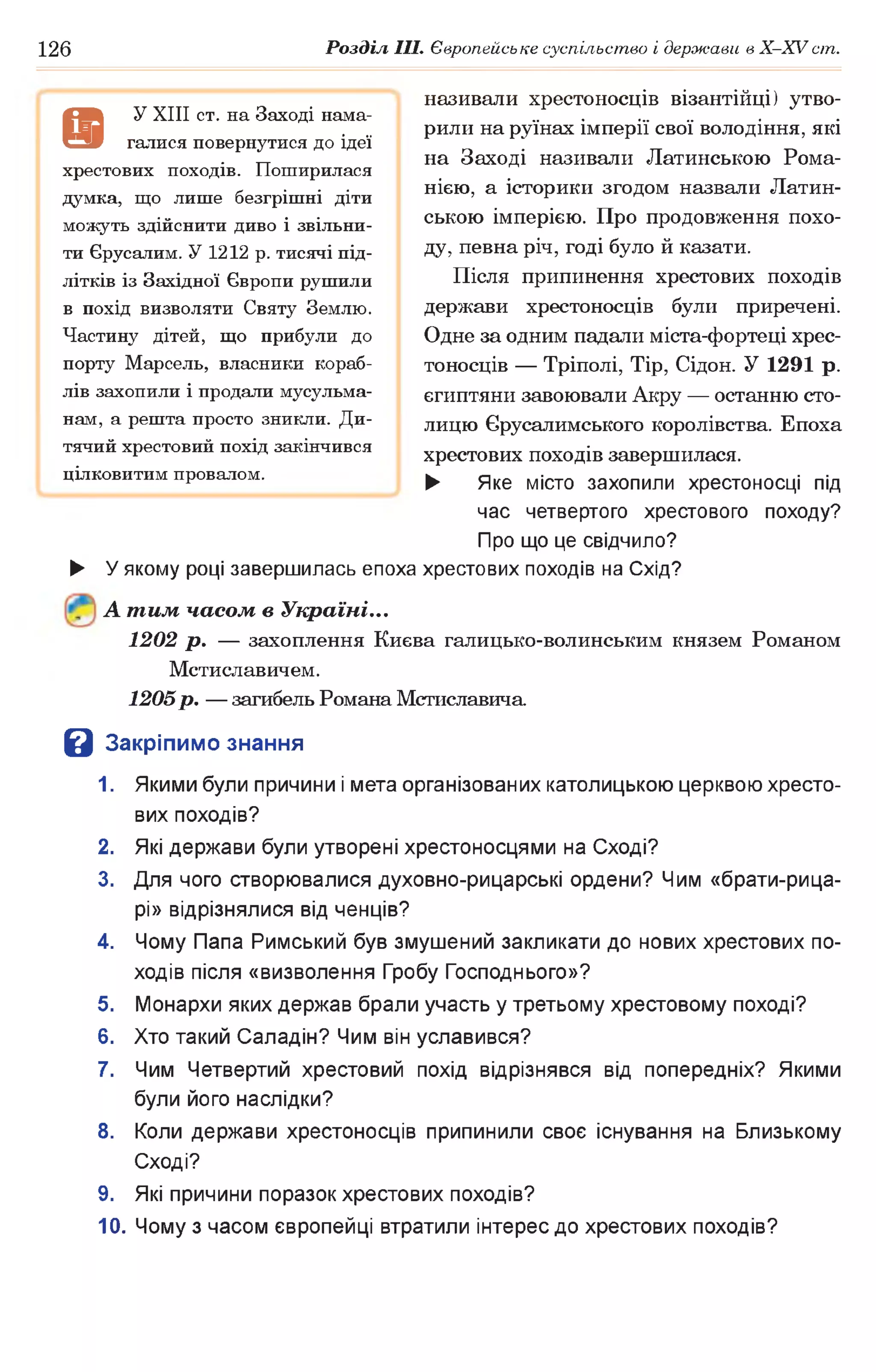 126 Розділ III. Європейське суспільство і держави в X-XVcm .
називали хрестоносців візантійці) утво­
рили на руїнах імперії свої володіння, які
на Заході називали Латинською Рома-
нією, а історики згодом назвали Латин­
ською імперією. Про продовження похо­
ду, певна річ, годі було й казати.
Після припинення хрестових походів
держави хрестоносців були приречені.
Одне за одним падали міста-фортеці хрес­
тоносців — Тріполі, Tip, Сідон. У 1291 р.
єгиптяни завоювали Акру — останню сто­
лицю Єрусалимського королівства. Епоха
хрестових походів завершилася.
► Яке місто захопили хрестоносці під
час четвертого хрестового походу?
Про що це свідчило?
► У якому році завершилась епоха хрестових походів на Схід?
А тим часом в Україні...
1202 р . — захоплення Києва галицько-волинським князем Романом
Мстиславичем.
1205р. — загибель Романа Мстиславича
В Закріпимо знання
1. Якими були причини і мета організованих католицькою церквою хресто­
вих походів?
2. Які держави були утворені хрестоносцями на Сході?
3. Для чого створювалися духовно-рицарські ордени? Чим «брати-рица-
рі» відрізнялися від ченців?
4. Чому Папа Римський був змушений закликати до нових хрестових по­
ходів після «визволення Гробу Господнього»?
5. Монархи яких держав брали участь у третьому хрестовому поході?
6. Хто такий Саладін? Чим він уславився?
7. Чим Четвертий хрестовий похід відрізнявся від попередніх? Якими
були його наслідки?
8. Коли держави хрестоносців припинили своє існування на Близькому
Сході?
9. Які причини поразок хрестових походів?
10. Чому з часом європейці втратили інтерес до хрестових походів?
9
У XIII ст. на Заході нама­
галися повернутися до ідеї
хрестових походів. Поширилася
думка, що лише безгрішні діти
можуть здійснити диво і звільни­
ти Єрусалим. У 1212 р. тисячі під­
літків із Західної Європи рушили
в похід визволяти Святу Землю.
Частину дітей, що прибули до
порту Марсель, власники кораб­
лів захопили і продали мусульма­
нам, а решта просто зникли. Ди­
тячий хрестовий похід закінчився
цілковитим провалом.
 
