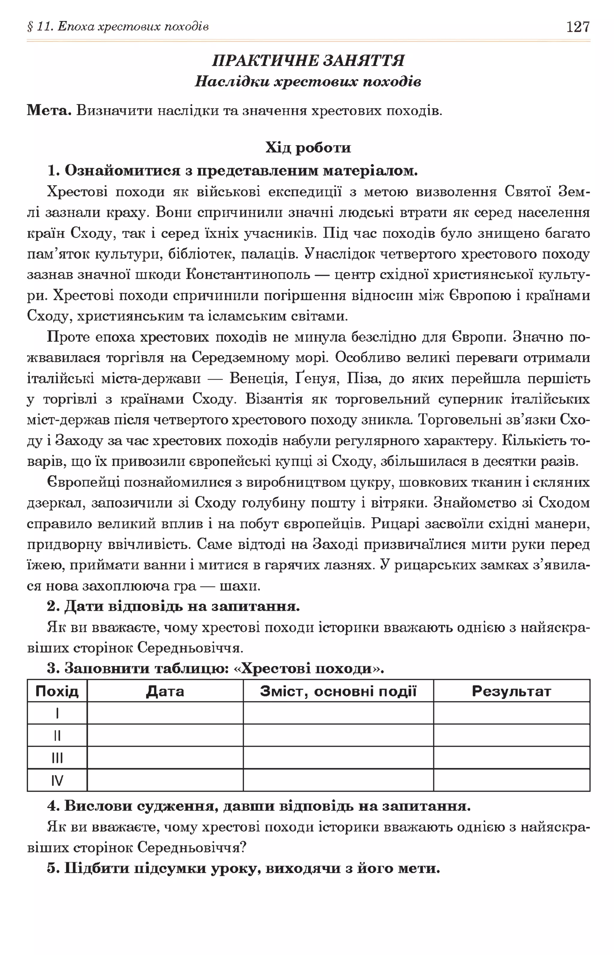 §11. Епоха хрестових походів 127
ПРАКТИЧНЕ ЗАНЯТТЯ
Наслідки хрест ових походів
Мета. Визначити наслідки та значення хрестових походів.
Хід роботи
1. Ознайомитися з представленим матеріалом.
Хрестові походи як військові експедиції з метою визволення Святої Зем­
лі зазнали краху. Вони спричинили значні людські втрати як серед населення
країн Сходу, так і серед їхніх учасників. Під час походів було знищено багато
пам’яток культури, бібліотек, палаців. Унаслідок четвертого хрестового походу
зазнав значної шкоди Константинополь — центр східної християнської культу­
ри. Хрестові походи спричинили погіршення відносин між Європою і країнами
Сходу, християнським та ісламським світами.
Проте епоха хрестових походів не минула безслідно для Європи. Значно по­
жвавилася торгівля на Середземному морі. Особливо великі переваги отримали
італійські міста-держави — Венеція, Ґенуя, Піза, до яких перейшла першість
у торгівлі з країнами Сходу. Візантія як торговельний суперник італійських
міст-держав після четвертого хрестового походу зникла. Торговельні зв’язки Схо­
ду і Заходу за час хрестових походів набули регулярного характеру. Кількість то­
варів, що їх привозили європейські купці зі Сходу, збільшилася в десятки разів.
Європейці познайомилися з виробництвом цукру, шовкових тканин і скляних
дзеркал, запозичили зі Сходу голубину пошту і вітряки. Знайомство зі Сходом
справило великий вплив і на побут європейців. Рицарі засвоїли східні манери,
придворну ввічливість. Саме відтоді на Заході призвичаїлися мити руки перед
їжею, приймати ванни і митися в гарячих лазнях. У рицарських замках з’явила­
ся нова захоплююча гра — шахи.
2. Дати відповідь на запитання.
Як ви вважаєте, чому хрестові походи історики вважають однією з найяскра­
віших сторінок Середньовіччя.
3. Заповнити таблицю: «Хрестові походи».
Похід Дата Зміст, основні події Результат
1
II
III
IV
4. Вислови судження, давши відповідь на запитання.
Як ви вважаєте, чому хрестові походи історики вважають однією з найяскра­
віших сторінок Середньовіччя?
5. Підбити підсумки уроку, виходячи з його мети.
 