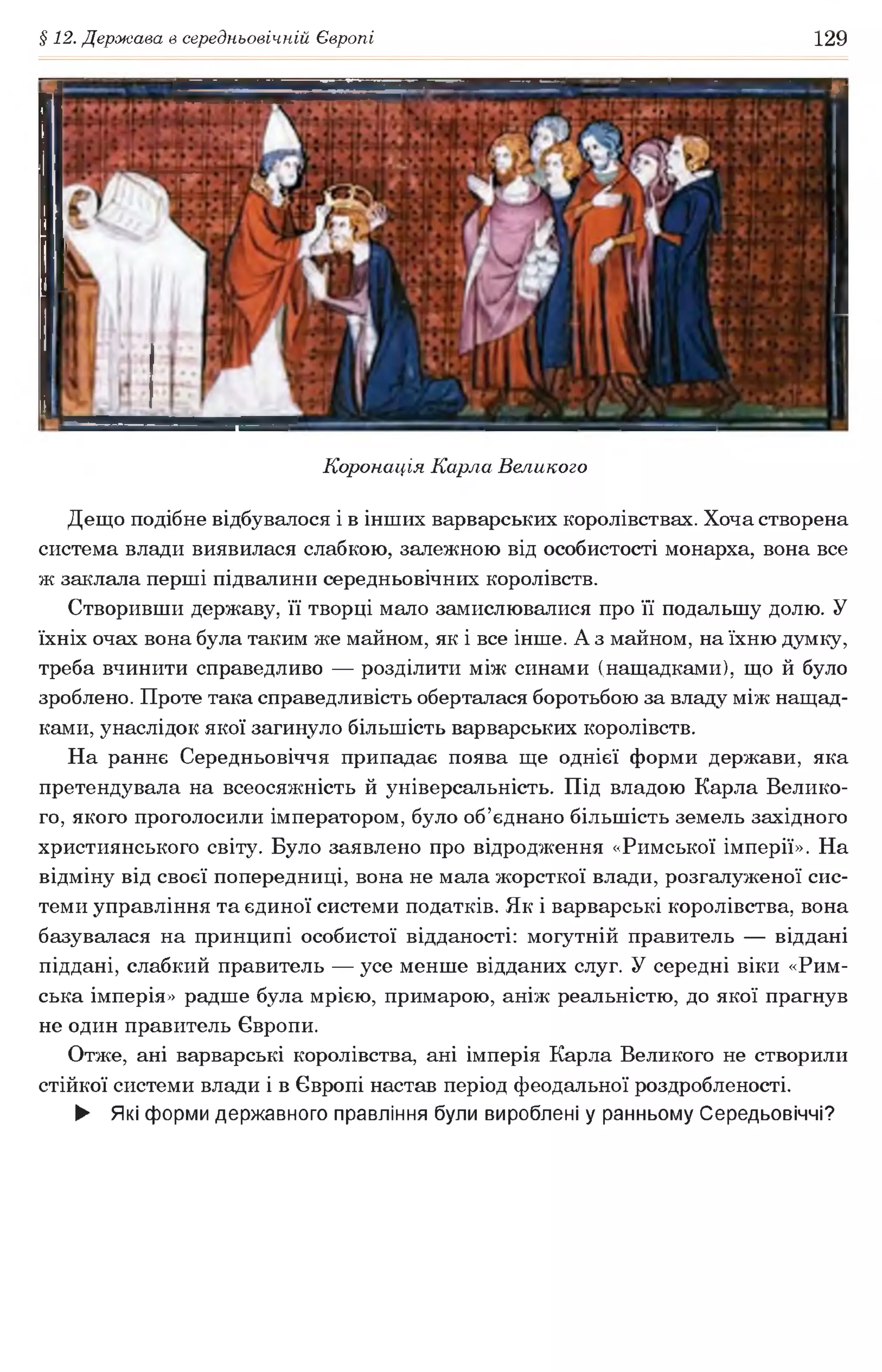 § 12. Держава в середньовічній Європі 129
Коронація Карла Великого
Дещо подібне відбувалося і в інших варварських королівствах. Хоча створена
система влади виявилася слабкою, залежною від особистості монарха, вона все
ж заклала перші підвалини середньовічних королівств.
Створивши державу, її творці мало замислювалися про її подальшу долю. У
їхніх очах вона була таким же майном, як і все інше. А з майном, на їхню думку,
треба вчинити справедливо — розділити між синами (нащадками), що й було
зроблено. Проте така справедливість оберталася боротьбою за владу між нащад­
ками, унаслідок якої загинуло більшість варварських королівств.
На раннє Середньовіччя припадає поява ще однієї форми держави, яка
претендувала на всеосяжність й універсальність. Під владою Карла Велико­
го, якого проголосили імператором, було об’єднано більшість земель західного
християнського світу. Було заявлено про відродження «Римської імперії». На
відміну від своєї попередниці, вона не мала жорсткої влади, розгалуженої сис­
теми управління та єдиної системи податків. Як і варварські королівства, вона
базувалася на принципі особистої відданості: могутній правитель — віддані
піддані, слабкий правитель — усе менше відданих слуг. У середні віки «Рим­
ська імперія» радше була мрією, примарою, аніж реальністю, до якої прагнув
не один правитель Європи.
Отже, ані варварські королівства, ані імперія Карла Великого не створили
стійкої системи влади і в Європі настав період феодальної роздробленості.
► Які форми державного правління були вироблені у ранньому Середьовіччі?
 