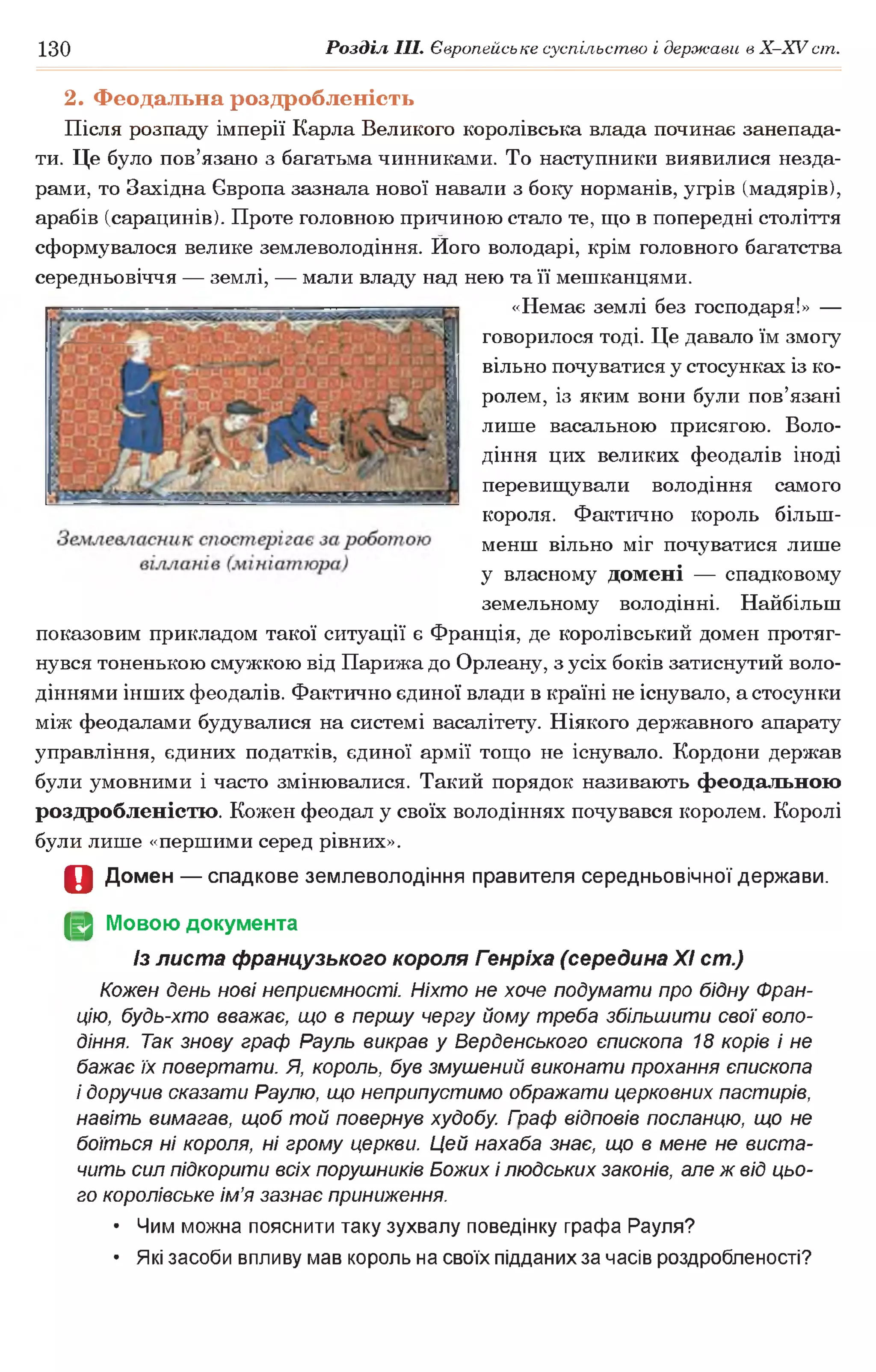 130 Розділ III. Європейське суспільство і держави в Х -ХУ ст.
2. Феодальна роздробленість
Після розпаду імперії Карла Великого королівська влада починає занепада­
ти. Це було пов’язано з багатьма чинниками. То наступники виявилися незда­
рами, то Західна Європа зазнала нової навали з боку норманів, угрів (мадярів),
арабів (сарацинів). Проте головною причиною стало те, що в попередні століття
сформувалося велике землеволодіння. Його володарі, крім головного багатства
середньовіччя — землі, — мали владу над нею та її мешканцями.
«Немає землі без господаря!» —
говорилося тоді. Це давало їм змогу
вільно почуватися у стосунках із ко­
ролем, із яким вони були пов’язані
лише васальною присягою. Воло­
діння цих великих феодалів іноді
перевищували володіння самого
короля. Фактично король більш-
менш вільно міг почуватися лише
у власному домені — спадковому
земельному володінні. Найбільш
показовим прикладом такої ситуації є Франція, де королівський домен протяг­
нувся тоненькою смужкою від Парижа до Орлеану, з усіх боків затиснутий воло­
діннями інших феодалів. Фактично єдиної влади в країні не існувало, а стосунки
між феодалами будувалися на системі васалітету. Ніякого державного апарату
управління, єдиних податків, єдиної армії тощо не існувало. Кордони держав
були умовними і часто змінювалися. Такий порядок називають феодальною
роздробленістю. Кожен феодал у своїх володіннях почувався королем. Королі
були лише «першими серед рівних».
О Домен — спадкове землеволодіння правителя середньовічної держави.
(§2 Мовою документа
Із листа французького короля Генріха (середина XI ст.)
Кожен день нові неприємності. Ніхто не хоче подумати про бідну Фран­
цію, будь-хто вважає, що в першу чергу йому треба збільшити свої воло­
діння. Так знову граф Рауль викрав у Верденського єпископа 18 корів і не
бажає їх повертати. Я, король, був змушений виконати прохання єпископа
і доручив сказати Раулю, що неприпустимо ображати церковних пастирів,
навіть вимагав, щоб той повернув худобу Гоаф відповів посланцю, що не
боїться ні короля, ні грому церкви. Цей нахаба знає, що в мене не виста­
чить сил підкорити всіх порушників Божих і людських законів, але ж від цьо­
го королівське ім’я зазнає приниження.
• Чим можна пояснити таку зухвалу поведінку графа Рауля?
• Які засоби впливу мав король на своїх підданих за часів роздробленості?
 