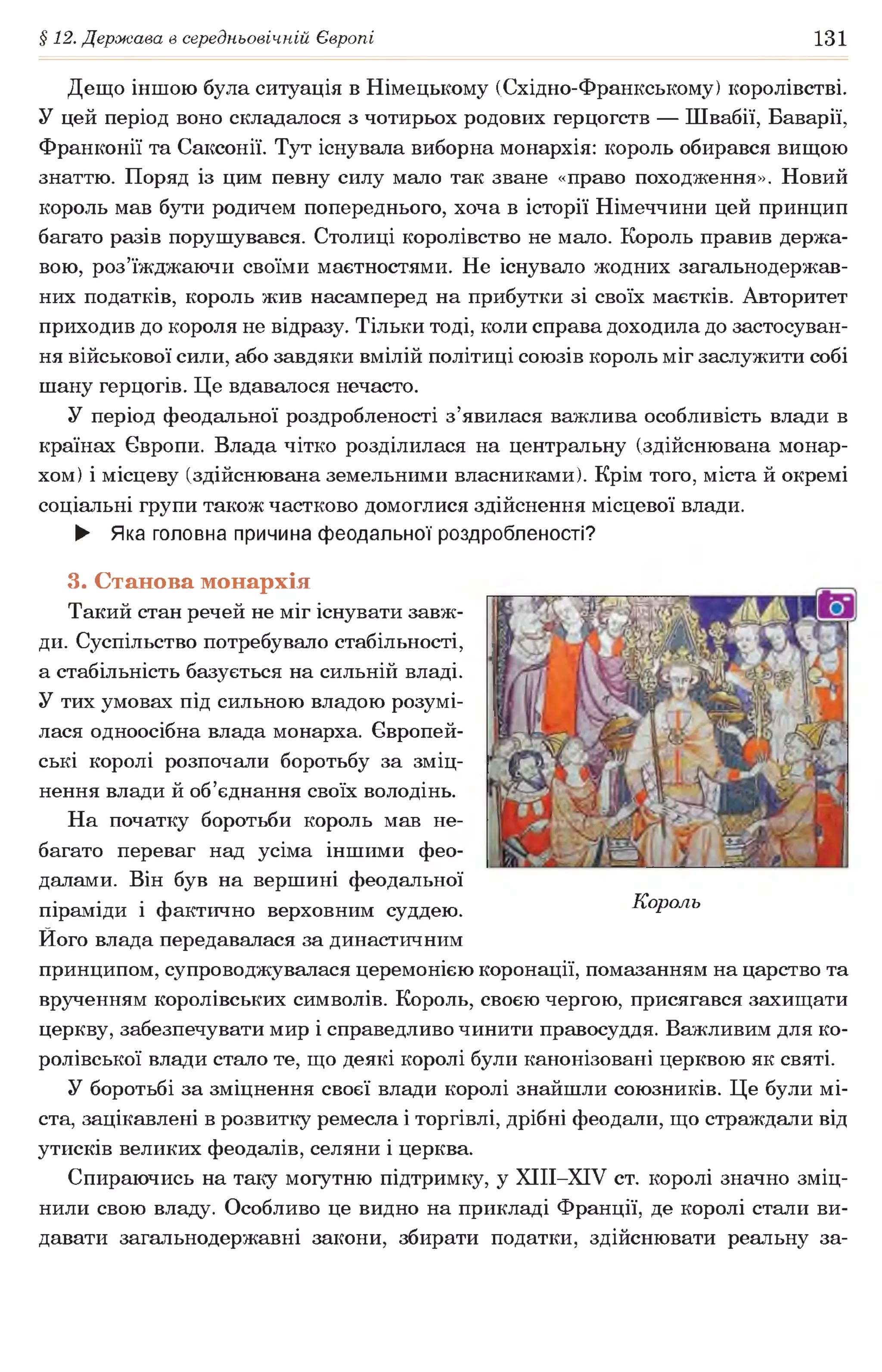 § 12. Держава в середньовічній Європі 131
Дещо іншою була ситуація в Німецькому (Східно-Франкському) королівстві.
У цей період воно складалося з чотирьох родових герцогств — Швабії, Баварії,
Франконії та Саксонії. Тут існувала виборна монархія: король обирався вищою
знаттю. Поряд із цим певну силу мало так зване «право походження». Новий
король мав бути родичем попереднього, хоча в історії Німеччини цей принцип
багато разів порушувався. Столиці королівство не мало. Король правив держа­
вою, роз’їжджаючи своїми маєтностями. Не існувало жодних загальнодержав­
них податків, король жив насамперед на прибутки зі своїх маєтків. Авторитет
приходив до короля не відразу. Тільки тоді, коли справа доходила до застосуван­
ня військової сили, або завдяки вмілій політиці союзів король міг заслужити собі
шану герцогів. Це вдавалося нечасто.
У період феодальної роздробленості з’явилася важлива особливість влади в
країнах Європи. Влада чітко розділилася на центральну (здійснювана монар­
хом) і місцеву (здійснювана земельними власниками). Крім того, міста й окремі
соціальні групи також частково домоглися здійснення місцевої влади.
► Яка головна причина феодальної роздробленості?
3. Станова монархія
Такий стан речей не міг існувати завж­
ди. Суспільство потребувало стабільності,
а стабільність базується на сильній владі.
У тих умовах під сильною владою розумі­
лася одноосібна влада монарха. Європей­
ські королі розпочали боротьбу за зміц­
нення влади й об’єднання своїх володінь.
На початку боротьби король мав не­
багато переваг над усіма іншими фео­
далами. Він був на вершині феодальної
піраміди і фактично верховним суддею. Король
Ного влада передавалася за династичним
принципом, супроводжувалася церемонією коронації, помазанням на царство та
врученням королівських символів. Король, своєю чергою, присягався захищати
церкву, забезпечувати мир і справедливо чинити правосуддя. Важливим для ко­
ролівської влади стало те, що деякі королі були канонізовані церквою як святі.
У боротьбі за зміцнення своєї влади королі знайшли союзників. Це були мі­
ста, зацікавлені в розвитку ремесла і торгівлі, дрібні феодали, що страждали від
утисків великих феодалів, селяни і церква.
Спираючись на таку могутню підтримку, у ХІІІ-ХІУ ст. королі значно зміц­
нили свою владу. Особливо це видно на прикладі Франції, де королі стали ви­
давати загальнодержавні закони, збирати податки, здійснювати реальну за-
 
