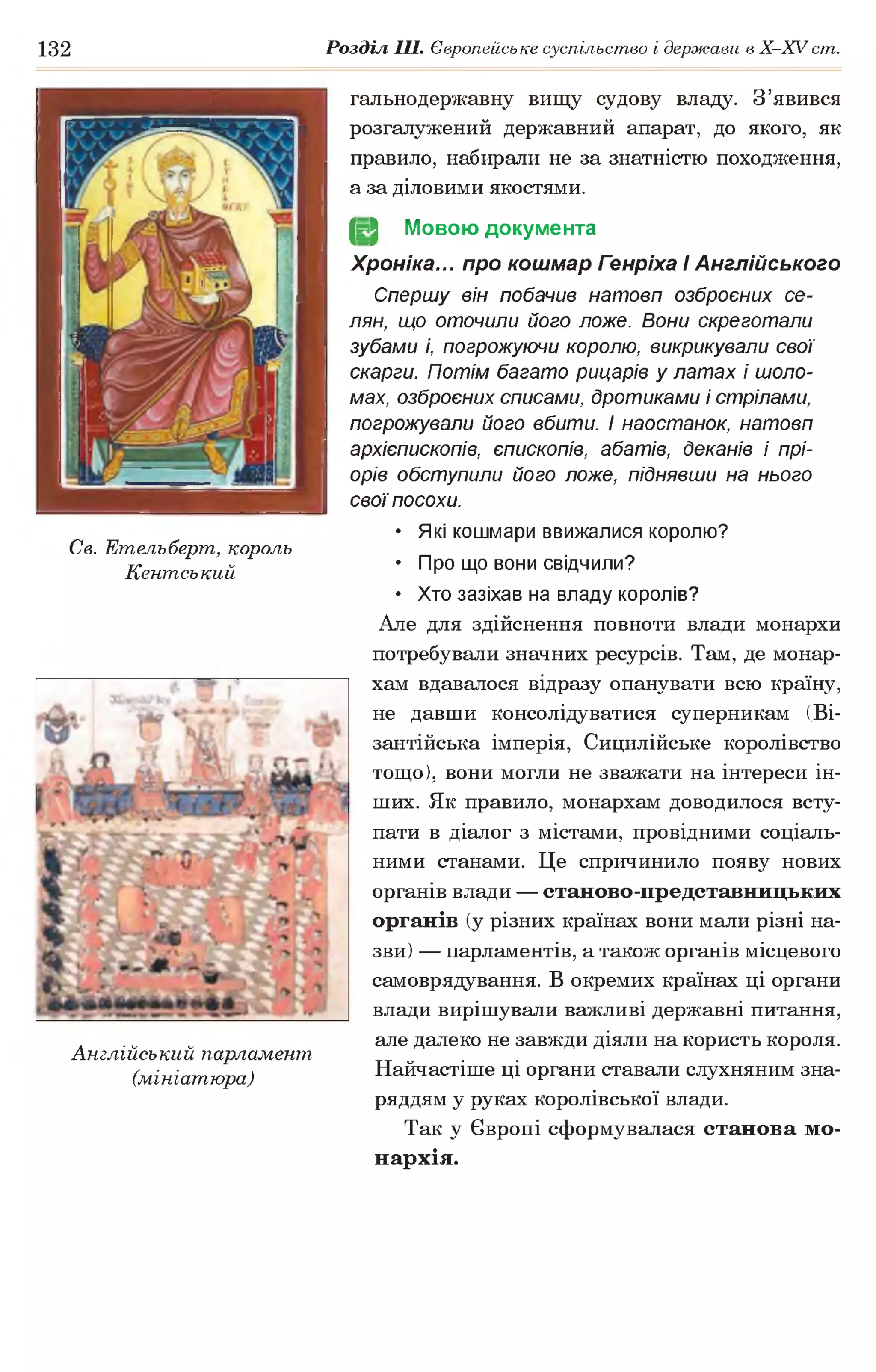 132 Розділ III. Європейське суспільство і держави в Х -ХУ ст.
гальнодержавну вищу судову владу. З’явився
розгалужений державний апарат, до якого, як
правило, набирали не за знатністю походження,
а за діловими якостями.
(§2 Мовою документа
Хроніка... про кошмар Генріха І Англійського
Спершу він побачив натовп озброєних се­
лян, що оточили його ложе. Вони скреготали
зубами і, погрожуючи королю, викрикували свої
скарги. Потім багато рицарів у латах і шоло­
мах, озброєних списами, дротиками і стрілами,
погрожували його вбити, і наостанок, натовп
архієпископів, єпископів, абатів, деканів і прі­
орів обступили його ложе, піднявши на нього
свої посохи.
• Які кошмари ввижалися королю?
• Про що вони свідчили?
• Хто зазіхав на владу королів?
Але для здійснення повноти влади монархи
потребували значних ресурсів. Там, де монар­
хам вдавалося відразу опанувати всю країну,
не давши консолідуватися суперникам (Ві­
зантійська імперія, Сицилійське королівство
тощо), вони могли не зважати на інтереси ін­
ших. Як правило, монархам доводилося всту­
пати в діалог з містами, провідними соціаль­
ними станами. Це спричинило появу нових
органів влади — станово-представницьких
органів (у різних країнах вони мали різні на­
зви) — парламентів, а також органів місцевого
самоврядування. В окремих країнах ці органи
влади вирішували важливі державні питання,
але далеко не завжди діяли на користь короля.
Найчастіше ці органи ставали слухняним зна­
ряддям у руках королівської влади.
Так у Європі сформувалася станова мо­
нархія.
Св. Етельберт, король
Кентський
Англійський парламент,
(мініатюра)
 