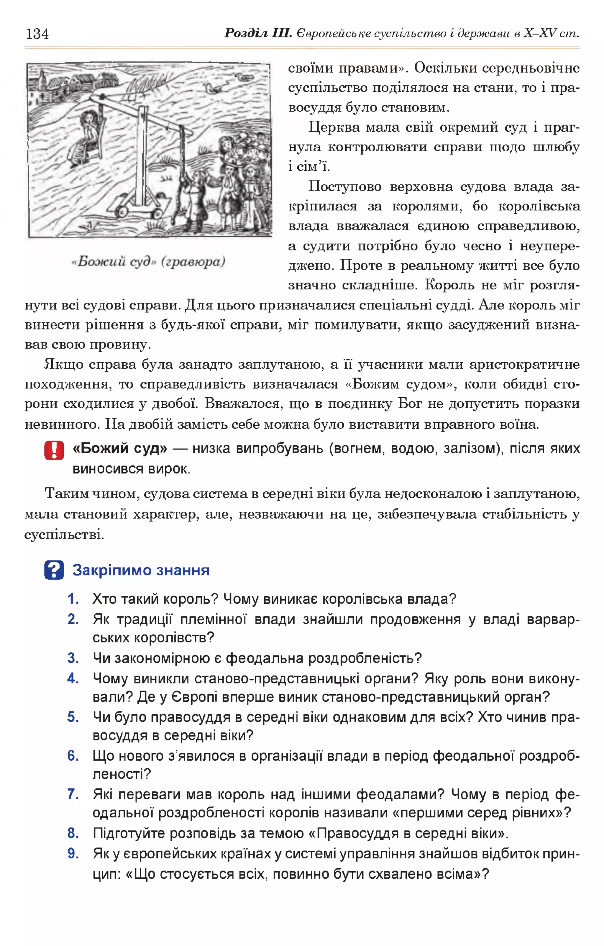 134 Розділ III. Європейське суспільство і держави в Х -ХУ ст.
своїми правами». Оскільки середньовічне
суспільство поділялося на стани, то і пра­
восуддя було становим.
Церква мала свій окремий суд і праг­
нула контролювати справи щодо шлюбу
і сім’ї.
Поступово верховна судова влада за­
кріпилася за королями, бо королівська
влада вважалася єдиною справедливою,
а судити потрібно було чесно і неупере-
джено. Проте в реальному житті все було
значно складніше. Король не міг розгля­
нути всі судові справи. Для цього призначалися спеціальні судді. Але король міг
винести рішення з будь-якої справи, міг помилувати, якщо засуджений визна­
вав свою провину.
Якщо справа була занадто заплутаною, а її учасники мали аристократичне
походження, то справедливість визначалася «Божим судом», коли обидві сто­
рони сходилися у двобої. Вважалося, що в поєдинку Бог не допустить поразки
невинного. На двобій замість себе можна було виставити вправного воїна.
О «Божий суд» — низка випробувань (вогнем, водою, залізом), після яких
виносився вирок.
Таким чином, судова система в середні віки була недосконалою і заплутаною,
мала становий характер, але, незважаючи на це, забезпечувала стабільність у
суспільстві.
В Закріпимо знання
1. Хто такий король? Чому виникає королівська влада?
2. Як традиції племінної влади знайшли продовження у владі варвар­
ських королівств?
3. Чи закономірною є феодальна роздробленість?
4. Чому виникли станово-представницькі органи? Яку роль вони викону­
вали? Де у Європі вперше виник станово-представницький орган?
5. Чи було правосуддя в середні віки однаковим для всіх? Хто чинив пра­
восуддя в середні віки?
6. Що нового з’явилося в організації влади в період феодальної роздроб­
леності?
7. Які переваги мав король над іншими феодалами? Чому в період фе­
одальної роздробленості королів називали «першими серед рівних»?
8. Підготуйте розповідь за темою «Правосуддя в середні віки».
9. Як у європейських країнах у системі управління знайшов відбиток прин­
цип: «Що стосується всіх, повинно бути схвалено всіма»?
 