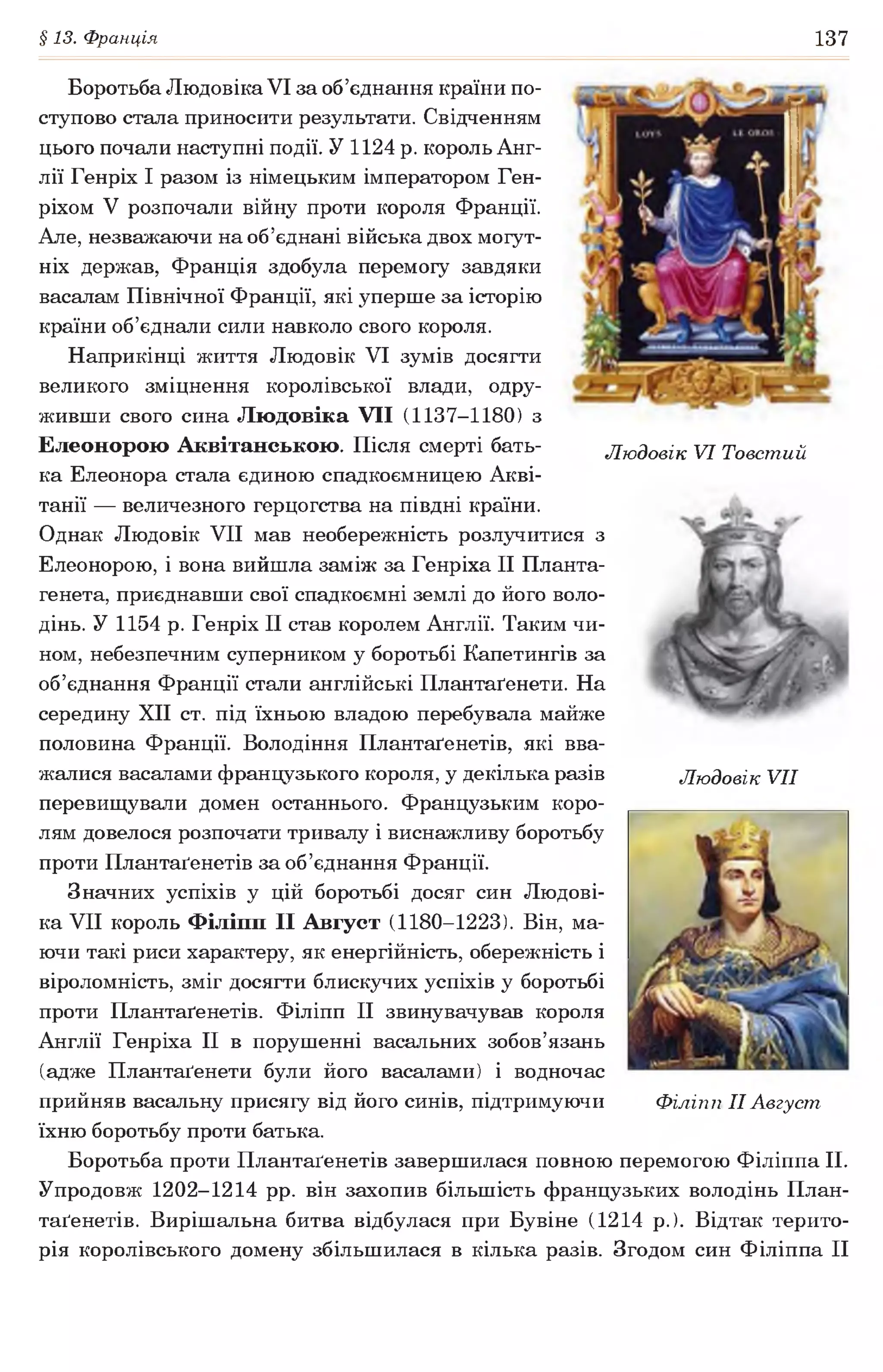 §13. Франція 137
Боротьба Людовіка VI за об’єднання країни по­
ступово стала приносити результати. Свідченням
цього почали наступні події. У 1124 р. король Анг­
лії Генріх І разом із німецьким імператором Ген­
ріхом V розпочали війну проти короля Франції.
Але, незважаючи на об’єднані війська двох могут­
ніх держав, Франція здобула перемогу завдяки
васалам Північної Франції, які уперше за історію
країни об’єднали сили навколо свого короля.
Наприкінці життя Людовік VI зумів досягти
великого зміцнення королівської влади, одру­
живши свого сина Людовіка VII (1137-1180) з
Елеонорою Аквітанською. Після смерті бать- Людовік VI Товстий
ка Елеонора стала єдиною спадкоємницею Акві-
танії — величезного герцогства на півдні країни.
Однак Людовік VII мав необережність розлучитися з
Елеонорою, і вона вийшла заміж за Генріха II Планта-
генета, приєднавши свої спадкоємні землі до його воло­
дінь. У 1154 р. Генріх II став королем Англії. Таким чи­
ном, небезпечним суперником у боротьбі Капетингів за
об’єднання Франції стали англійські Плантаґенети. На
середину XII ст. під їхньою владою перебувала майже
половина Франції. Володіння Плантаґенетів, які вва­
жалися васалами французького короля, у декілька разів
перевищували домен останнього. Французьким коро­
лям довелося розпочати тривалу і виснажливу боротьбу
проти Плантаґенетів за об’єднання Франції.
Значних успіхів у цій боротьбі досяг син Людові­
ка VII король Філіпп II Август (1180-1223). Він, ма­
ючи такі риси характеру, як енергійність, обережність і
віроломність, зміг досягти блискучих успіхів у боротьбі
проти Плантаґенетів. Філіпп II звинувачував короля
Англії Генріха II в порушенні васальних зобов’язань
(адже Плантаґенети були його васалами) і водночас
прийняв васальну присягу від його синів, підтримуючи
їхню боротьбу проти батька.
Боротьба проти Плантаґенетів завершилася повною перемогою Філіппа II.
Упродовж 1202-1214 рр. він захопив більшість французьких володінь План­
таґенетів. Вирішальна битва відбулася при Бувіне (1214 р.). Відтак терито­
рія королівського домену збільшилася в кілька разів. Згодом син Філіппа II
Людовік VII
Філіпп II Август
 