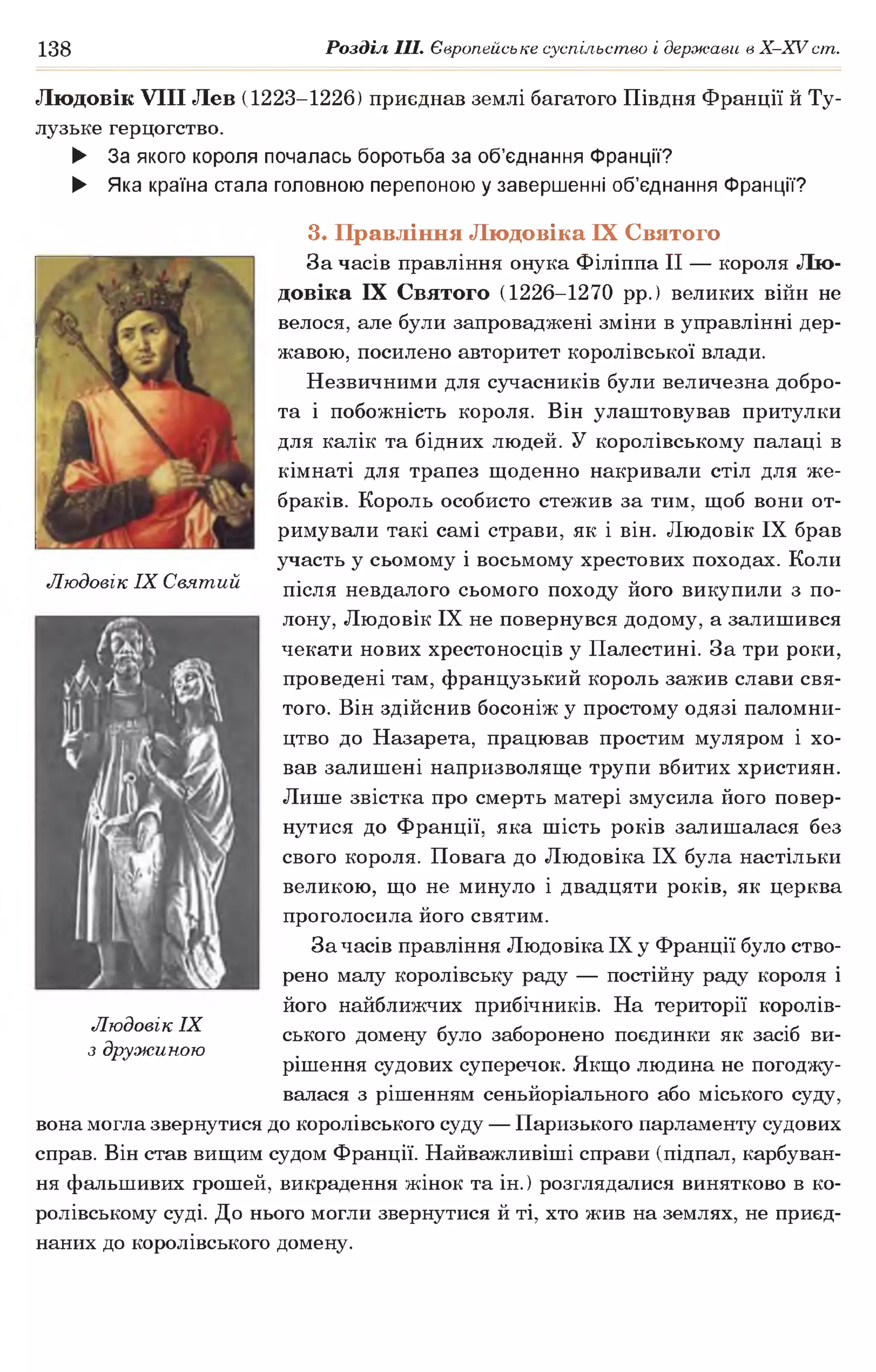138 Розділ III. Європейське суспільство і держави в Х -ХУ ст.
Людовік VIII Лев (1223-1226) приєднав землі багатого Півдня Франції й Ту­
лузьке герцогство.
► За якого короля почалась боротьба за об’єднання Франції?
► Яка країна стала головною перепоною у завершенні об’єднання Франції?
Людовік IX Святий
3. Правління Людовіка IX Святого
За часів правління онука Філіппа II — короля Лю­
довіка IX Святого (1226-1270 рр.) великих війн не
велося, але були запроваджені зміни в управлінні дер­
жавою, посилено авторитет королівської влади.
Незвичними для сучасників були величезна добро­
та і побожність короля. Він улаштовував притулки
для калік та бідних людей. У королівському палаці в
кімнаті для трапез щоденно накривали стіл для же­
браків. Король особисто стежив за тим, щоб вони от­
римували такі самі страви, як і він. Людовік IX брав
участь у сьомому і восьмому хрестових походах. Коли
після невдалого сьомого походу його викупили з по­
лону, Людовік IX не повернувся додому, а залишився
чекати нових хрестоносців у Палестині. За три роки,
проведені там, французький король зажив слави свя­
того. Він здійснив босоніж у простому одязі паломни­
цтво до Назарета, працював простим муляром і хо­
вав залишені напризволяще трупи вбитих християн.
Лише звістка про смерть матері змусила його повер­
нутися до Франції, яка шість років залишалася без
свого короля. Повага до Людовіка IX була настільки
великою, що не минуло і двадцяти років, як церква
проголосила його святим.
За часів правління Людовіка IX у Франції було ство­
рено малу королівську раду — постійну раду короля і
його найближчих прибічників. На території королів­
ського домену було заборонено поєдинки як засіб ви­
рішення судових суперечок. Якщо людина не погоджу­
валася з рішенням сеньйоріального або міського суду,
вона могла звернутися до королівського суду — Паризького парламенту судових
справ. Він став вищим судом Франції. Найважливіші справи (підпал, карбуван­
ня фальшивих грошей, викрадення жінок та ін.) розглядалися винятково в ко­
ролівському суді. До нього могли звернутися й ті, хто жив на землях, не приєд­
наних до королівського домену.
Людовік IX
з дружиною
 
