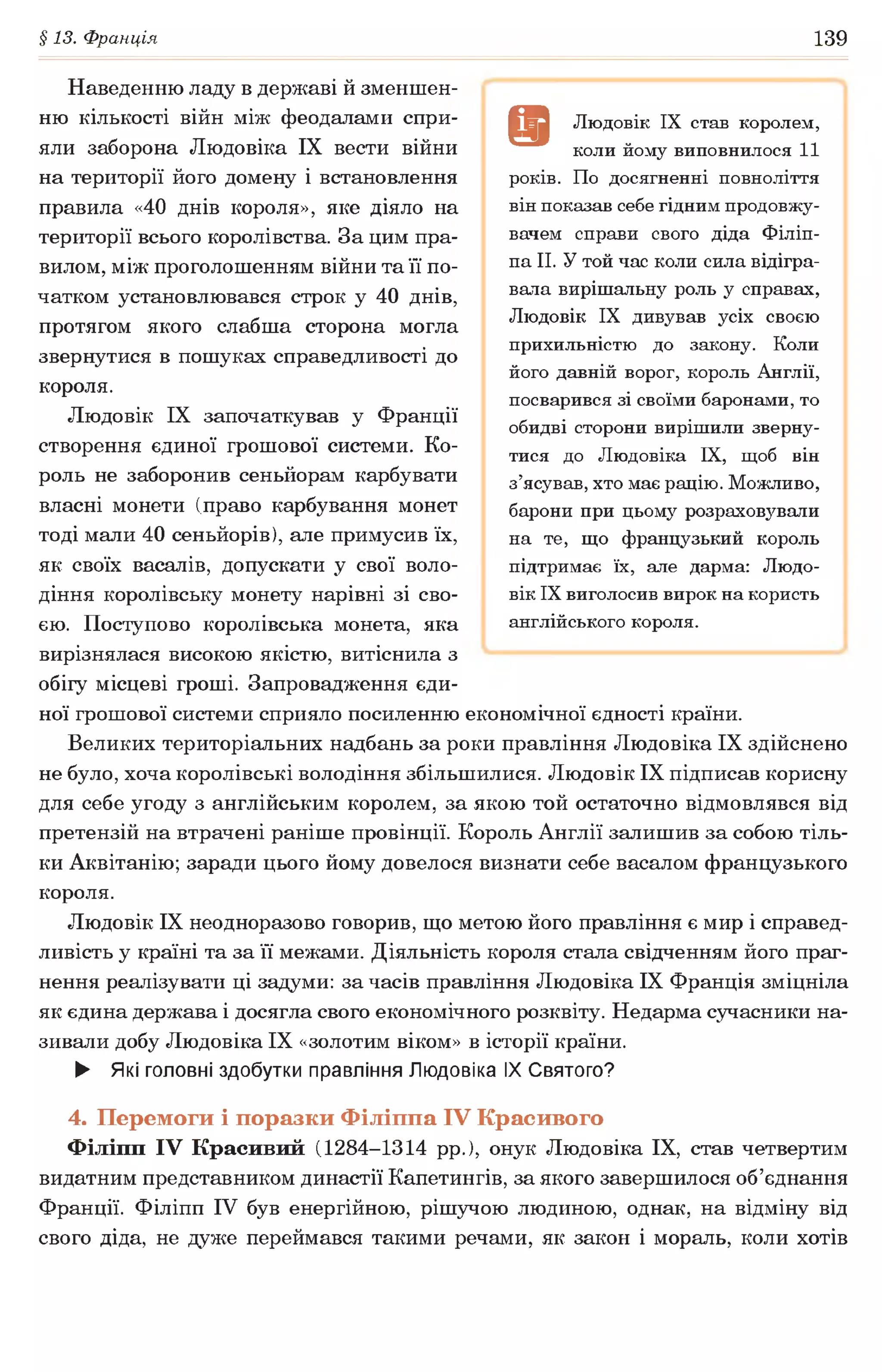 §13. Франція 139
Наведенню ладу в державі й зменшен­
ню кількості війн між феодалами спри­
яли заборона Людовіка IX вести війни
на території його домену і встановлення
правила «40 днів короля», яке діяло на
території всього королівства. За цим пра­
вилом, між проголошенням війни та її по­
чатком установлювався строк у 40 днів,
протягом якого слабша сторона могла
звернутися в пошуках справедливості до
короля.
Людовік IX започаткував у Франції
створення єдиної грошової системи. Ко­
роль не заборонив сеньйорам карбувати
власні монети (право карбування монет
тоді мали 40 сеньйорів), але примусив їх,
як своїх васалів, допускати у свої воло­
діння королівську монету нарівні зі сво­
єю. Поступово королівська монета, яка
вирізнялася високою якістю, витіснила з
обігу місцеві гроші. Запровадження єди­
ної грошової системи сприяло посиленню економічної єдності країни.
Великих територіальних надбань за роки правління Людовіка IX здійснено
не було, хоча королівські володіння збільшилися. Людовік IX підписав корисну
для себе угоду з англійським королем, за якою той остаточно відмовлявся від
претензій на втрачені раніше провінції. Король Англії залишив за собою тіль­
ки Аквітанію; заради цього йому довелося визнати себе васалом французького
короля.
Людовік IX неодноразово говорив, що метою його правління є мир і справед­
ливість у країні та за її межами. Діяльність короля стала свідченням його праг­
нення реалізувати ці задуми: за часів правління Людовіка IX Франція зміцніла
як єдина держава і досягла свого економічного розквіту. Недарма сучасники на­
зивали добу Людовіка IX «золотим віком» в історії країни.
► Які головні здобутки правління Людовіка IX Святого?
4. Перемоги і поразки Філіппа IV Красивого
Філіпп IV Красивий (1284-1314 рр.), онук Людовіка IX, став четвертим
видатним представником династії Капетингів, за якого завершилося об’єднання
Франції. Філіпп IV був енергійною, рішучою людиною, однак, на відміну від
свого діда, не дуже переймався такими речами, як закон і мораль, коли хотів
в Людовік IX став королем,
коли йому виповнилося 11
років. По досягненні повноліття
він показав себе гідним продовжу­
вачем справи свого діда Філіп­
па II. У той час коли сила відігра­
вала вирішальну роль у справах,
Людовік IX дивував усіх своєю
прихильністю до закону. Коли
його давній ворог, король Англії,
посварився зі своїми баронами, то
обидві сторони вирішили зверну­
тися до Людовіка IX, щоб він
з’ясував, хто має рацію. Можливо,
барони при цьому розраховували
на те, що французький король
підтримає їх, але дарма: Людо­
вік IX виголосив вирок на користь
англійського короля.
 
