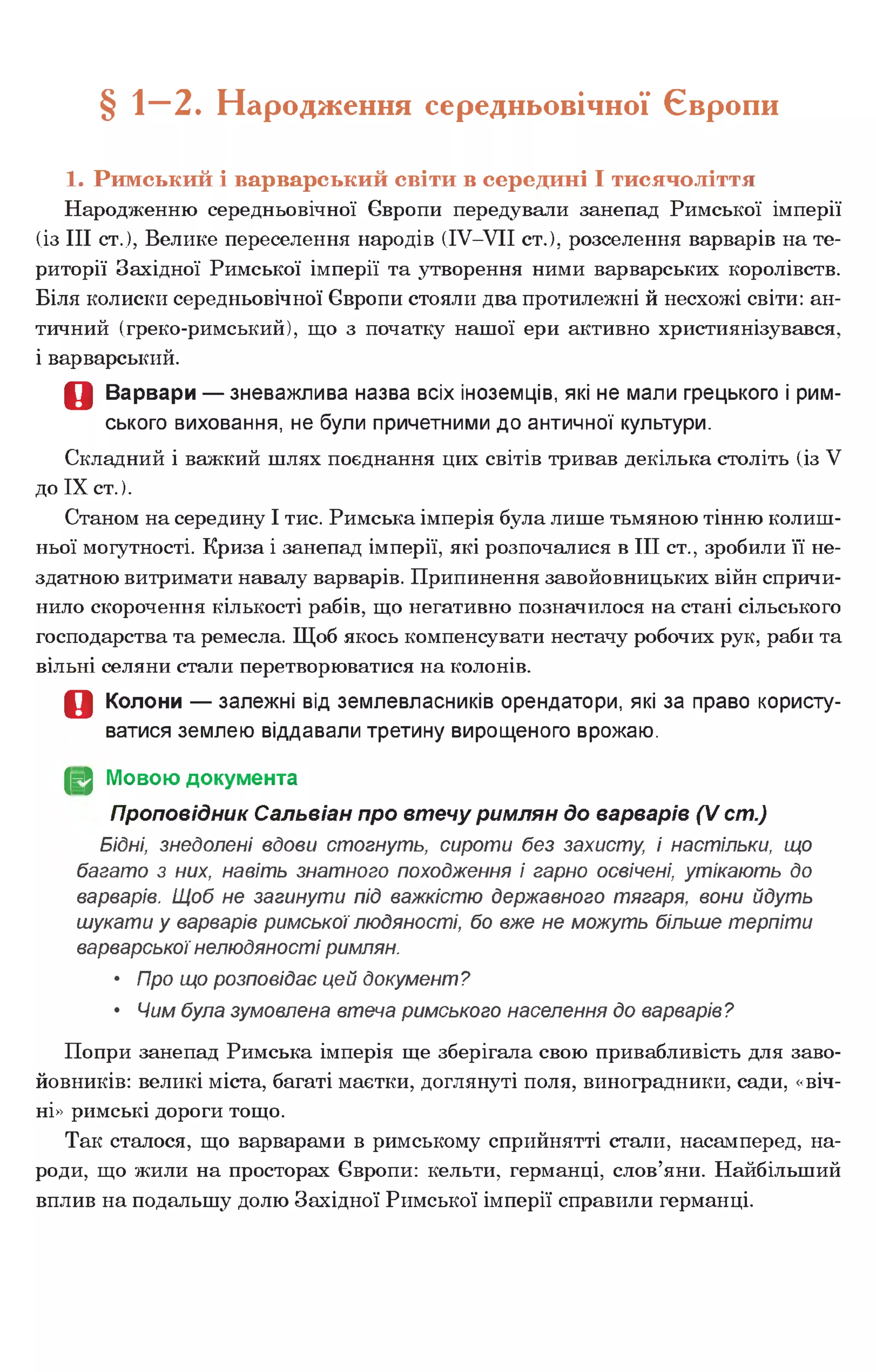 § — 2. Народження середньовічної Європи
1. Римський і варварський світи в середині І тисячоліття
Народженню середньовічної Європи передували занепад Римської імперії
(із III ст.), Велике переселення народів (ІУ-УІІ ст.), розселення варварів на те­
риторії Західної Римської імперії та утворення ними варварських королівств.
Біля колиски середньовічної Європи стояли два протилежні й несхожі світи: ан­
тичний (греко-римський), що з початку нашої ери активно християнізувався,
і варварський.
О Варвари — зневажлива назва всіх іноземців, які не мали грецького і рим­
ського виховання, не були причетними до античної культури.
Складний і важкий шлях поєднання цих світів тривав декілька століть (із V
до IX ст.).
Станом на середину І тис. Римська імперія була лише тьмяною тінню колиш­
ньої могутності. Криза і занепад імперії, які розпочалися в III ст., зробили її не­
здатною витримати навалу варварів. Припинення завойовницьких війн спричи­
нило скорочення кількості рабів, що негативно позначилося на стані сільського
господарства та ремесла. Щоб якось компенсувати нестачу робочих рук, раби та
вільні селяни стали перетворюватися на колонів.
О Колони — залежні від землевласників орендатори, які за право користу­
ватися землею віддавали третину вирощеного врожаю.
(§2 Мовою документа
Проповідник Сальвіан про втечу римлян до варварів (V ст.)
Бідні, знедолені вдови стогнуть, сироти без захисту, і настільки, що
багато з них, навіть знатного походження і гарно освічені, утікають до
варварів. Щоб не загинути під важкістю державного тягаря, вони йдуть
шукати у варварів римської людяності, бо вже не можуть більше терпіти
варварськоїнелюдяності римлян.
• Про що розповідає цей документ?
• Чим була зумовлена втеча римського населення до варварів?
Попри занепад Римська імперія ще зберігала свою привабливість для заво­
йовників: великі міста, багаті маєтки, доглянуті поля, виноградники, сади, «віч­
ні» римські дороги тощо.
Так сталося, що варварами в римському сприйнятті стали, насамперед, на­
роди, що жили на просторах Європи: кельти, германці, слов’яни. Найбільший
вплив на подальшу долю Західної Римської імперії справили германці.
 