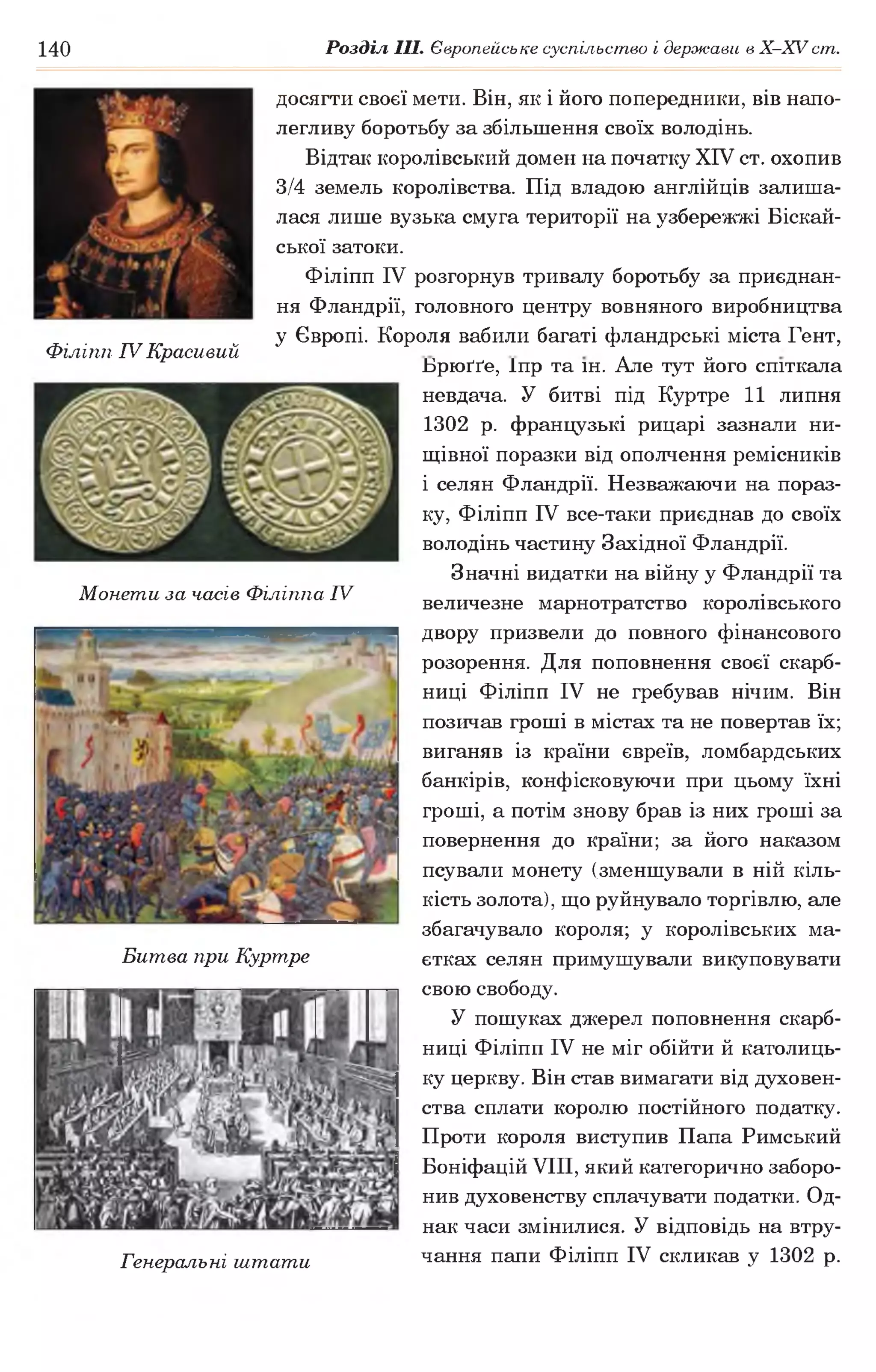 140 Розділ III. Європейське суспільство і держави в Х -ХУ ст.
досягти своєї мети. Він, як і його попередники, вів напо­
легливу боротьбу за збільшення своїх володінь.
Відтак королівський домен на початку XIV ст. охопив
3/4 земель королівства. Під владою англійців залиша­
лася лише вузька смуга території на узбережжі Біскай-
ської затоки.
Філіпп IV розгорнув тривалу боротьбу за приєднан­
ня Фландрії, головного центру вовняного виробництва
у Європі. Короля вабили багаті фландрські міста Гент,
Філіпп IV Красивий * „
Ьрюґґе, Іпр та ін. Але тут його спіткала
невдача. У битві під Куртре 11 липня
1302 р. французькі рицарі зазнали ни­
щівної поразки від ополчення ремісників
і селян Фландрії. Незважаючи на пораз­
ку, Філіпп IV все-таки приєднав до своїх
володінь частину Західної Фландрії.
Значні видатки на війну у Фландрії та
величезне марнотратство королівського
двору призвели до повного фінансового
розорення. Для поповнення своєї скарб­
ниці Філіпп IV не гребував нічим. Він
позичав гроші в містах та не повертав їх;
виганяв із країни євреїв, ломбардських
банкірів, конфісковуючи при цьому їхні
гроші, а потім знову брав із них гроші за
повернення до країни; за його наказом
псували монету (зменшували в ній кіль­
кість золота), що руйнувало торгівлю, але
збагачувало короля; у королівських ма­
єтках селян примушували викуповувати
свою свободу.
У пошуках джерел поповнення скарб­
ниці Філіпп IV не міг обійти й католиць­
ку церкву. Він став вимагати від духовен­
ства сплати королю постійного податку.
Проти короля виступив Папа Римський
Боніфацій VIII, який категорично заборо­
нив духовенству сплачувати податки. Од­
нак часи змінилися. У відповідь на втру­
чання папи Філіпп IV скликав у 1302 р.
Монети за часів Філіппа IV
Битва при Куртре
Генеральні штати
 