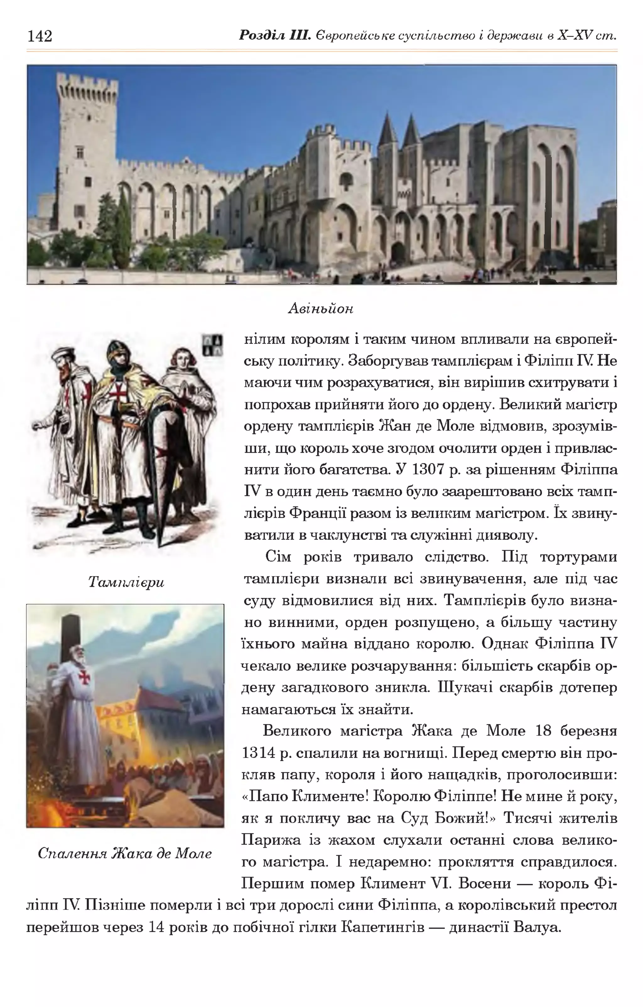 142 Розділ III. Європейське суспільство і держави в Х -ХУ ст.
Авіньйон
нілим королям і таким чином впливали на європей­
ську політику. Заборгував тамплієрам і Філіпп IV Не
маючи чим розрахуватися, він вирішив схитрувати і
попрохав прийняти його до ордену. Великий магістр
ордену тамплієрів Жан де Моле відмовив, зрозумів­
ши, що король хоче згодом очолити орден і привлас­
нити його багатства. У 1307 р. за рішенням Філіппа
IV в один день таємно було заарештовано всіх тамп­
лієрів Франції разом із великим магістром. їх звину­
ватили в чаклунстві та служінні дияволу.
Сім років тривало слідство. Під тортурами
Тамплієри тамплієри визнали всі звинувачення, але під час
суду відмовилися від них. Тамплієрів було визна­
но винними, орден розпущено, а більшу частину
їхнього майна віддано королю. Однак Філіппа IV
чекало велике розчарування: більшість скарбів ор­
дену загадкового зникла. Шукачі скарбів дотепер
намагаються їх знайти.
Великого магістра Жака де Моле 18 березня
1314 р. спалили на вогнищі. Перед смертю він про­
кляв папу, короля і його нащадків, проголосивши:
«Папо Клименте! Королю Філіппе! Не мине й року,
як я покличу вас на Суд Божий!» Тисячі жителів
Парижа із жахом слухали останні слова велико-
Спалення Жака де Моле ■ т
го магістра. 1 недаремно: прокляття справдилося.
Першим помер Климент VI. Восени — король Фі­
ліпп IV Пізніше померли і всі три дорослі сини Філіппа, а королівський престол
перейшов через 14 років до побічної гілки Капетингів — династії Валуа.
 