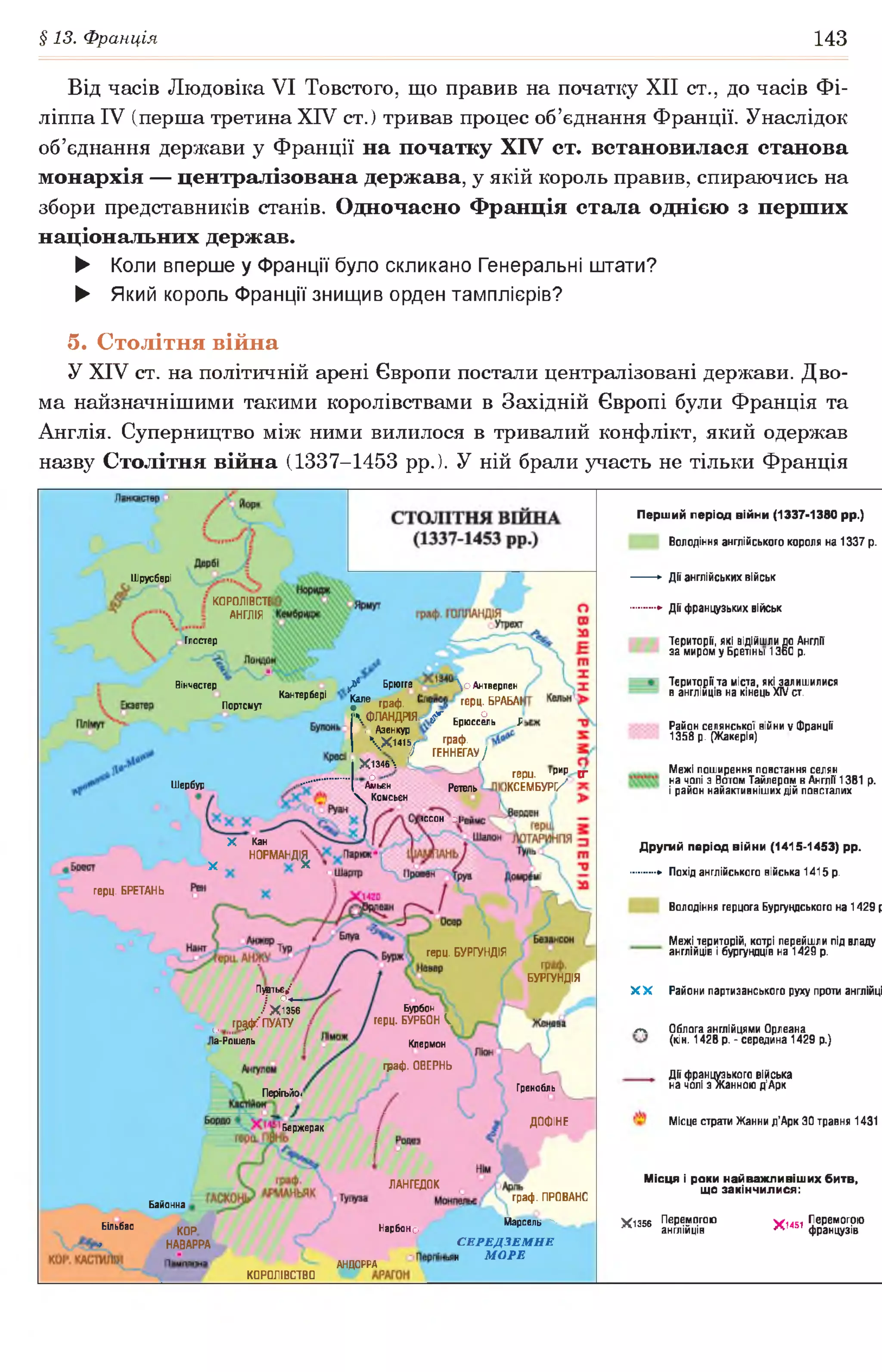 §13. Франція 143
Від часів Людовіка VI Товстого, що правив на початку XII ст., до часів Фі-
ліппа IV (перша третина XIV ст. ) тривав процес об’єднання Франції. Унаслідок
об’єднання держави у Франції на початку XIV ст. встановилася станова
монархія — централізована держава, у якій король правив, спираючись на
збори представників станів. Одночасно Франція стала однією з перших
національних держав.
► Коли вперше у Франції було скликано Генеральні штати?
► Який король Франції знищив орден тамплієрів?
5. Столітня війна
У XIV ст. на політичній арені Європи постали централізовані держави. Дво­
ма найзначнішими такими королівствами в Західній Європі були Франція та
Англія. Суперництво між ними вилилося в тривалий конфлікт, який одержав
назву Столітня війна (1337-1453 рр.). У ній брали участь не тільки Франція
Перший період війни (1337-1380 рр.)
Володіння англійського короля на 1337 р.
►Дії англійських військ
*■ Дії французьких військ
Території, які відійшли до Англії
за миром у Бретіньї 1360 р.
Території та міста, які залишилися
в англійців на кінець XIV ст.
Район селянської війни у Франції
1358 р. (Жакерія)
Межі поширення повстання селян
на чолі з Вотом Тайлером в Англії 1381 р.
і район найактивніших дій повсталих
Д ругий період війни (1415-1453) рр.
*• Похід англійського війська 1415 р.
Володіння герцога Бургундського на 1429 р
Межі територій, котрі перейшли під владу
англійців і бургундців на 1429 р.
X X Райони партизанського руху проти англійці
^ Облога англійцями Орлеана
(кін. 1428 р.-середина 1429 р.)
Дії французького війська
на чолі з Жанною д’Арк
Місце страти Жанни д’Арк ЗО травня 1431
М ісця і роки най важ лив іш их битв,
що закінчилися:
£ 1356 Перемогою Ґіачі Перемогою
п англійців Л 'ЧЭ| французів
Шрусбері
К0Р0ЛІВСТЕ
АНГЛІЯ
Глостер
^ Брюгге
] ^ ле граф. (
 ФЛАНДРІЯ,
*с Азенкур
Х14у
Х1346 1
. оАмьєн
 Комсьєн
Вінчестер Д о Антверпен
герц. БРАБАН
<аг о
Р Брюссель Л
граф.
ГЕННЕГАУ /
Кантербері
Портсмут
герц. 1РИР (Г
ЖСЕМБУРГ/Шербур Регель
1ССОН ОІ
X Кан
^ НОРМАНДІ^
герц. БРЕТАНЬ
герц. БУРГУНДІЯ
БУРГУНДІЯ
Пуатьє/
І °+-
/ Х1356
0 грдфгГ ПУАТУ
Іа-Рошель
Бурбон
герц. БУРБОН V.
Клермон
граф. ОВЕРНЬ
ГренобльПерігьйо<
ДОФІНЕ
Бержерак
ЛАНГЕДОК
граф. ПРОВАНС
Байонна
Марсель ^
С Е Р Е Д З Е М Н Е
н М О Р Е
Більбао КОР
» НАВАРРА
Нарбоно
АНДОРРА
КОРОЛІВСТВО
 