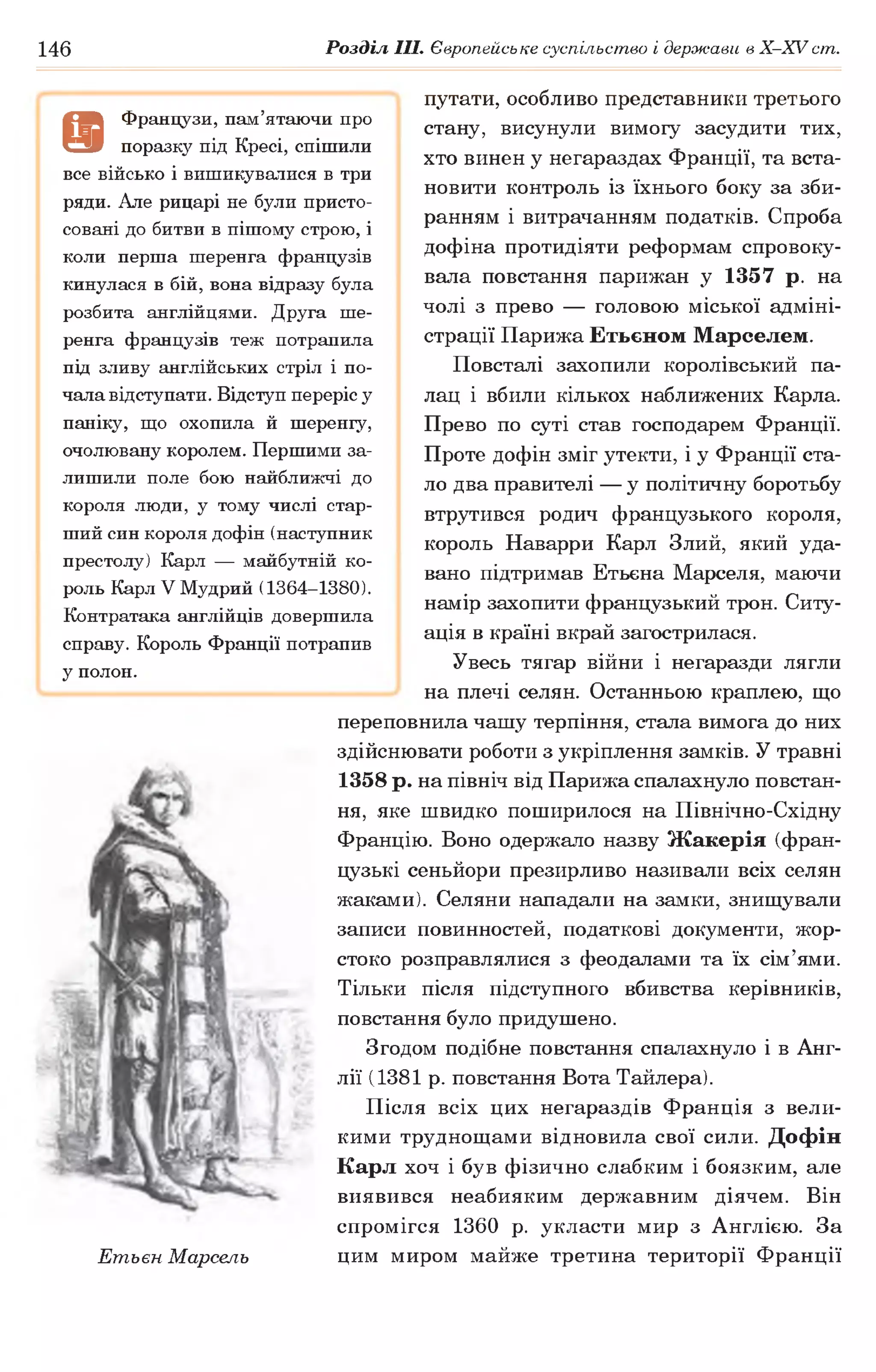 146 Розділ III. Європейське суспільство і держави в Х -ХУ ст.
путати, особливо представники третього
стану, висунули вимогу засудити тих,
хто винен у негараздах Франції, та вста­
новити контроль із їхнього боку за зби­
ранням і витрачанням податків. Спроба
дофіна протидіяти реформам спровоку­
вала повстання парижан у 1357 р. на
чолі з прево — головою міської адміні­
страції Парижа Етьєном Марселем.
Повсталі захопили королівський па­
лац і вбили кількох наближених Карла.
Прево по суті став господарем Франції.
Проте дофін зміг утекти, і у Франції ста­
ло два правителі — у політичну боротьбу
втрутився родич французького короля,
король Наварри Карл Злий, який уда­
вано підтримав Етьєна Марселя, маючи
намір захопити французький трон. Ситу­
ація в країні вкрай загострилася.
Увесь тягар війни і негаразди лягли
на плечі селян. Останньою краплею, що
переповнила чашу терпіння, стала вимога до них
здійснювати роботи з укріплення замків. У травні
1358 р. на північ від Парижа спалахнуло повстан­
ня, яке швидко поширилося на Північно-Східну
Францію. Воно одержало назву Жакерія (фран­
цузькі сеньйори презирливо називали всіх селян
жаками). Селяни нападали на замки, знищували
записи повинностей, податкові документи, жор­
стоко розправлялися з феодалами та їх сім’ями.
Тільки після підступного вбивства керівників,
повстання було придушено.
Згодом подібне повстання спалахнуло і в Анг­
лії (1381 р. повстання Вота Тайлера).
Після всіх цих негараздів Франція з вели­
кими труднощами відновила свої сили. Дофін
Карл хоч і був фізично слабким і боязким, але
виявився неабияким державним діячем. Він
спромігся 1360 р. укласти мир з Англією. За
Етьєн Марсель цим миром майже третина території Франції
9
Французи, пам’ятаючи про
поразку під Кресі, спішили
все військо і вишикувалися в три
ряди. Але рицарі не були присто­
совані до битви в пішому строю, і
коли перша шеренга французів
кинулася в бій, вона відразу була
розбита англійцями. Друга ше­
ренга французів теж потрапила
під зливу англійських стріл і по­
чала відступати. Відступ переріс у
паніку, що охопила й шеренгу,
очолювану королем. Першими за­
лишили поле бою найближчі до
короля люди, у тому числі стар­
ший син короля дофін (наступник
престолу) Карл — майбутній ко­
роль Карл V Мудрий (1364-1380).
Контратака англійців довершила
справу. Король Франції потрапив
у полон.
 