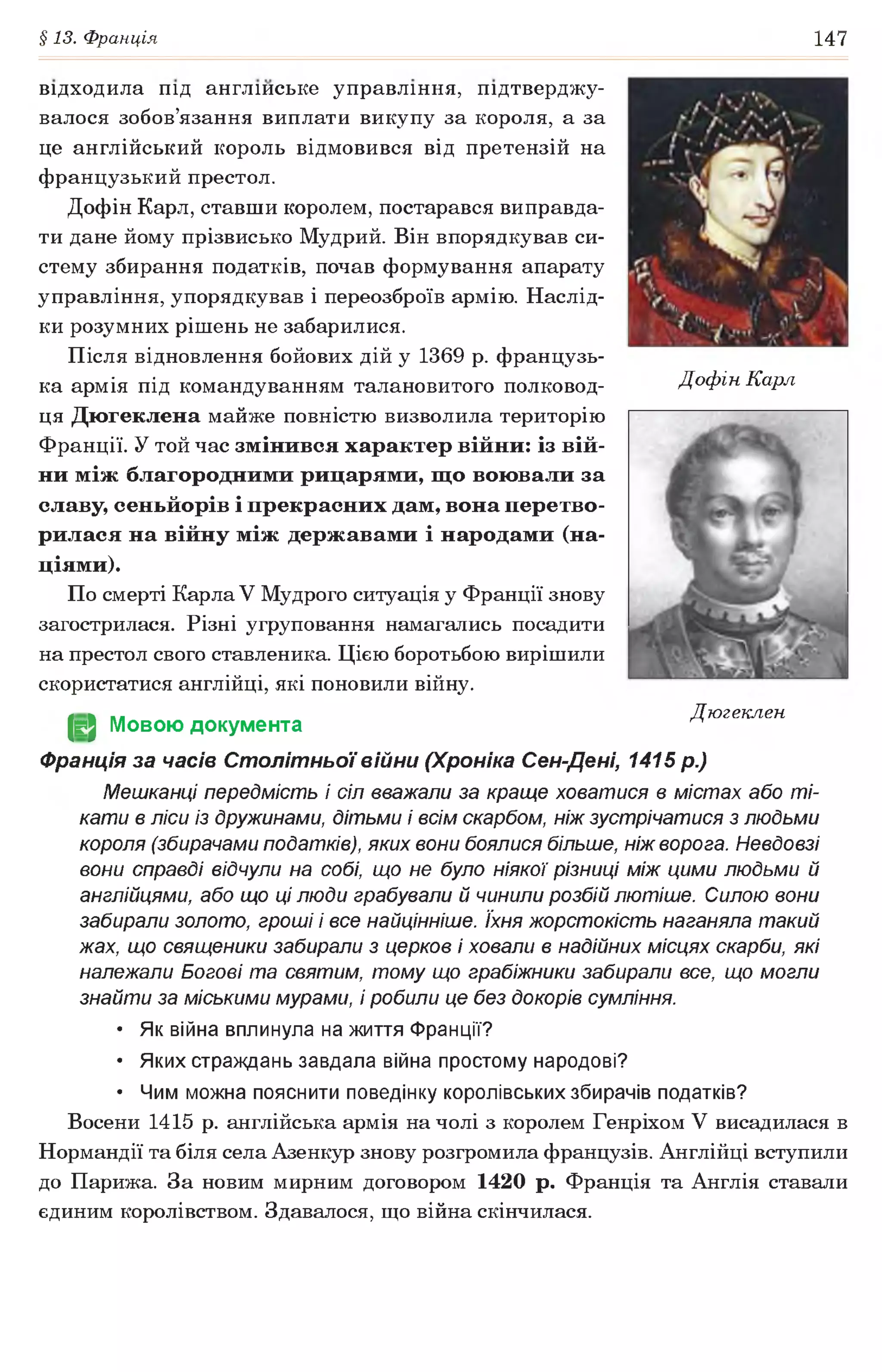 §13. Франція 147
Дофін Карл
відходила під англійське управління, підтверджу­
валося зобов’язання виплати викупу за короля, а за
це англійський король відмовився від претензій на
французький престол.
Дофін Карл, ставши королем, постарався виправда­
ти дане йому прізвисько Мудрий. Він впорядкував си­
стему збирання податків, почав формування апарату
управління, упорядкував і переозброїв армію. Наслід­
ки розумних рішень не забарилися.
Після відновлення бойових дій у 1369 р. французь­
ка армія під командуванням талановитого полковод­
ця Дюгеклена майже повністю визволила територію
Франції. У той час змінився характер війни: із вій­
ни між благородними рицарями, що воювали за
славу, сеньйорів і прекрасних дам, вона перетво­
рилася на війну між державами і народами (на­
ціями).
По смерті Карла V Мудрого ситуація у Франції знову
загострилася. Різні угруповання намагались посадити
на престол свого ставленика. Цією боротьбою вирішили
скористатися англійці, які поновили війну.
(§2 Мовою документа
Франція за часів Столітньої війни (Хроніка Сен-Дені, 1415 р.)
Мешканці передмість і сіл вважали за краще ховатися в містах або ті­
кати в ліси із дружинами, дітьми і всім скарбом, ніж зустрічатися з людьми
короля (збирачами податків), яких вони боялися більше, ніж ворога. Невдовзі
вони справді відчули на собі, що не було ніякої різниці між цими людьми й
англійцями, або що ці люди грабували й чинили розбій лютіше. Силою вони
забирали золото, гроші і все найцінніше. їхня жорстокість наганяла такий
жах, що священики забирали з церков і ховали в надійних місцях скарби, які
належали Богові та святим, тому що грабіжники забирали все, що могли
знайти за міськими мурами, і робили це без докорів сумління.
• Як війна вплинула на життя Франції?
• Яких страждань завдала війна простому народові?
• Чим можна пояснити поведінку королівських збирачів податків?
Восени 1415 р. англійська армія на чолі з королем Генріхом V висадилася в
Нормандії та біля села Азенкур знову розгромила французів. Англійці вступили
до Парижа. За новим мирним договором 1420 р. Франція та Англія ставали
єдиним королівством. Здавалося, що війна скінчилася.
Дюгеклен
 