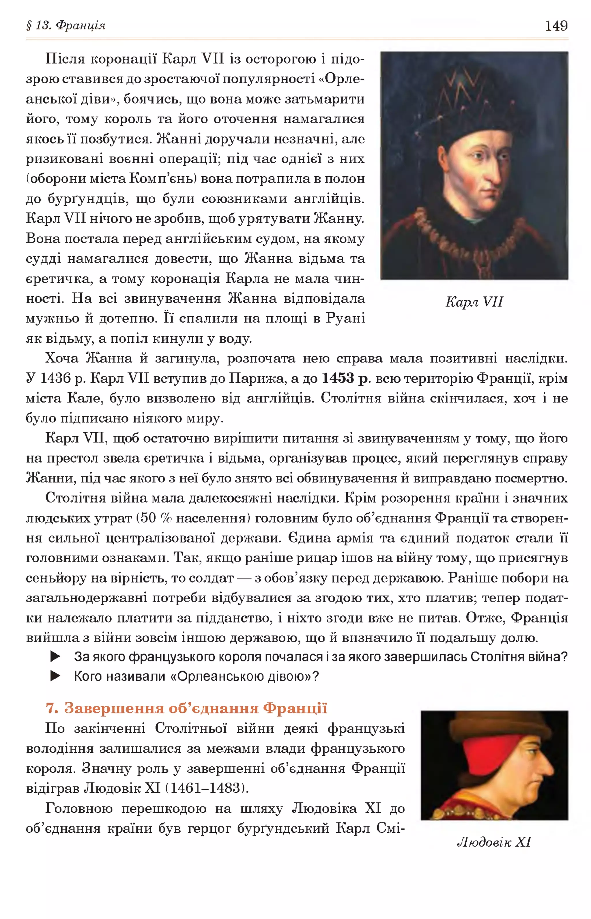 §13. Франція 149
Після коронації Карл VII із осторогою і підо­
зрою ставився до зростаючої популярності «Орле­
анської діви», боячись, що вона може затьмарити
його, тому король та його оточення намагалися
якось її позбутися. Жанні доручали незначні, але
ризиковані воєнні операції; під час однієї з них
(оборони міста Комп’єнь) вона потрапила в полон
до бурґундців, що були союзниками англійців.
Карл VII нічого не зробив, щоб урятувати Жанну.
Вона постала перед англійським судом, на якому
судді намагалися довести, що Жанна відьма та
єретичка, а тому коронація Карла не мала чин­
ності. На всі звинувачення Жанна відповідала Карл VII
мужньо й дотепно. її спалили на площі в Руані
як відьму, а попіл кинули у воду.
Хоча Жанна й загинула, розпочата нею справа мала позитивні наслідки.
У 1436 р. Карл VII вступив до Парижа, а до 1453 р. всю територію Франції, крім
міста Кале, було визволено від англійців. Столітня війна скінчилася, хоч і не
було підписано ніякого миру.
Карл VII, щоб остаточно вирішити питання зі звинуваченням у тому, що його
на престол звела єретичка і відьма, організував процес, який переглянув справу
Жанни, під час якого з неї було знято всі обвинувачення й виправдано посмертно.
Столітня війна мала далекосяжні наслідки. Крім розорення країни і значних
людських утрат (50 % населення) головним було об’єднання Франції та створен­
ня сильної централізованої держави. Єдина армія та єдиний податок стали її
головними ознаками. Так, якщо раніше рицар ішов на війну тому, що присягнув
сеньйору на вірність, то солдат — з обов’язку перед державою. Раніше побори на
загальнодержавні потреби відбувалися за згодою тих, хто платив; тепер подат­
ки належало платити за підданство, і ніхто згоди вже не питав. Отже, Франція
вийшла з війни зовсім іншою державою, що й визначило її подальшу долю.
► За якого французького короля почалася іза якого завершилась Столітня війна?
► Кого називали «Орлеанською дівою»?
7. Завершення об’єднання Франції
По закінченні Столітньої війни деякі французькі
володіння залишалися за межами влади французького
короля. Значну роль у завершенні об’єднання Франції
відіграв Людовік XI (1461-1483).
Головною перешкодою на шляху Людовіка XI до
об’єднання країни був герцог бурґундський Карл Смі-
Людовік XI
 