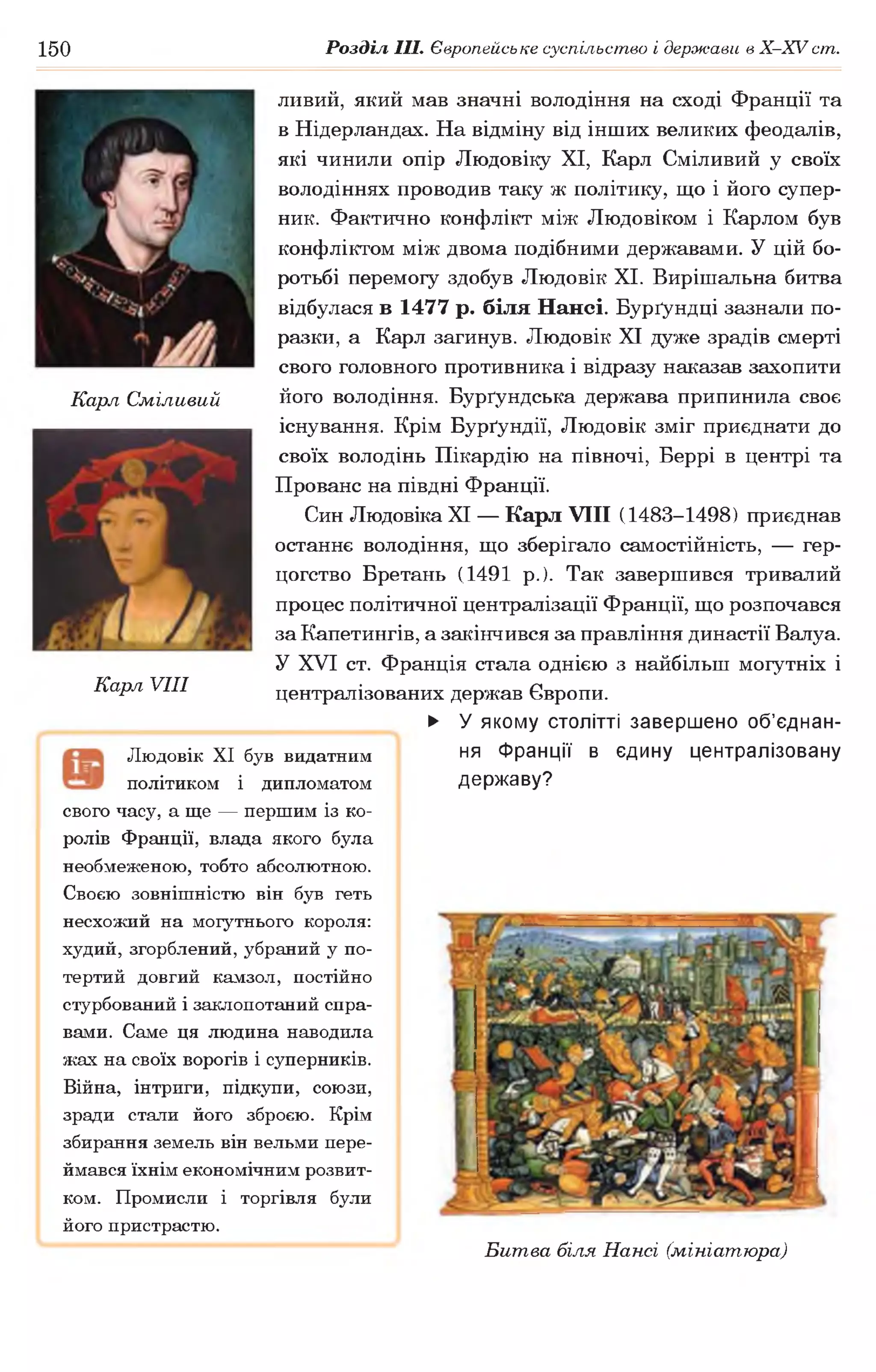 150 Розділ III. Європейське суспільство і держави в Х -ХУ ст.
Карл Сміливий
Карл VIII
Людовік XI був видатним
політиком і дипломатом
свого часу, а ще — першим із ко­
ролів Франції, влада якого була
необмеженою, тобто абсолютною.
Своєю зовнішністю він був геть
несхожий на могутнього короля:
худий, згорблений, убраний у по­
тертий довгий камзол, постійно
стурбований і заклопотаний спра­
вами. Саме ця людина наводила
жах на своїх ворогів і суперників.
Війна, інтриги, підкупи, союзи,
зради стали його зброєю. Крім
збирання земель він вельми пере­
ймався їхнім економічним розвит­
ком. Промисли і торгівля були
його пристрастю.
ливий, який мав значні володіння на сході Франції та
в Нідерландах. На відміну від інших великих феодалів,
які чинили опір Людовіку XI, Карл Сміливий у своїх
володіннях проводив таку ж політику, що і його супер­
ник. Фактично конфлікт між Людовіком і Карлом був
конфліктом між двома подібними державами. У цій бо­
ротьбі перемогу здобув Людовік XI. Вирішальна битва
відбулася в 1477 р. біля Нансі. Бурґундці зазнали по­
разки, а Карл загинув. Людовік XI дуже зрадів смерті
свого головного противника і відразу наказав захопити
його володіння. Бурґундська держава припинила своє
існування. Крім Бурґундії, Людовік зміг приєднати до
своїх володінь Пікардію на півночі, Беррі в центрі та
Прованс на півдні Франції.
Син Людовіка XI — Карл VIII (1483-1498) приєднав
останнє володіння, що зберігало самостійність, — гер­
цогство Бретань (1491 р.). Так завершився тривалий
процес політичної централізації Франції, що розпочався
за Капетингів, а закінчився за правління династії Валуа.
У XVI ст. Франція стала однією з найбільш могутніх і
централізованих держав Європи.
► У якому столітті завершено об’єднан­
ня Франції в єдину централізовану
державу?
Битва біля Нансі (мініатюра)
 