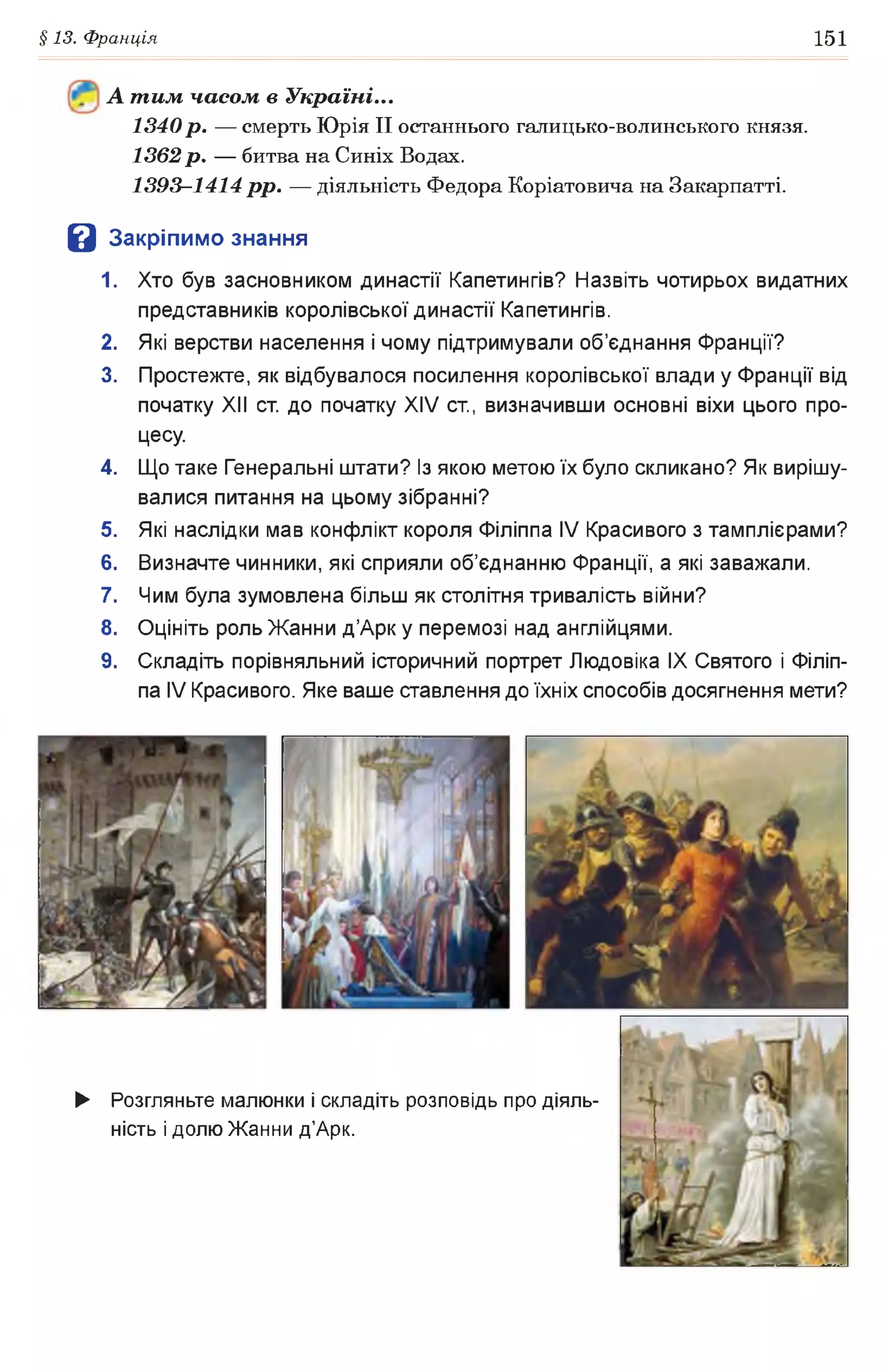 §13. Франція 151
А т им часом в Україні...
1340р. — смерть Юрія II останнього галицько-волинського князя.
1362р. — битва на Синіх Водах.
1393-1414 рр. — діяльність Федора Коріатовича на Закарпатті.
З Закрі пимо знання
1. Хто був засновником династії Капетингів? Назвіть чотирьох видатних
представників королівської династії Капетингів.
2. Які верстви населення і чому підтримували об’єднання Франції?
3. Простежте, як відбувалося посилення королівської влади у Франції від
початку XII ст. до початку XIV ст., визначивши основні віхи цього про­
цесу.
4. Що таке Генеральні штати? Із якою метою їх було скликано? Як вирішу­
валися питання на цьому зібранні?
5. Які наслідки мав конфлікт короля Філіппа IV Красивого з тамплієрами?
6. Визначте чинники, які сприяли об’єднанню Франції, а які заважали.
7. Чим була зумовлена більш як столітня тривалість війни?
8. Оцініть роль Жанни д’Арк у перемозі над англійцями.
9. Складіть порівняльний історичний портрет Людовіка IX Святого і Філіп­
па IV Красивого. Яке ваше ставлення до їхніх способів досягнення мети?
► Розгляньте малюнки і складіть розповідь про діяль­
ність і долю Жанни д’Арк.
 