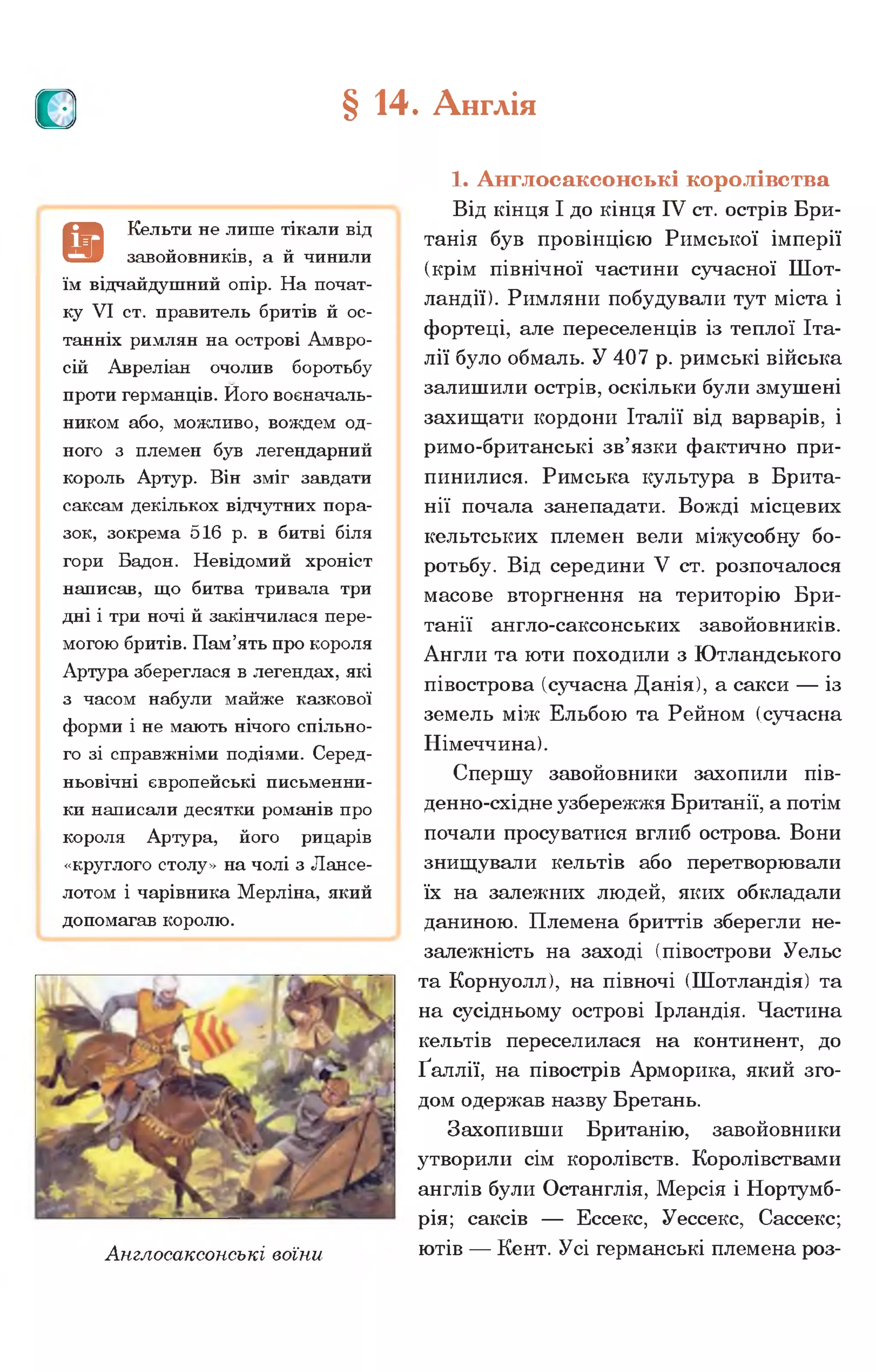 о § 14. Англія
1. Англосаксонські королівства
Від кінця І до кінця IV ст. острів Бри­
танія був провінцією Римської імперії
(крім північної частини сучасної Шот­
ландії). Римляни побудували тут міста і
фортеці, але переселенців із теплої Іта­
лії було обмаль. У 407 р. римські війська
залишили острів, оскільки були змушені
захищати кордони Італії від варварів, і
римо-британські зв’язки фактично при­
пинилися. Римська культура в Брита­
нії почала занепадати. Вожді місцевих
кельтських племен вели міжусобну бо­
ротьбу. Від середини V ст. розпочалося
масове вторгнення на територію Бри­
танії англо-саксонських завойовників.
Англи та юти походили з Ютландського
півострова (сучасна Данія), а сакси — із
земель між Ельбою та Рейном (сучасна
Німеччина).
Спершу завойовники захопили пів-
денно-східне узбережжя Британії, а потім
почали просуватися вглиб острова. Вони
знищували кельтів або перетворювали
їх на залежних людей, яких обкладали
даниною. Племена бриттів зберегли не­
залежність на заході (півострови Уельс
та Корнуолл), на півночі (Шотландія) та
на сусідньому острові Ірландія. Частина
кельтів переселилася на континент, до
Ґаллії, на півострів Арморика, який зго­
дом одержав назву Бретань.
Захопивши Британію, завойовники
утворили сім королівств. Королівствами
англів були Останглія, Мерсія і Нортумб-
рія; саксів — Ессекс, Уессекс, Сассекс;
Англосаксонські воїни ютів — Кент- Усі германські племена роз­
Є
Кельти не лише тікали від
завойовників, а й чинили
їм відчайдушний опір. На почат­
ку VI ст. правитель бритів й ос­
танніх римлян на острові Амвро-
сій Авреліан очолив боротьбу
проти германців. Ного воєначаль­
ником або, можливо, вождем од­
ного з племен був легендарний
король Артур. Він зміг завдати
саксам декількох відчутних пора­
зок, зокрема 516 р. в битві біля
гори Бадон. Невідомий хроніст
написав, що битва тривала три
дні і три ночі й закінчилася пере­
могою бритів. Пам’ять про короля
Артура збереглася в легендах, які
з часом набули майже казкової
форми і не мають нічого спільно­
го зі справжніми подіями. Серед­
ньовічні європейські письменни­
ки написали десятки романів про
короля Артура, його рицарів
«круглого столу» на чолі з Лансе-
лотом і чарівника Мерліна, який
допомагав королю.
 