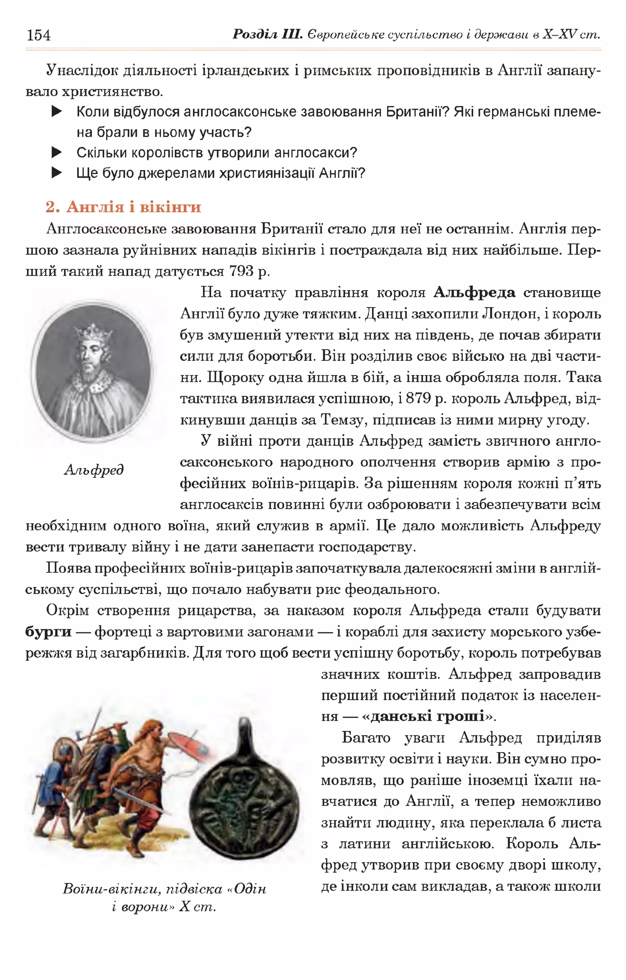 154 Розділ III. Європейське суспільство і держави в Х -ХУ ст.
Альфред
Унаслідок діяльності ірландських і римських проповідників в Англії запану­
вало християнство.
► Коли відбулося англосаксонське завоювання Британії? Які германські племе­
на брали в ньому участь?
► Скільки королівств утворили англосакси?
► Ще було джерелами християнізації Англії?
2. Англія і вікінги
Англосаксонське завоювання Британії стало для неї не останнім. Англія пер­
шою зазнала руйнівних нападів вікінгів і постраждала від них найбільше. Пер­
ший такий напад датується 793 р.
На початку правління короля Альфреда становище
Англії було дуже тяжким. Данці захопили Лондон, і король
був змушений утекти від них на південь, де почав збирати
сили для боротьби. Він розділив своє військо на дві части­
ни. Щороку одна йшла в бій, а інша обробляла поля. Така
тактика виявилася успішною, і 879 р. король Альфред, від­
кинувши данців за Темзу, підписав із ними мирну угоду.
У війні проти данців Альфред замість звичного англо­
саксонського народного ополчення створив армію з про­
фесійних воїнів-рицарів. За рішенням короля кожні п’ять
англосаксів повинні були озброювати і забезпечувати всім
необхідним одного воїна, який служив в армії. Це дало можливість Альфреду
вести тривалу війну і не дати занепасти господарству.
Поява професійних воїнів-рицарів започаткувала далекосяжні зміни в англій­
ському суспільстві, що почало набувати рис феодального.
Окрім створення рицарства, за наказом короля Альфреда стали будувати
бурги — фортеці з вартовими загонами — і кораблі для захисту морського узбе­
режжя від загарбників. Для того щоб вести успішну боротьбу, король потребував
значних коштів. Альфред запровадив
перший постійний податок із населен­
ня — «данські гроші».
Багато уваги Альфред приділяв
розвитку освіти і науки. Він сумно про­
мовляв, що раніше іноземці їхали на­
вчатися до Англії, а тепер неможливо
знайти людину, яка переклала б листа
з латини англійською. Король Аль­
фред утворив при своєму дворі школу,
Воїни-вікінги, підвіска «Одін. Де інколи сам викладав, а також школи
і ворони» X ст.
 