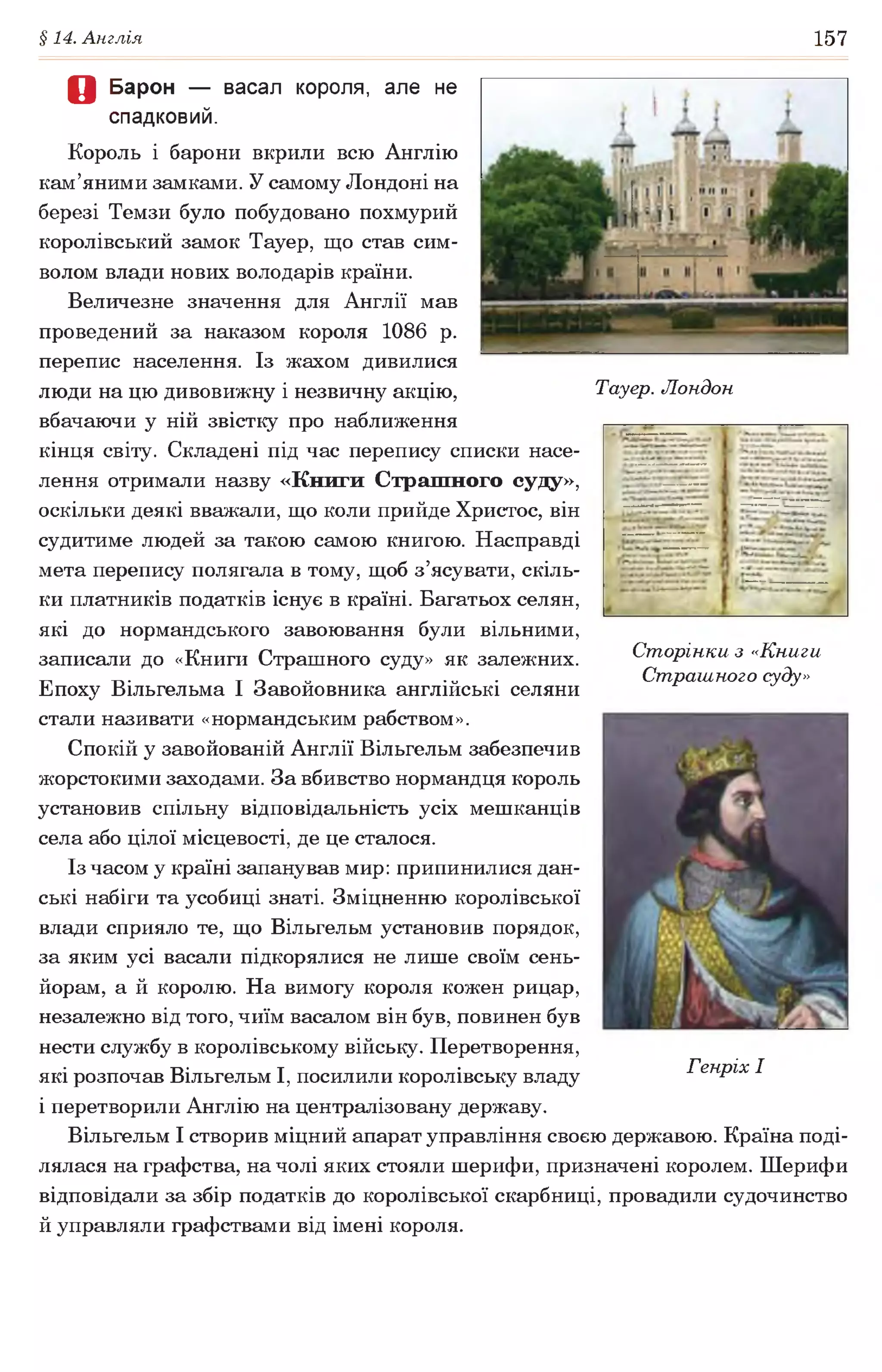 §14. Англія 157
О Барон — васал короля, але не
спадковий.
Король і барони вкрили всю Англію
кам’яними замками. У самому Лондоні на
березі Темзи було побудовано похмурий
королівський замок Тауер, що став сим­
волом влади нових володарів країни.
Величезне значення для Англії мав
проведений за наказом короля 1086 р.
перепис населення. Із жахом дивилися
люди на цю дивовижну і незвичну акцію, Тауер. Лондон
вбачаючи у ній звістку про наближення
кінця світу. Складені під час перепису списки насе­
лення отримали назву «Книги Страшного суду»,
оскільки деякі вважали, що коли прийде Христос, він
судитиме людей за такою самою книгою. Насправді
мета перепису полягала в тому, щоб з’ясувати, скіль­
ки платників податків існує в країні. Багатьох селян,
які до нормандського завоювання були вільними,
записали до «Книги Страшного суду» як залежних.
Епоху Вільгельма І Завойовника англійські селяни
стали називати «нормандським рабством».
Спокій у завойованій Англії Вільгельм забезпечив
жорстокими заходами. За вбивство нормандця король
установив спільну відповідальність усіх мешканців
села або цілої місцевості, де це сталося.
Із часом у країні запанував мир: припинилися дан-
ські набіги та усобиці знаті. Зміцненню королівської
влади сприяло те, що Вільгельм установив порядок,
за яким усі васали підкорялися не лише своїм сень­
йорам, а й королю. На вимогу короля кожен рицар,
незалежно від того, чиїм васалом він був, повинен був
нести службу в королівському війську. Перетворення,
які розпочав Вільгельм І, посилили королівську владу
і перетворили Англію на централізовану державу.
Вільгельм І створив міцний апарат управління своєю державою. Країна поді­
лялася на графства, на чолі яких стояли шерифи, призначені королем. Шерифи
відповідали за збір податків до королівської скарбниці, провадили судочинство
й управляли графствами від імені короля.
Сторінки з «Книги
Страшного суду»
Генріх І
 