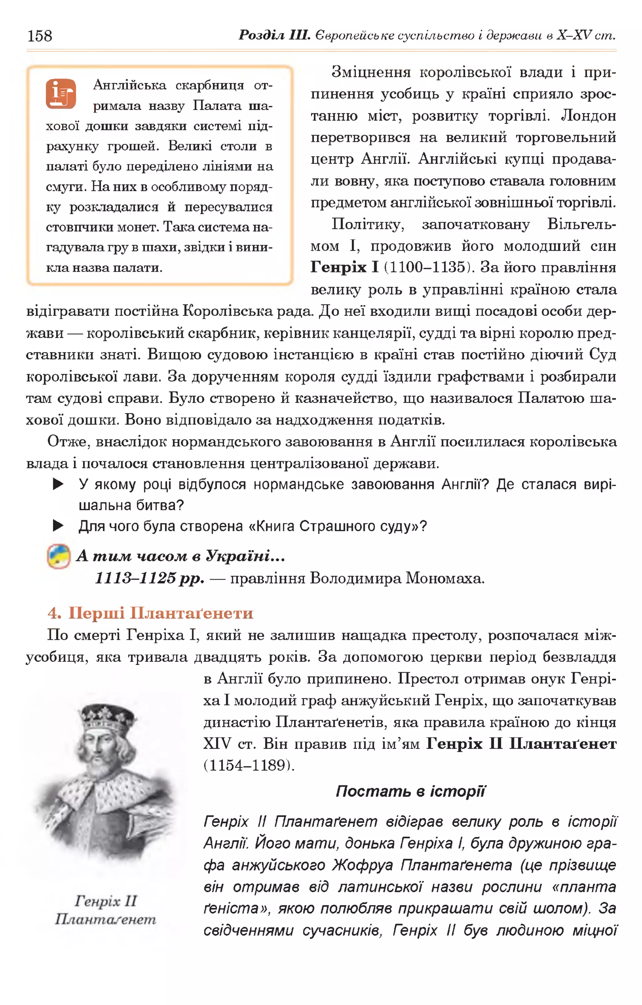 158 Розділ III. Європейське суспільство і держави в Х -ХУ ст.
Зміцнення королівської влади і при­
пинення усобиць у країні сприяло зрос­
танню міст, розвитку торгівлі. Лондон
перетворився на великий торговельний
центр Англії. Англійські купці продава­
ли вовну, яка поступово ставала головним
предметом англійської зовнішньої торгівлі.
Політику, започатковану Вільгель-
мом І, продовжив його молодший син
Генріх І (1100-1135). За його правління
велику роль в управлінні країною стала
відігравати постійна Королівська рада. До неї входили вищі посадові особи дер­
жави — королівський скарбник, керівник канцелярії, судді та вірні королю пред­
ставники знаті. Вищою судовою інстанцією в країні став постійно діючий Суд
королівської лави. За дорученням короля судді їздили графствами і розбирали
там судові справи. Було створено й казначейство, що називалося Палатою ша­
хової дошки. Воно відповідало за надходження податків.
Отже, внаслідок нормандського завоювання в Англії посилилася королівська
влада і почалося становлення централізованої держави.
► У якому році відбулося нормандське завоювання Англії? Де сталася вирі­
шальна битва?
► Для чого була створена «Книга Страшного суду»?
А тим часом в Україні...
1113-1125 рр. — правління Володимира Мономаха.
4. Перші Плантаґенети
По смерті Генріха І, який не залишив нащадка престолу, розпочалася між­
усобиця, яка тривала двадцять років. За допомогою церкви період безвладдя
в Англії було припинено. Престол отримав онук Генрі­
ха І молодий граф анжуйський Генріх, що започаткував
династію Плантаґенетів, яка правила країною до кінця
XIV ст. Він правив під ім’ям Генріх II Плантаґенет
(1154-1189).
Постать в історії
Гзнріх II Плантаґенет відіграв велику роль в історії
Англії. Його мати, донька Гзнріха І, була дружиною гра­
фа анжуйського Жофруа Плантаґенета (це прізвище
він отримав від латинської назви рослини «планта
ґеніста», якою полюбляв прикрашати свій шолом). За
свідченнями сучасників, Генріх II був людиною міцної
9
Англійська скарбниця от­
римала назву Палата ша­
хової дошки завдяки системі під­
рахунку грошей. Великі столи в
палаті було переділено лініями на
смуги. На них в особливому поряд­
ку розкладалися й пересувалися
стовпчики монет. Така система на­
гадувала гру в шахи, звідки і вини­
кла назва палати.
 