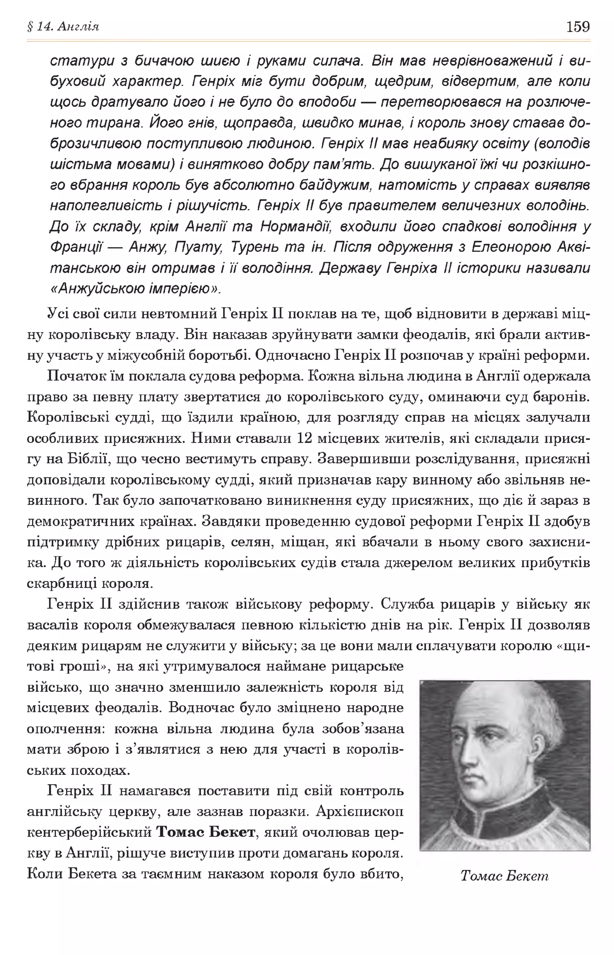 §14. Англія 159
статури з бичачою шиєю і руками силача. Він мав неврівноважений і ви­
буховий характер. Гзнріх міг бути добрим, щедрим, відвертим, але коли
щось дратувало його і не було до вподоби — перетворювався на розлюче­
ного тирана. Його гнів, щоправда, швидко минав, і король знову ставав до­
брозичливою поступливою людиною. Гзнріх II мав неабияку освіту (володів
шістьма мовами) і винятково добру пам’ять. До вишуканої їжі чи розкішно­
го вбрання король був абсолютно байдужим, натомість у справах виявляв
наполегливість і рішучість. Гзнріх II був правителем величезних володінь.
До їх складу, крім Англії та Нормандії, входили його спадкові володіння у
Франції — Анжу, Пуату, Турень та ін. Після одруження з Елеонорою Акві-
танською він отримав і її володіння. Державу Гзнріха II історики називали
«Анжуйською імперією».
Усі свої сили невтомний Генріх II поклав на те, щоб відновити в державі міц­
ну королівську владу. Він наказав зруйнувати замки феодалів, які брали актив­
ну участь у міжусобній боротьбі. Одночасно Генріх II розпочав у країні реформи.
Початок їм поклала судова реформа. Кожна вільна людина в Англії одержала
право за певну плату звертатися до королівського суду, оминаючи суд баронів.
Королівські судді, що їздили країною, для розгляду справ на місцях залучали
особливих присяжних. Ними ставали 12 місцевих жителів, які складали прися­
гу на Біблії, що чесно вестимуть справу. Завершивши розслідування, присяжні
доповідали королівському судді, який призначав кару винному або звільняв не­
винного. Так було започатковано виникнення суду присяжних, що діє й зараз в
демократичних країнах. Завдяки проведенню судової реформи Генріх II здобув
підтримку дрібних рицарів, селян, міщан, які вбачали в ньому свого захисни­
ка. До того ж діяльність королівських судів стала джерелом великих прибутків
скарбниці короля.
Генріх II здійснив також військову реформу. Служба рицарів у війську як
васалів короля обмежувалася певною кількістю днів на рік. Генріх II дозволяв
деяким рицарям не служити у війську; за це вони мали сплачувати королю «щи­
тові гроші», на які утримувалося наймане рицарське
військо, що значно зменшило залежність короля від
місцевих феодалів. Водночас було зміцнено народне
ополчення: кожна вільна людина була зобов’язана
мати зброю і з’являтися з нею для участі в королів­
ських походах.
Генріх II намагався поставити під свій контроль
англійську церкву, але зазнав поразки. Архієпископ
кентерберійський Томас Бекет, який очолював цер­
кву в Англії, рішуче виступив проти домагань короля.
Коли Бекета за таємним наказом короля було вбито, Томас Бекет
 