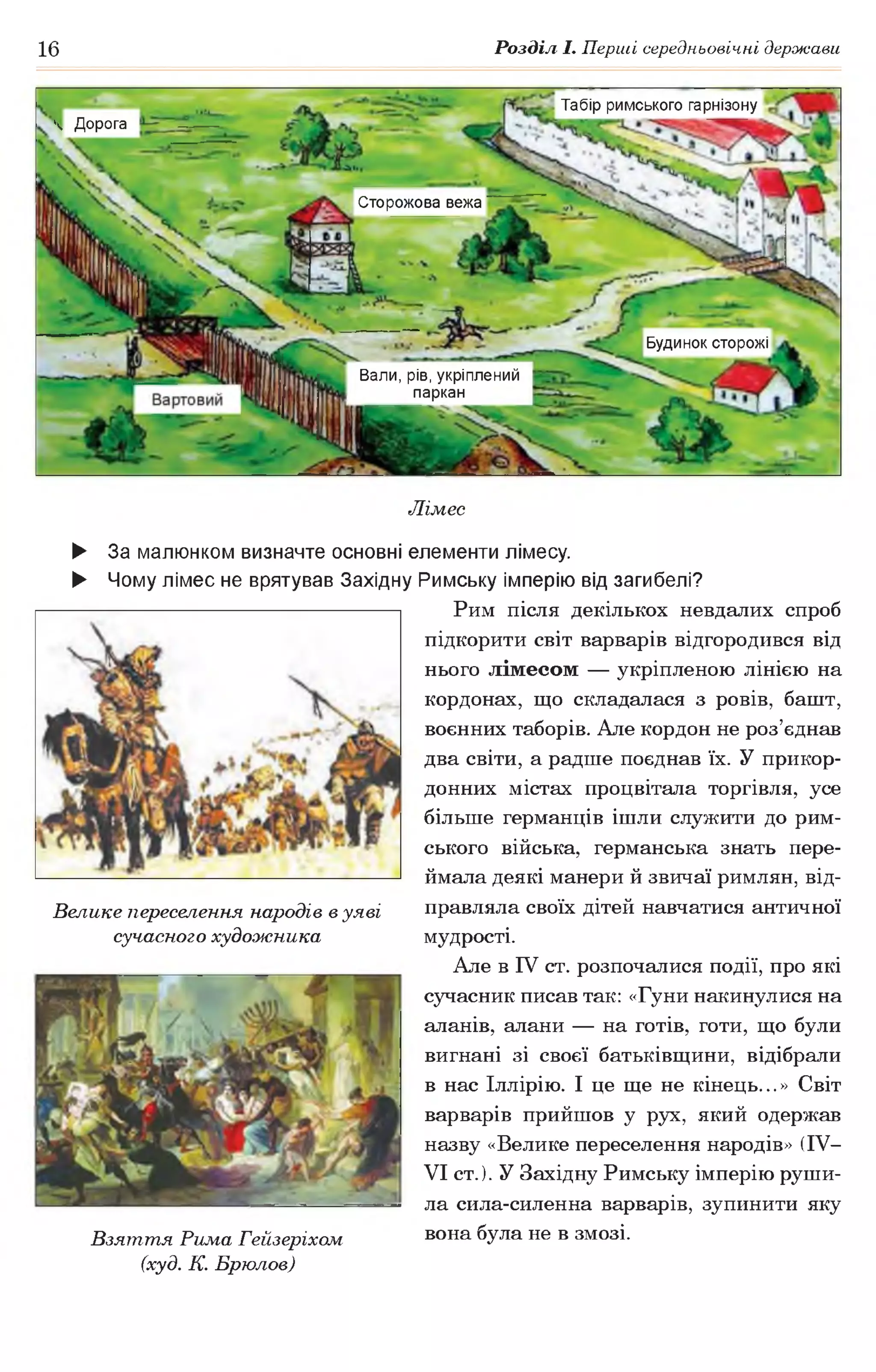 16 Розділ І. Перші середньовічні держави
Табір римського гарнізону
Ч Дорога
Сторожова вежа
Будинок сторожі
Вали, рів, укріплений
паркан
Лімес
► За малюнком визначте основні елементи лімесу.
► Чому лімес не врятував Західну Римську імперію від загибелі?
Рим після декількох невдалих спроб
підкорити світ варварів відгородився від
нього лімесом — укріпленою лінією на
кордонах, що складалася з ровів, башт,
воєнних таборів. Але кордон не роз’єднав
два світи, а радше поєднав їх. У прикор­
донних містах процвітала торгівля, усе
більше германців ішли служити до рим­
ського війська, германська знать пере­
ймала деякі манери й звичаї римлян, від­
правляла своїх дітей навчатися античної
мудрості.
Але в IV ст. розпочалися події, про які
сучасник писав так: «Гуни накинулися на
аланів, алани — на готів, готи, що були
вигнані зі своєї батьківщини, відібрали
в нас Іллірію. І це ще не кінець...» Світ
варварів прийшов у рух, який одержав
назву «Велике переселення народів» (IV—
VI ст.). У Західну Римську імперію руши­
ла сила-силенна варварів, зупинити яку
Взяття Рима Гейзеріхом вона була не в змозі.
(худ. К. Брюлов)
Велике переселення народів в уяві
сучасного художника
 