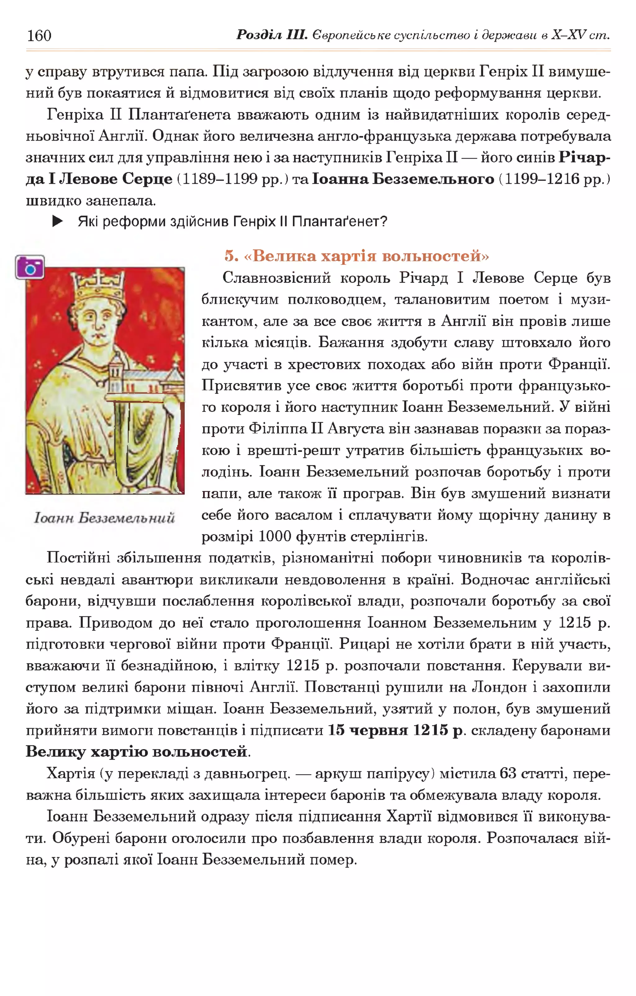 160 Розділ III. Європейське суспільство і держави в Х -ХУ ст.
у справу втрутився папа. Під загрозою відлучення від церкви Генріх II вимуше­
ний був покаятися й відмовитися від своїх планів щодо реформування церкви.
Генріха II Плантаґенета вважають одним із найвидатніших королів серед­
ньовічної Англії. Однак його величезна англо-французька держава потребувала
значних сил для управління нею і за наступників Генріха II — його синів Річар-
да І Левове Серце (1189-1199 рр.) та Іоанна Безземельного (1199-1216 рр.)
швидко занепала.
► Які реформи здійснив Генріх II Плантаґенет?
5. «Велика хартія вольностей»
Славнозвісний король Річард І Левове Серце був
блискучим полководцем, талановитим поетом і музи­
кантом, але за все своє життя в Англії він провів лише
кілька місяців. Бажання здобути славу штовхало його
до участі в хрестових походах або війн проти Франції.
Присвятив усе своє життя боротьбі проти французько­
го короля і його наступник Іоанн Безземельний. У війні
проти Філіппа II Августа він зазнавав поразки за пораз­
кою і врешті-решт утратив більшість французьких во­
лодінь. Іоанн Безземельний розпочав боротьбу і проти
папи, але також її програв. Він був змушений визнати
себе його васалом і сплачувати йому щорічну данину в
розмірі 1000 фунтів стерлінгів.
Постійні збільшення податків, різноманітні побори чиновників та королів­
ські невдалі авантюри викликали невдоволення в країні. Водночас англійські
барони, відчувши послаблення королівської влади, розпочали боротьбу за свої
права. Приводом до неї стало проголошення Іоанном Безземельним у 1215 р.
підготовки чергової війни проти Франції. Рицарі не хотіли брати в ній участь,
вважаючи її безнадійною, і влітку 1215 р. розпочали повстання. Керували ви­
ступом великі барони півночі Англії. Повстанці рушили на Лондон і захопили
його за підтримки міщан. Іоанн Безземельний, узятий у полон, був змушений
прийняти вимоги повстанців і підписати 15 червня 1215 р. складену баронами
Велику хартію вольностей.
Хартія (у перекладі з давньогрец. — аркуш папірусу) містила 63 статті, пере­
важна більшість яких захищала інтереси баронів та обмежувала владу короля.
Іоанн Безземельний одразу після підписання Хартії відмовився її виконува­
ти. Обурені барони оголосили про позбавлення влади короля. Розпочалася вій­
на, у розпалі якої Іоанн Безземельний помер.
 