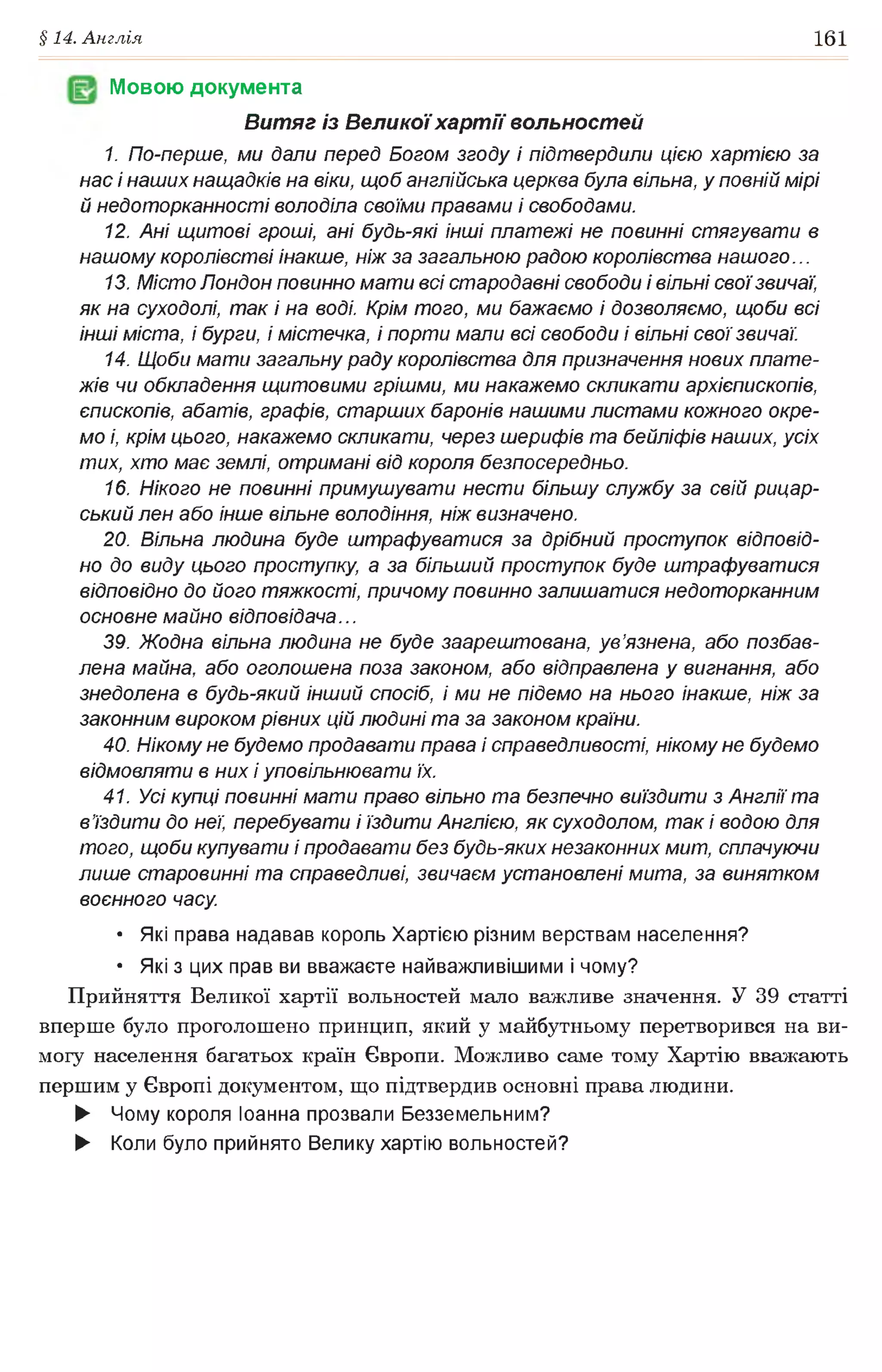 §14. Англія 161
Мовою документа
Витяг із Велико)'хартії вольностей
1. По-перше, ми дали перед Богом згоду і підтвердили цією хартією за
нас і наших нащадків на віки, щоб англійська церква була вільна, у повній мірі
й недоторканності володіла своїми правами і свободами.
12. Ані щитові гроші, ані будь-які інші платежі не повинні стягувати в
нашому королівстві інакше, ніж за загальною радою королівства нашого...
13. Місто Лондон повинно мати всі стародавні свободи і вільні своїзвичаї,
як на суходолі, так і на воді. Крім того, ми бажаємо і дозволяємо, щоби всі
інші міста, і бурги, і містечка, і порти мали всі свободи і вільні свої звичаї.
14. Щоби мати загальну раду королівства для призначення нових плате­
жів чи обкладення щитовими грішми, ми накажемо скликати архієпископів,
єпископів, абатів, графів, старших баронів нашими листами кожного окре­
мо і, крім цього, накажемо скликати, через шерифів та бейліфів наших, усіх
тих, хто має землі, отримані від короля безпосередньо.
16. Нікого не повинні примушувати нести більшу службу за свій рицар­
ський лен або інше вільне володіння, ніж визначено.
20. Вільна людина буде штрафуватися за дрібний проступок відповід­
но до виду цього проступку, а за більший проступок буде штрафуватися
відповідно до його тяжкості, причому повинно залишатися недоторканним
основне майно відповідача...
39. Жодна вільна людина не буде заарештована, ув’язнена, або позбав­
лена майна, або оголошена поза законом, або відправлена у вигнання, або
знедолена в будь-який інший спосіб, і ми не підемо на нього інакше, ніж за
законним вироком рівних цій людині та за законом країни.
40. Нікому не будемо продавати права і справедливості, нікому не будемо
відмовляти в них і уповільнювати їх.
41. Усі купці повинні мати право вільно та безпечно виїздити з Англії та
в’їздити до неї, перебувати і їздити Англією, як суходолом, так і водою для
того, щоби купувати і продавати без будь-яких незаконних мит, сплачуючи
лише старовинні та справедливі, звичаєм установлені мита, за винятком
воєнного часу.
• Які права надавав король Хартією різним верствам населення?
• Які з цих прав ви вважаєте найважливішими і чому?
Прийняття Великої хартії вольностей мало важливе значення. У 39 статті
вперше було проголошено принцип, який у майбутньому перетворився на ви­
могу населення багатьох країн Європи. Можливо саме тому Хартію вважають
першим у Європі документом, що підтвердив основні права людини.
► Чому короля Іоанна прозвали Безземельним?
► Коли було прийнято Велику хартію вольностей?
 