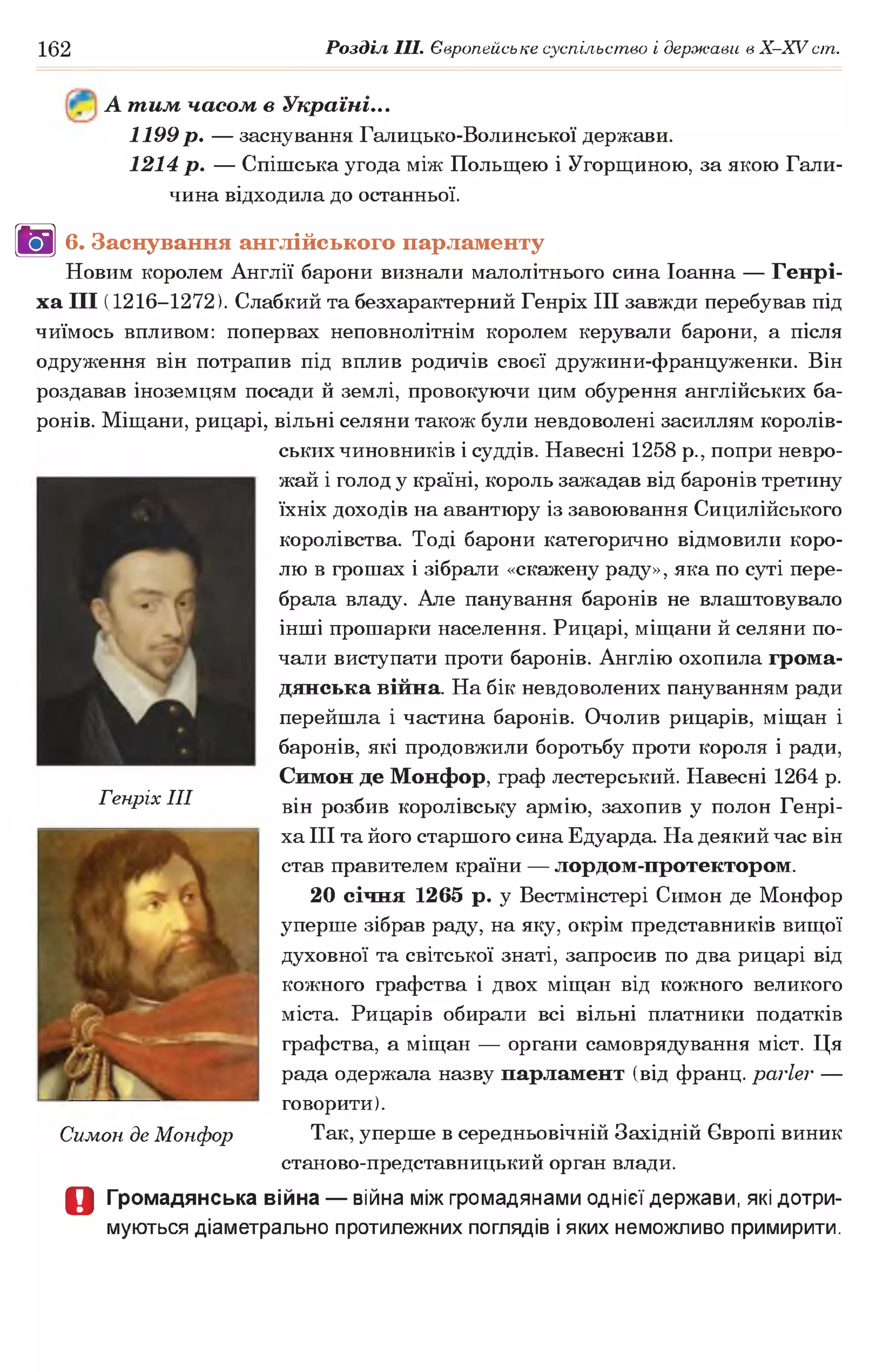 162 Розділ III. Європейське суспільство і держави в X-XVcm .
А тим часом в Україні...
1199 р. — заснування Галицько-Волинської держави.
1214 р. — Спішська угода між Польщею і Угорщиною, за якою Гали­
чина відходила до останньої.
В 6. Заснування англійського парламенту
Новим королем Англії барони визнали малолітнього сина Іоанна — Генрі­
ха I I I (1216-1272). Слабкий та безхарактерний Генріх III завжди перебував під
чиїмось впливом: попервах неповнолітнім королем керували барони, а після
одруження він потрапив під вплив родичів своєї дружини-француженки. Він
роздавав іноземцям посади й землі, провокуючи цим обурення англійських ба­
ронів. Міщани, рицарі, вільні селяни також були невдоволені засиллям королів­
ських чиновників і суддів. Навесні 1258 p., попри невро­
жай і голод у країні, король зажадав від баронів третину
їхніх доходів на авантюру із завоювання Сицилійського
королівства. Тоді барони категорично відмовили коро­
лю в грошах і зібрали «скажену раду», яка по суті пере­
брала владу. Але панування баронів не влаштовувало
інші прошарки населення. Рицарі, міщани й селяни по­
чали виступати проти баронів. Англію охопила грома­
дянська війна. На бік невдоволених пануванням ради
перейшла і частина баронів. Очолив рицарів, міщан і
баронів, які продовжили боротьбу проти короля і ради,
Симон де Монфор, граф лестерський. Навесні 1264 р.
він розбив королівську армію, захопив у полон Генрі­
ха III та його старшого сина Едуарда. На деякий час він
став правителем країни — лордом-протектором.
20 січня 1265 р. у Вестмінстері Симон де Монфор
уперше зібрав раду, на яку, окрім представників вищої
духовної та світської знаті, запросив по два рицарі від
кожного графства і двох міщан від кожного великого
міста. Рицарів обирали всі вільні платники податків
графства, а міщан — органи самоврядування міст. Ця
рада одержала назву парламент (від франц. parler —
говорити).
Так, уперше в середньовічній Західній Європі виник
станово-представницький орган влади.
О Громадянська війна — війна між громадянами однієї держави, які дотри­
муються діаметрально протилежних поглядів і яких неможливо примирити.
Генріх III
Симон де Монфор
 