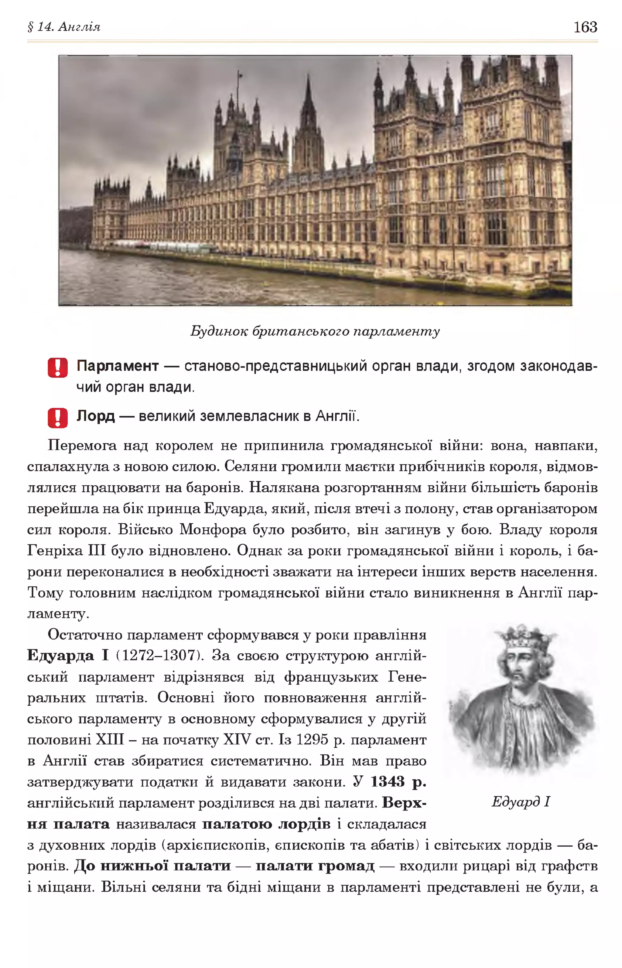 §14. Англія 163
Будинок британського парламенту
О Парламент — станово-представницький орган влади, згодом законодав­
чий орган влади.
Д Лорд — великий землевласник в Англії.
Перемога над королем не припинила громадянської війни: вона, навпаки,
спалахнула з новою силою. Селяни громили маєтки прибічників короля, відмов­
лялися працювати на баронів. Налякана розгортанням війни більшість баронів
перейшла на бік принца Едуарда, який, після втечі з полону, став організатором
сил короля. Військо Монфора було розбито, він загинув у бою. Владу короля
Генріха III було відновлено. Однак за роки громадянської війни і король, і ба­
рони переконалися в необхідності зважати на інтереси інших верств населення.
Тому головним наслідком громадянської війни стало виникнення в Англії пар­
ламенту.
Остаточно парламент сформувався у роки правління
Едуарда І (1272-1307). За своєю структурою англій­
ський парламент відрізнявся від французьких Гене­
ральних штатів. Основні його повноваження англій­
ського парламенту в основному сформувалися у другій
половині XIII - на початку XIV ст. Із 1295 р. парламент
в Англії став збиратися систематично. Він мав право
затверджувати податки й видавати закони. У 1343 р.
англійський парламент розділився на дві палати. Верх- Едуард І
ня палата називалася палатою лордів і складалася
з духовних лордів (архієпископів, єпископів та абатів) і світських лордів — ба­
ронів. До нижньої палати — палати громад — входили рицарі від графств
і міщани. Вільні селяни та бідні міщани в парламенті представлені не були, а
 
