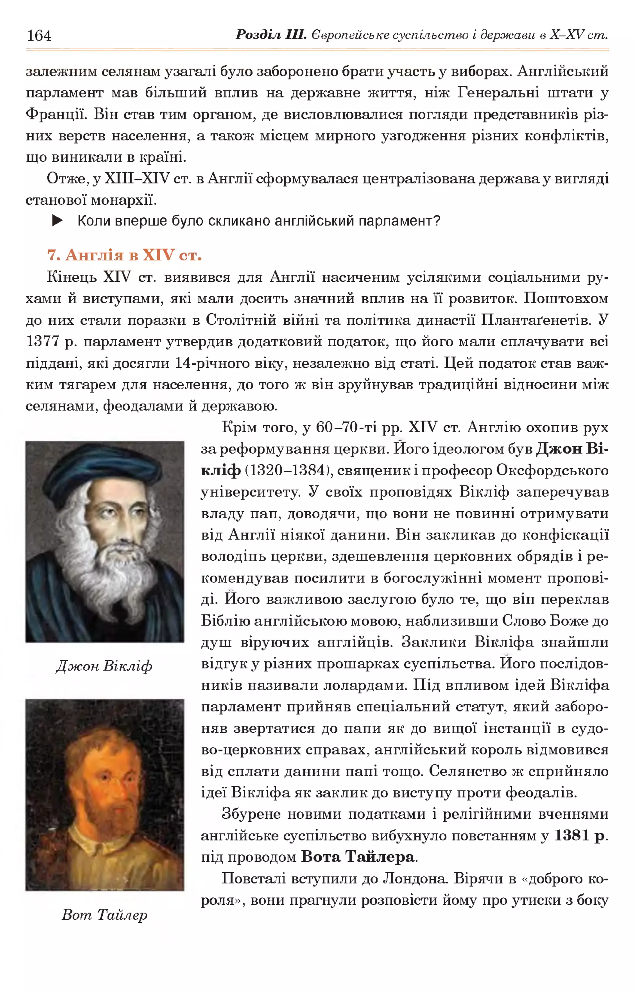 164 Розділ III. Європейське суспільство і держави в Х -ХУ ст.
залежним селянам узагалі було заборонено брати участь у виборах. Англійський
парламент мав більший вплив на державне життя, ніж Генеральні штати у
Франції. Він став тим органом, де висловлювалися погляди представників різ­
них верств населення, а також місцем мирного узгодження різних конфліктів,
що виникали в країні.
Отже, у ХІІІ-ХІУ ст. в Англії сформувалася централізована держава у вигляді
станової монархії.
► Коли вперше було скликано англійський парламент?
7. Англія в XIV ст.
Кінець XIV ст. виявився для Англії насиченим усілякими соціальними ру­
хами й виступами, які мали досить значний вплив на її розвиток. Поштовхом
до них стали поразки в Столітній війні та політика династії Плантаґенетів. У
1377 р. парламент утвердив додатковий податок, що його мали сплачувати всі
піддані, які досягли 14-річного віку, незалежно від статі. Цей податок став важ­
ким тягарем для населення, до того ж він зруйнував традиційні відносини між
селянами, феодалами й державою.
Крім того, у 60-70-ті рр. XIV ст. Англію охопив рух
за реформування церкви. Його ідеологом був Джон Ві-
кліф (1320-1384), священик і професор Оксфордського
університету. У своїх проповідях Вікліф заперечував
владу пап, доводячи, що вони не повинні отримувати
від Англії ніякої данини. Він закликав до конфіскації
володінь церкви, здешевлення церковних обрядів і ре­
комендував посилити в богослужінні момент пропові­
ді. Його важливою заслугою було те, що він переклав
Біблію англійською мовою, наблизивши Слово Боже до
душ віруючих англійців. Заклики Вікліфа знайшли
відгук у різних прошарках суспільства. Його послідов­
ників називали лолардами. Під впливом ідей Вікліфа
парламент прийняв спеціальний статут, який заборо­
няв звертатися до папи як до вищої інстанції в судо-
во-церковних справах, англійський король відмовився
від сплати данини папі тощо. Селянство ж сприйняло
ідеї Вікліфа як заклик до виступу проти феодалів.
Збурене новими податками і релігійними вченнями
англійське суспільство вибухнуло повстанням у 1381 р.
під проводом Вота Тайлера.
Повсталі вступили до Лондона. Вірячи в «доброго ко­
роля», вони прагнули розповісти йому про утиски з боку
Вогп Тайлер
Джон Вікліф
 