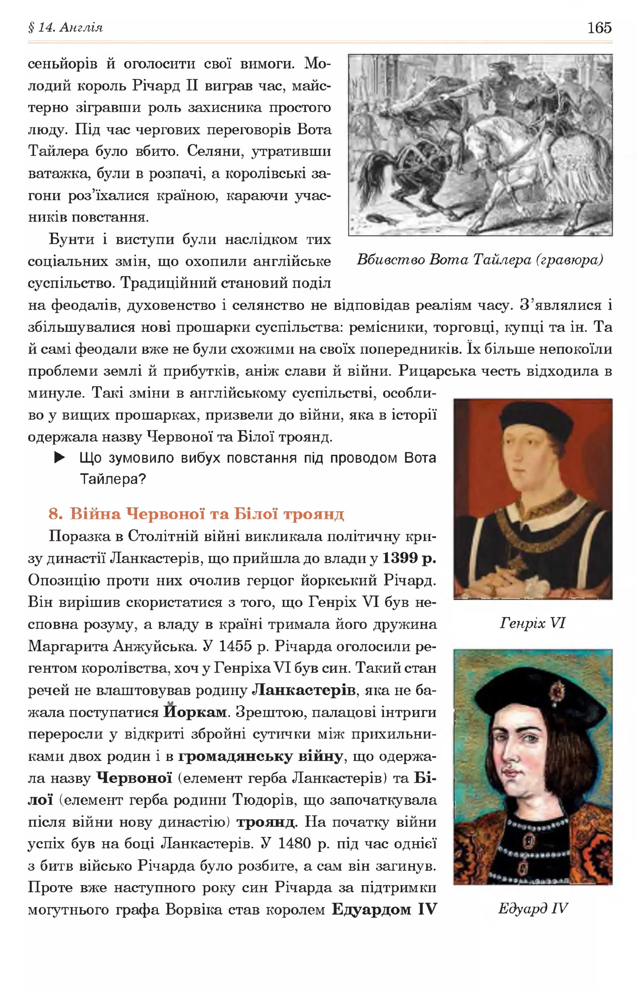 §14. Англія 165
сеньйорів й оголосити свої вимоги. Мо­
лодий король Річард II виграв час, майс­
терно зігравши роль захисника простого
люду. Під час чергових переговорів Вота
Тайлера було вбито. Селяни, утративши
ватажка, були в розпачі, а королівські за­
гони роз’їхалися країною, караючи учас­
ників повстання.
Бунти і виступи були наслідком тих
соціальних змін, що охопили англійське Вбивство Вота Тайлера (гравюра)
суспільство. Традиційний становий поділ
на феодалів, духовенство і селянство не відповідав реаліям часу. З’являлися і
збільшувалися нові прошарки суспільства: ремісники, торговці, купці та ін. Та
й самі феодали вже не були схожими на своїх попередників. їх більше непокоїли
проблеми землі й прибутків, аніж слави й війни. Рицарська честь відходила в
минуле. Такі зміни в англійському суспільстві, особли­
во у вищих прошарках, призвели до війни, яка в історії
одержала назву Червоної та Білої троянд.
► Що зумовило вибух повстання під проводом Вота
Тайлера?
8. Війна Червоної та Білої троянд
Поразка в Столітній війні викликала політичну кри­
зу династії Ланкастерів, що прийшла до влади у 1399 р.
Опозицію проти них очолив герцог йоркський Річард.
Він вирішив скористатися з того, що Генріх VI був не­
сповна розуму, а владу в країні тримала його дружина Генріх VI
Маргарита Анжуйська. У 1455 р. Річарда оголосили ре­
гентом королівства, хоч у Генріха VI був син. Такий стан
речей не влаштовував родину Ланкастерів, яка не ба­
жала поступатися Иоркам. Зрештою, палацові інтриги
переросли у відкриті збройні сутички між прихильни­
ками двох родин і в громадянську війну, що одержа­
ла назву Червоної (елемент герба Ланкастерів) та Бі­
лої (елемент герба родини Тюдорів, що започаткувала
після війни нову династію) троянд. На початку війни
успіх був на боці Ланкастерів. У 1480 р. під час однієї
з битв військо Річарда було розбите, а сам він загинув.
Проте вже наступного року син Річарда за підтримки
могутнього графа Ворвіка став королем Едуардом IV Едуард IV
 