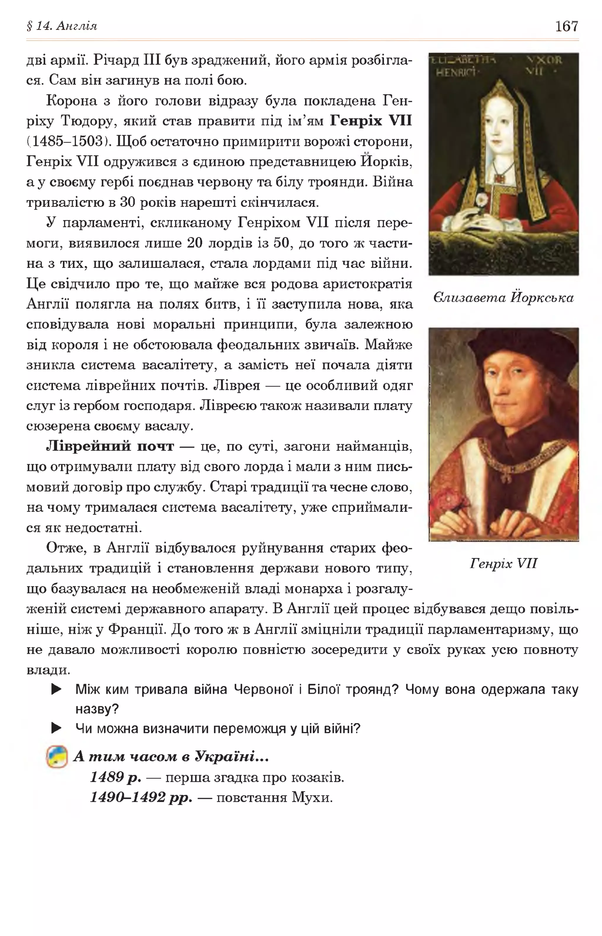 §14. Англія 167
дві армії. Річард III був зраджений, його армія розбігла­
ся. Сам він загинув на полі бою.
Корона з його голови відразу була покладена Ген­
ріху Тюдору, який став правити під ім’ям Генріх VII
(1485-1503). Щоб остаточно примирити ворожі сторони,
Генріх VII одружився з єдиною представницею Иорків,
а у своєму гербі поєднав червону та білу троянди. Війна
тривалістю в ЗО років нарешті скінчилася.
У парламенті, скликаному Генріхом VII після пере­
моги, виявилося лише 20 лордів із 50, до того ж части­
на з тих, що залишалася, стала лордами під час війни.
Це свідчило про те, що майже вся родова аристократія
Англії полягла на полях битв, і її заступила нова, яка
сповідувала нові моральні принципи, була залежною
від короля і не обстоювала феодальних звичаїв. Майже
зникла система васалітету, а замість неї почала діяти
система ліврейних почтів. Ліврея — це особливий одяг
слуг із гербом господаря. Лівреєю також називали плату
сюзерена своєму васалу.
Ліврейний почт — це, по суті, загони найманців,
що отримували плату від свого лорда і мали з ним пись­
мовий договір про службу. Старі традиції та чесне слово,
на чому трималася система васалітету, уже сприймали­
ся як недостатні.
Отже, в Англії відбувалося руйнування старих фео­
дальних традицій і становлення держави нового типу, Генріх VII
що базувалася на необмеженій владі монарха і розгалу­
женій системі державного апарату. В Англії цей процес відбувався дещо повіль­
ніше, ніж у Франції. До того ж в Англії зміцніли традиції парламентаризму, що
не давало можливості королю повністю зосередити у своїх руках усю повноту
влади.
► Між ким тривала війна Червоної і Білої троянд? Чому вона одержала таку
назву?
► Чи можна визначити переможця у цій війні?
А т им часом в Україні...
1489 р. — перша згадка про козаків.
1490-1492 рр. — повстання Мухи.
Єлизавета Йоркська
 