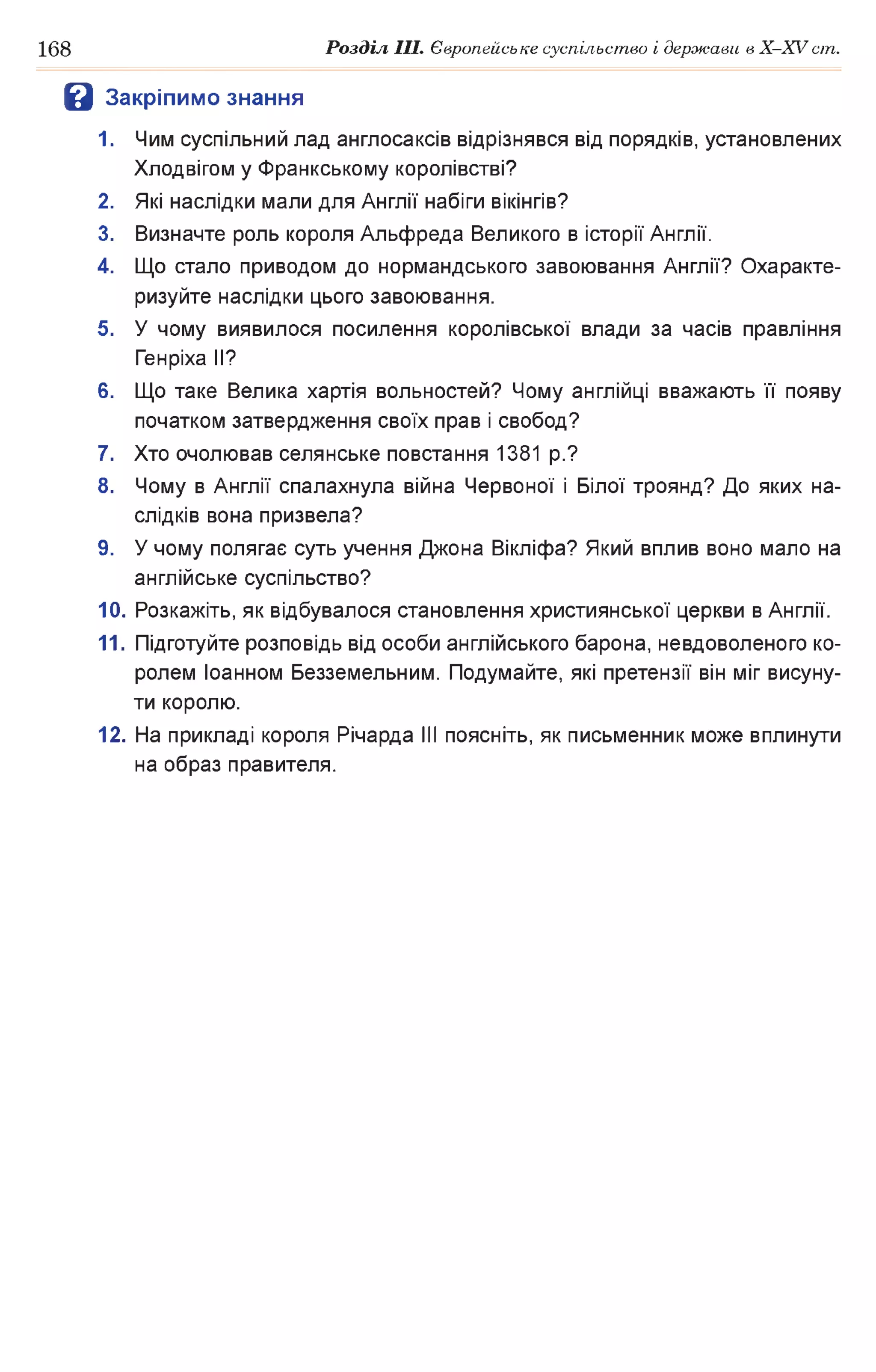 168 Розділ III. Європейське суспільство і держави в X-XVcm .
В Закріпимо знання
1. Чим суспільний лад англосаксів відрізнявся від порядків, установлених
Хлодвігом у Франкському королівстві?
2. Які наслідки мали для Англії набіги вікінгів?
3. Визначте роль короля Альфреда Великого в історії Англії.
4. Що стало приводом до нормандського завоювання Англії? Охаракте­
ризуйте наслідки цього завоювання.
5. У чому виявилося посилення королівської влади за часів правління
Генріха II?
6. Що таке Велика хартія вольностей? Чому англійці вважають її появу
початком затвердження своїх прав і свобод?
7. Хто очолював селянське повстання 1381 p.?
8. Чому в Англії спалахнула війна Червоної і Білої троянд? До яких на­
слідків вона призвела?
9. У чому полягає суть учення Джона Вікліфа? Який вплив воно мало на
англійське суспільство?
10. Розкажіть, як відбувалося становлення християнської церкви в Англії.
11. Підготуйте розповідь від особи англійського барона, невдоволеного ко­
ролем Іоанном Безземельним. Подумайте, які претензії він міг висуну­
ти королю.
12. На прикладі короля Річарда III поясніть, як письменник може вплинути
на образ правителя.
 
