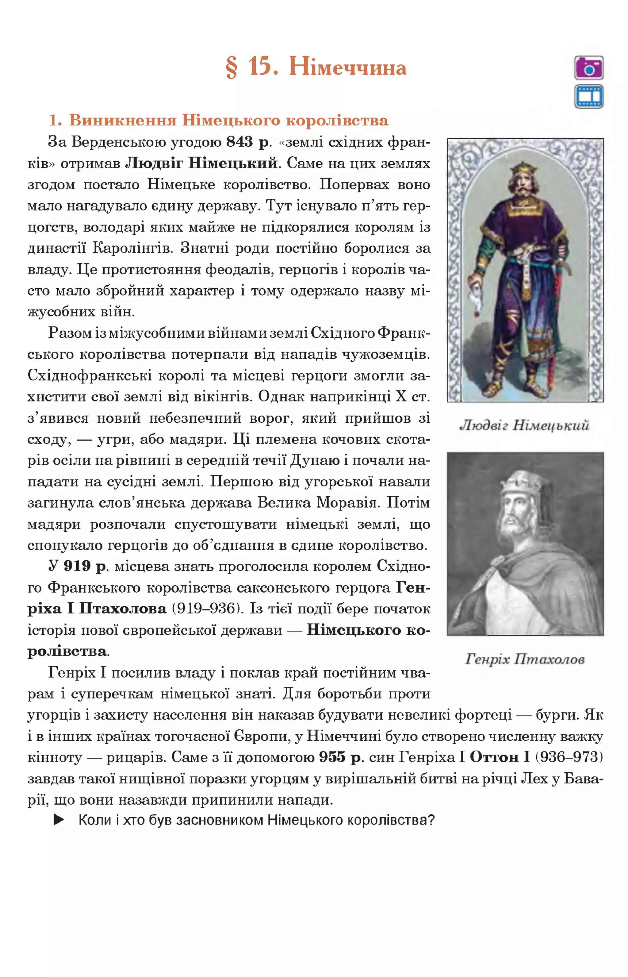 1. Виникнення Німецького королівства
За Верденською угодою 843 р. «землі східних фран­
ків» отримав Людвіг Німецький. Саме на цих землях
згодом постало Німецьке королівство. Попервах воно
мало нагадувало єдину державу. Тут існувало п’ять гер­
цогств, володарі яких майже не підкорялися королям із
династії Каролінгів. Знатні роди постійно боролися за
владу. Це протистояння феодалів, герцогів і королів ча­
сто мало збройний характер і тому одержало назву мі­
жусобних війн.
Разом із міжусобними війнами землі Східного Франк­
ського королівства потерпали від нападів чужоземців.
Східнофранкські королі та місцеві герцоги змогли за­
хистити свої землі від вікінгів. Однак наприкінці X ст.
з’явився новий небезпечний ворог, який прийшов зі
сходу, — угри, або мадяри. Ці племена кочових скота­
рів осіли на рівнині в середній течії Дунаю і почали на­
падати на сусідні землі. Першою від угорської навали
загинула слов’янська держава Велика Моравія. Потім
мадяри розпочали спустошувати німецькі землі, що
спонукало герцогів до об’єднання в єдине королівство.
У 919 р. місцева знать проголосила королем Східно­
го Франкського королівства саксонського герцога Ген­
ріха І Птахолова (919-936). Із тієї події бере початок
історія нової європейської держави — Німецького ко­
ролівства.
Генріх І посилив владу і поклав край постійним чва­
рам і суперечкам німецької знаті. Для боротьби проти
угорців і захисту населення він наказав будувати невеликі фортеці — бурги. Як
і в інших країнах тогочасної Європи, у Німеччині було створено численну важку
кінноту — рицарів. Саме з її допомогою 955 р. син Генріха І Оттон І (936-973)
завдав такої нищівної поразки угорцям у вирішальній битві на річці Лех у Бава­
рії, що вони назавжди припинили напади.
► Коли і хто був засновником Німецького королівства?
§ 15. Німеччина
 