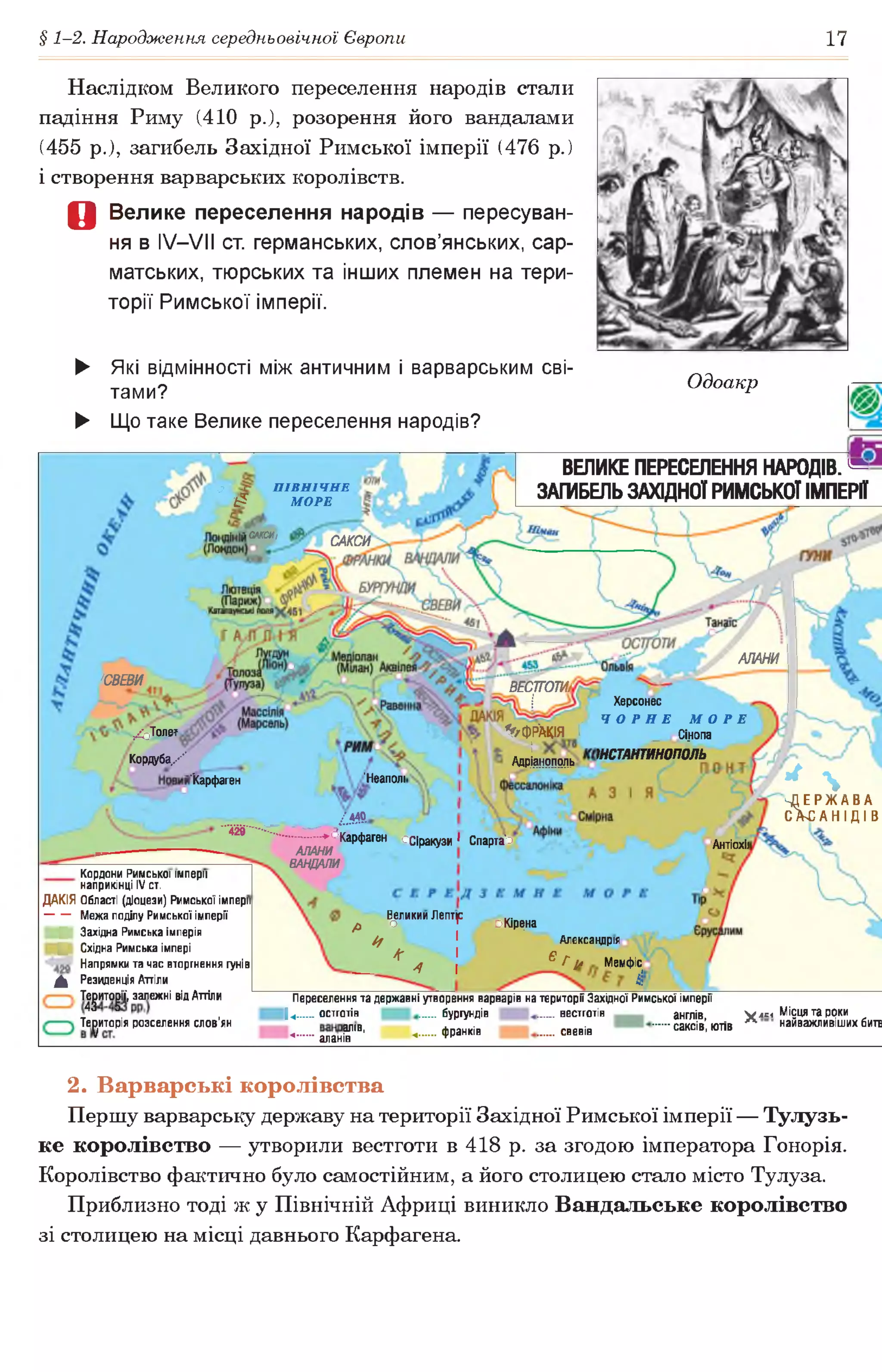 § 1-2. Народження середньовічної Європи 17
Наслідком Великого переселення народів стали
падіння Риму (410 р.), розорення його вандалами
(455 р.), загибель Західної Римської імперії (476 р.)
і створення варварських королівств.
Д Велике переселення народів — пересуван­
ня в IV—VII ст. германських, слов’янських, сар­
матських, тюрських та інших племен на тери­
торії Римської імперії.
о П ІВ Н ІЧ Н Е
£? М ОРЕ
САКСИ/
САКСИ
АЛАНИ
'СВЕВИ
ВЕСТГОТИ/
Херсонес
ЧОРНЕ МОРЕ
_ Сінопа
тстАНтииопбль
/сТ о л е т
К о р д у б а /
’ЧгфР'АКІЯ Г
. :
Адріанополь
'Неаполі"Карфаген
°Сіракузи 1 Спарта'о Антіохії
► Які відмінності між античним і варварським сві­
тами?
► Що таке Велике переселення народів?
Одоакр
ВЕЛИКЕПЕРЕСЕЛЕННЯ НАРОДІВ. №
ЗАГИБЕЛЬЗАХІДНОЇ РИМСЬКОЇ ІМПЕРІЇ
* %
Д Е Р Ж А В А
сА-санідів/4 4 0
♦^Карфаген
АЛАНИ
ВАНДАЛИ
Кордони Римської імперії
наприкінці IV ст.
Великии Лептю
р о г оЮ р^на
^ 1
* І
4 А
Александры
^ Г і* Мемфіс
4І
ДАКІЯ Області (діоцези) Римської імперії
Межа поділу Римської імперії
| Західна Римська імперія
Щ Східна Римська імпері
Напрямки та час вторгнення гунів
0^ Резиденція Аттіли
Т ^и то ^ії, залежні від Аттіли
Територія розселення слов’ян
Переселення та державні утворення варварів на території Західної Римської імперії
14 остготів бургундів вестготів англів,
^.........алан^1'0’ ♦■" ФРанків свевів саксів, ютів
V леї Місця та роки
л найяажпишшынайважливіших битв
2. Варварські королівства
Першу варварську державу на території Західної Римської імперії — Тулузь­
ке королівство — утворили вестготи в 418 р. за згодою імператора Гонорія.
Королівство фактично було самостійним, а його столицею стало місто Тулуза.
Приблизно тоді ж у Північній Африці виникло Вандальське королівство
зі столицею на місці давнього Карфагена.
 
