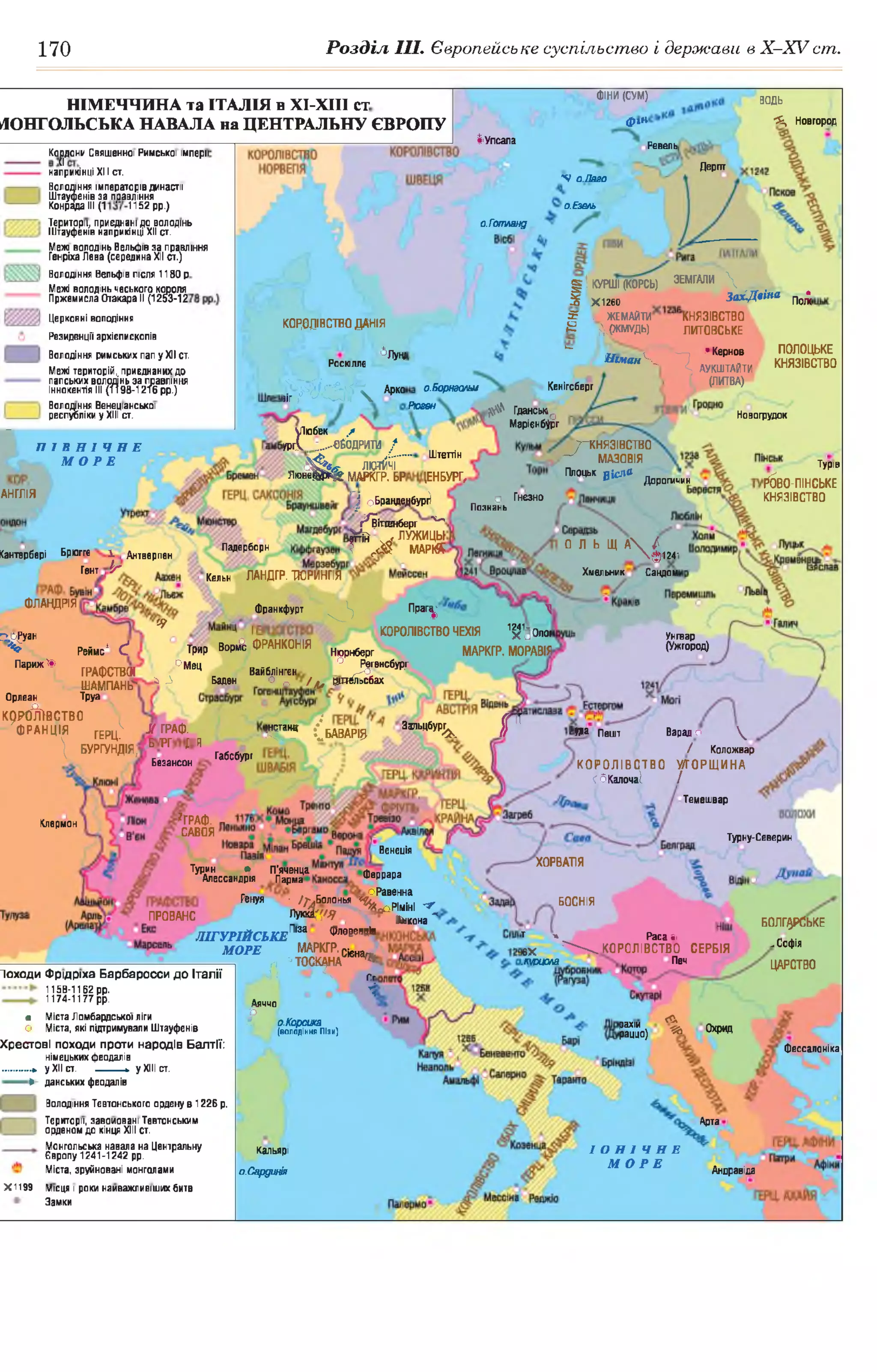 170 Розділ III. Європейське суспільство і держави в Х -ХУ ст.
§ІКУРШ І(К0РСЬ) ЗЕМГАЛИ 
5 Х 1Я 0 З а х А 'іш пол‘(
£ . ЖЕМАЙТИ КНЯЗІВСТВО
Є ХРКМУДЬ) ЛИТОВСЬКЕ
^ «Кернов ПОЛОЬ
. И ш а н К ^ Аукштдйти КНЯЗІВ
(ЛИТВА)Кенігсберго.Борнзалш
Рюгвн ^ Гдансько
Марієнбург
7—князівство
— МА30ВІЯ
Плоцьк рісД®
Штеттін
1ЕНБУРГ, Доропічин
о ГнезноI ОБранденбург)
г^Ііттенб ер г' 0
й , ЛУЖИЦЫ
? г< $ МАРЙ?
Познань
0 Л Ь Щ А  /
ф124-
Хмельник Сандом
Падерборн
Кантербері Брюгге і Антверпен
Гент іг
Кельн ЛАНДГР. ТЮРИНГІЯ
ФЛАНДРІЯ Франкфурт ^ П р а г^ 
* ко р о л ів ств о чехія 'й 'го л о ї
Трир в о р й ФРАНКОНІЯ Н|орн6ерг МАРКГР. МОРАВІЯ
° М н< Вайблінгєн ° ^ ,Ш!б№
4 Л Бадан 0 о /а* ©пельсбах
КОШАРІ? 3а"ЬЦбїРІК Г
^ Реймс* <Ґ
Париж^ ГРАфСТВШ
ШАМПАНЬ"
Орлеан Труа
крийжство
ФРАНЦІЯ ГЕРц^
 Бу р г у н д ія ;
М ГРАФ.
біт ; і
Безансон
Юа Пешт Варадо 
/ Коложвар
К О Р О Л ІВ С Т В О У ГО Р Щ И Н А
сбкалочаї /
г Темешвар
Габсбург
*ГРАф.
САВОЯ Турну-Северин
Венеція
ХОРВАЛЯ
Турин • П’яченца
Алессандрія Парма Феррара
оРавенна
^доРіміні ^
Анкона ^
БОСНІЯ
ПРОВАНС
фессалоніка
Андравіда
ФІНИ (СУМ) водь
*£, Новгород
НІМЕЧЧИНА та ІТАЛІЯ в ХІ-ХІІІ ст
фінМОНГОЛЬСЬКА НАВАЛА на ЦЕНТРАЛЬНУ ЄВРОПУ
______________________________________________ ІУпсала Ревель
Коцдони Священної Римської імперії
наприкінці XIII ст.
Дергтт
N оМаго
Володіння імператорів династії
Штауфенів за правління
Конрада III (1 1152 рр.) о.Езель
Території, приєднані до володінь
Штауфенів наприкінці XII ст.
о.Готланд
Межі володінь Вельфів за правління
Генріха Лева (середина XII ст.)
Володіння Вельфів після 1180 р
Межі володінь чеського короля
Пржемисла Отакара II (1253-12
Церковні володіння
Резиденції архієпископів
Володіння римських пап у XII ст,
Межі територій,, приєднаних до
королівствоДАНІЯ
5ЛуніРосюллє
М /Л К АР“«ту ^ —II/X
уіюбек /
»ргУ :...-абодри'Ш /
<?$*«■ лютйчі
Л ю н е В Д )^ МАРКГР. БР
ПОЛОЦЬКЕ
КНЯЗІВСТВО
папських володінь за правління
Іннокентія III (1198-1216 рр.)
Володіння Венеціанської
республіки у XIII ст. Новогрудок
ПІВНІЧНЕ
МОРЕ Турів
ЙВО-ПІНСЬКЕ
КНЯЗІВСТВОАНГЛІЯ
ПбРуан Унгвар
(Ужгород)
Париж
Юіермон
Генуя ■ /^Б о л о нь я
ЛукйДО ■
ЛІГУРІЙСЬКЕПШ Флоренція
МОРЕ МАРКГР. Сієнал ,
— , п 1 ТОСКАНА 4 8
та л ії О : Ч сг
і
Аяччо
О
4 о.Корсика
1 (володіння Пізи)
БОЛГАРСЬКЕ
. Софія
ЦАРСТВО
т » Раса іі
ібХ ^ ^ К О Р О Л ІВ С Т В О СЕРБІЯ
.юшила Печ
походи Ф рщ ріха Барбаросси д о Італії
1158-1162 рр.
1174-1177 рр.
• Міста Ломбардської ліги
о Міста, які підгримували Штауфенів
Хрестові походи проти народів Балтії:
німецьких феодалів
► у XII ст. -----------►уХІІІст.
► данеьких феодалів
Л .
% Охридрахіи
раццо)
Володіння Тевтонського ордену в 1226 р.
Території, завойовані Тевтонським
орденом до кінця XIII ст.
Арта
Монгольська навала на Центральну
Свропу 1241-1242 рр.
Міста, зруйновані монголами
ІОНІЧНЕ
МОРЕ
Кальярі
о.Сардинія
Х1199 Місця і роки найважливіших битв
Замки
 