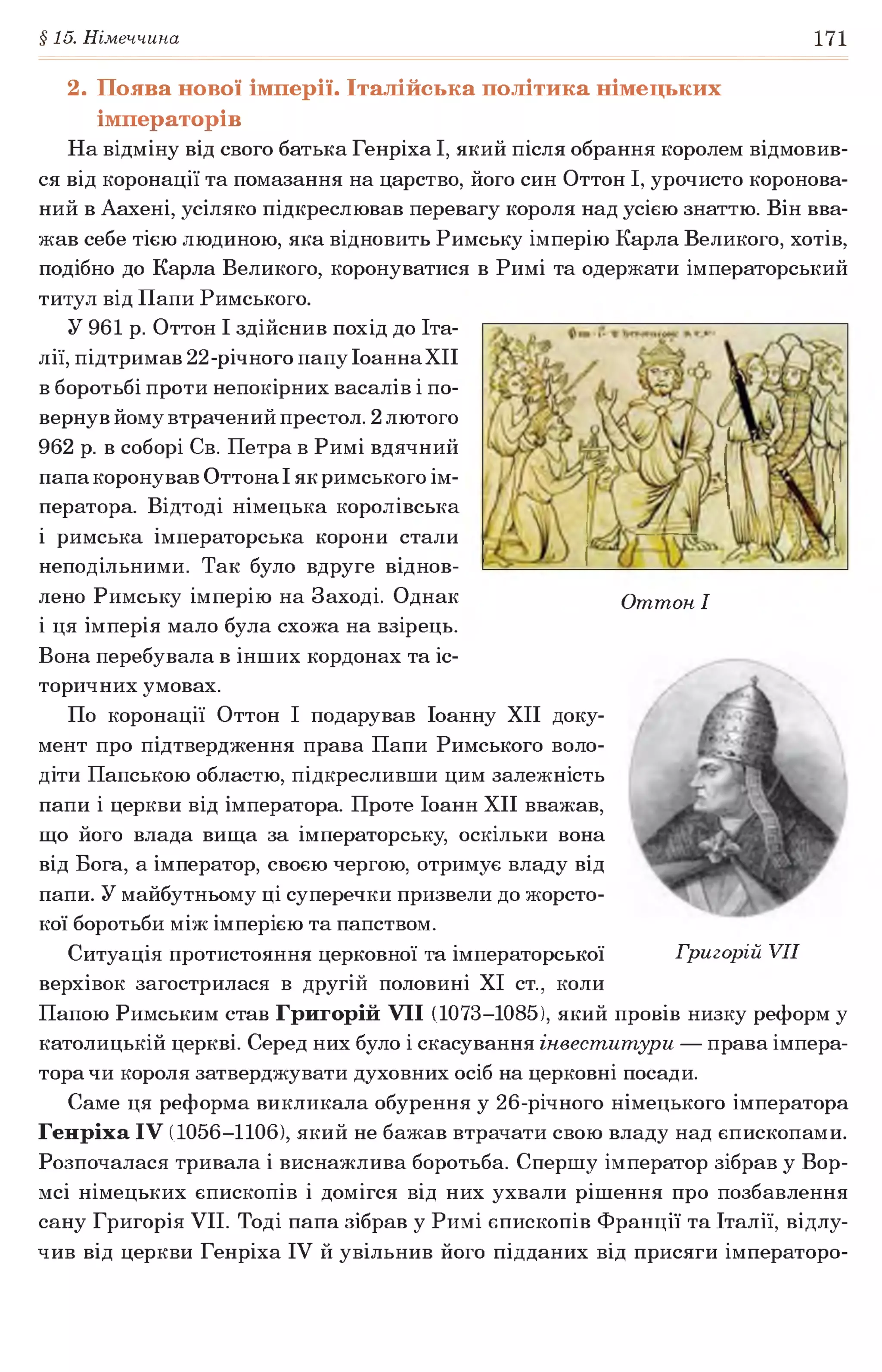 §15. Німеччина 171
Оттон I
2. Поява нової імперії. Італійська політика німецьких
імператорів
На відміну від свого батька Генріха І, який після обрання королем відмовив­
ся від коронації та помазання на царство, його син Оттон І, урочисто коронова­
ний в Аахені, усіляко підкреслював перевагу короля над усією знаттю. Він вва­
жав себе тією людиною, яка відновить Римську імперію Карла Великого, хотів,
подібно до Карла Великого, коронуватися в Римі та одержати імператорський
титул від Папи Римського.
У 961 р. Оттон І здійснив похід до Іта­
лії, підтримав 22-річного папу ІоаннаХІІ
в боротьбі проти непокірних васалів і по­
вернув йому втрачений престол. 2 лютого
962 р. в соборі Св. Петра в Римі вдячний
папа коронував Оттона І як римського ім­
ператора. Відтоді німецька королівська
і римська імператорська корони стали
неподільними. Так було вдруге віднов­
лено Римську імперію на Заході. Однак
і ця імперія мало була схожа на взірець.
Вона перебувала в інших кордонах та іс­
торичних умовах.
По коронації Оттон І подарував Іоанну XII доку­
мент про підтвердження права Папи Римського воло­
діти Папською областю, підкресливши цим залежність
папи і церкви від імператора. Проте Іоанн XII вважав,
що його влада вища за імператорську, оскільки вона
від Бога, а імператор, своєю чергою, отримує владу від
папи. У майбутньому ці суперечки призвели до жорсто­
кої боротьби між імперією та папством.
Ситуація протистояння церковної та імператорської
верхівок загострилася в другій половині XI ст., коли
Папою Римським став Григорій VII (1073-1085), який провів низку реформ у
католицькій церкві. Серед них було і скасування інвеститури — права імпера­
тора чи короля затверджувати духовних осіб на церковні посади.
Саме ця реформа викликала обурення у 26-річного німецького імператора
Генріха IV (1056-1106), який не бажав втрачати свою владу над єпископами.
Розпочалася тривала і виснажлива боротьба. Спершу імператор зібрав у Бор­
исі німецьких єпископів і домігся від них ухвали рішення про позбавлення
сану Григорія VII. Тоді папа зібрав у Римі єпископів Франції та Італії, відлу­
чив від церкви Генріха IV й увільнив його підданих від присяги імператоро­
Григорій VII
 