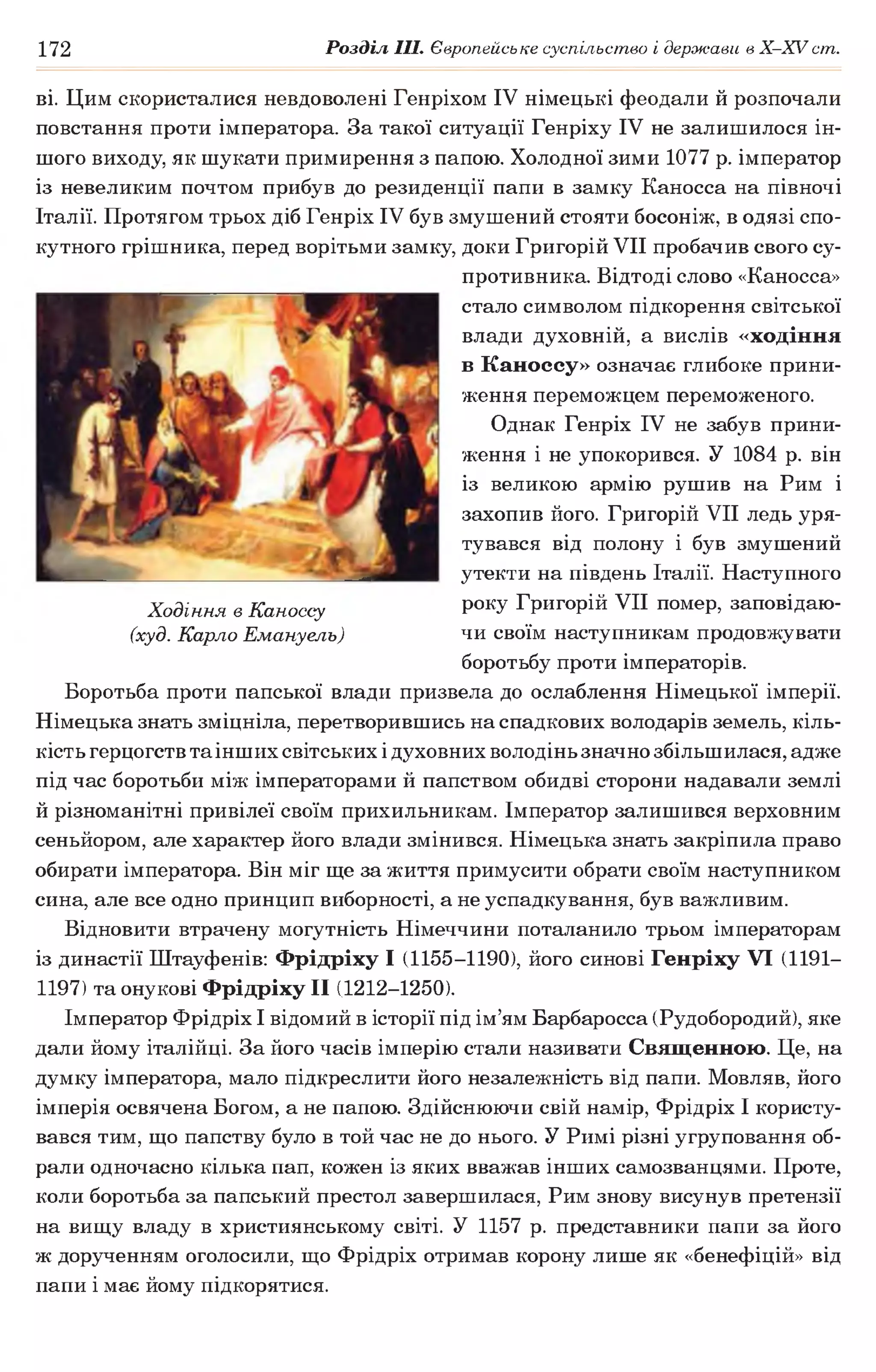 172 Розділ III. Європейське суспільство і держави в X -X V ст.
ві. Цим скористалися невдоволені Генріхом IV німецькі феодали й розпочали
повстання проти імператора. За такої ситуації Генріху IV не залишилося ін­
шого виходу, як шукати примирення з папою. Холодної зими 1077 р. імператор
із невеликим почтом прибув до резиденції папи в замку Каносса на півночі
Італії. Протягом трьох діб Генріх IV був змушений стояти босоніж, в одязі спо­
кутного грішника, перед ворітьми замку, доки Григорій VII пробачив свого су­
противника. Відтоді слово «Каносса»
стало символом підкорення світської
влади духовній, а вислів «ходіння
в Каноссу» означає глибоке прини­
ження переможцем переможеного.
Однак Генріх IV не забув прини­
ження і не упокорився. У 1084 р. він
із великою армію рушив на Рим і
захопив його. Григорій VII ледь уря­
тувався від полону і був змушений
утекти на південь Італії. Наступного
року Григорій VII помер, заповідаю­
чи своїм наступникам продовжувати
боротьбу проти імператорів.
Боротьба проти папської влади призвела до ослаблення Німецької імперії.
Німецька знать зміцніла, перетворившись на спадкових володарів земель, кіль­
кість герцогств та інших світських ідуховних володінь значно збільшилася, адже
під час боротьби між імператорами й папством обидві сторони надавали землі
й різноманітні привілеї своїм прихильникам. Імператор залишився верховним
сеньйором, але характер його влади змінився. Німецька знать закріпила право
обирати імператора. Він міг ще за життя примусити обрати своїм наступником
сина, але все одно принцип виборності, а не успадкування, був важливим.
Відновити втрачену могутність Німеччини поталанило трьом імператорам
із династії Штауфенів: Фрідріху І (1155-1190), його синові Генріху VI (1191—
1197) та онукові Фрідріху II (1212-1250).
Імператор Фрідріх І відомий в історії під ім’ям Барбаросса (Рудобородий), яке
дали йому італійці. За його часів імперію стали називати Священною. Це, на
думку імператора, мало підкреслити його незалежність від папи. Мовляв, його
імперія освячена Богом, а не папою. Здійснюючи свій намір, Фрідріх І користу­
вався тим, що папству було в той час не до нього. У Римі різні угруповання об­
рали одночасно кілька пап, кожен із яких вважав інших самозванцями. Проте,
коли боротьба за папський престол завершилася, Рим знову висунув претензії
на вищу владу в християнському світі. У 1157 р. представники папи за його
ж дорученням оголосили, що Фрідріх отримав корону лише як «бенефіцій» від
папи і має йому підкорятися.
Ходіння в Каноссу
(худ. Карло Емануель)
 