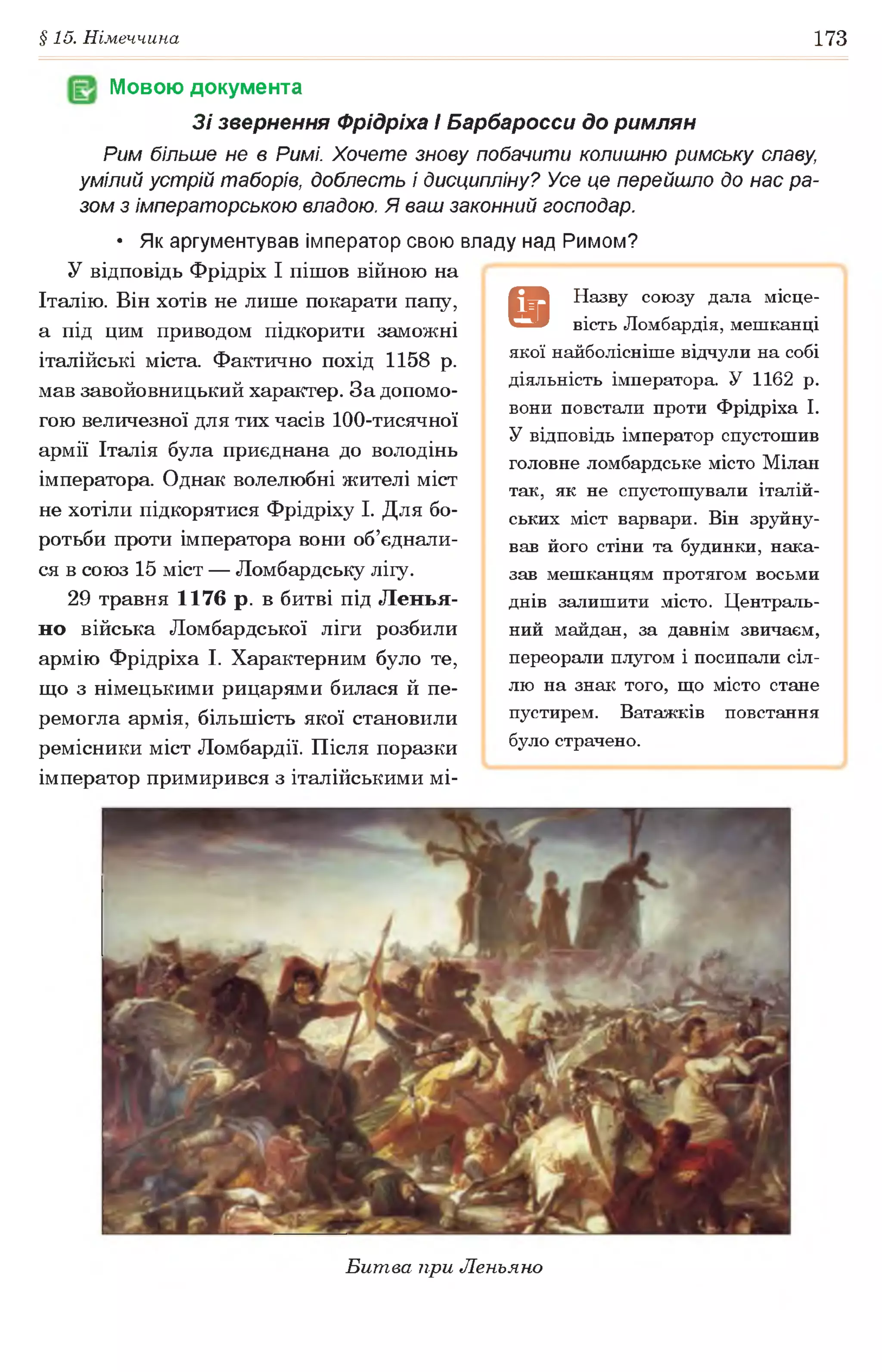 §15. Німеччина 173
Мовою документа
Зі звернення Фрідріха І Барбаросси до римлян
Рим більше не в Римі. Хочете знову побачити колишню римську славу
умілий устрій таборів, доблесть і дисципліну? Усе це перейшло до нас ра­
зом з імператорською владою. Я ваш законний господар.
• Як аргументував імператор свою владу над Римом?
У відповідь Фрідріх І пішов війною на
Італію. Він хотів не лише покарати папу,
а під цим приводом підкорити заможні
італійські міста. Фактично похід 1158 р.
мав завойовницький характер. За допомо­
гою величезної для тих часів 100-тисячної
армії Італія була приєднана до володінь
імператора. Однак волелюбні жителі міст
не хотіли підкорятися Фрідріху І. Для бо­
ротьби проти імператора вони об’єднали­
ся в союз 15 міст — Ломбардську лііу.
29 травня 1176 р. в битві під Ленья-
но війська Ломбардської ліги розбили
армію Фрідріха І. Характерним було те,
що з німецькими рицарями билася й пе­
ремогла армія, більшість якої становили
ремісники міст Ломбардії. Після поразки
імператор примирився з італійськими мі-
9
Н азву сою зу дала місце­
вість Ломбардія, меш канці
якої найболісніш е відчули на собі
діяльність імператора. У 1162 р.
вони повстали проти Ф рідріха І.
У відповідь імператор спустош ив
головне ломбардське місто М ілан
так, як не спустош ували італій­
ських міст варвари. Він зруйну­
вав його стіни та будинки, нака­
зав меш канцям протягом восьми
днів залиш ити місто. Ц ентраль­
ний майдан, за давнім звичаєм,
переорали плугом і посипали сіл­
лю на знак того, щ о місто стане
пустирем. Ватажків повстання
було страчено.
Битва при Леньяно
 