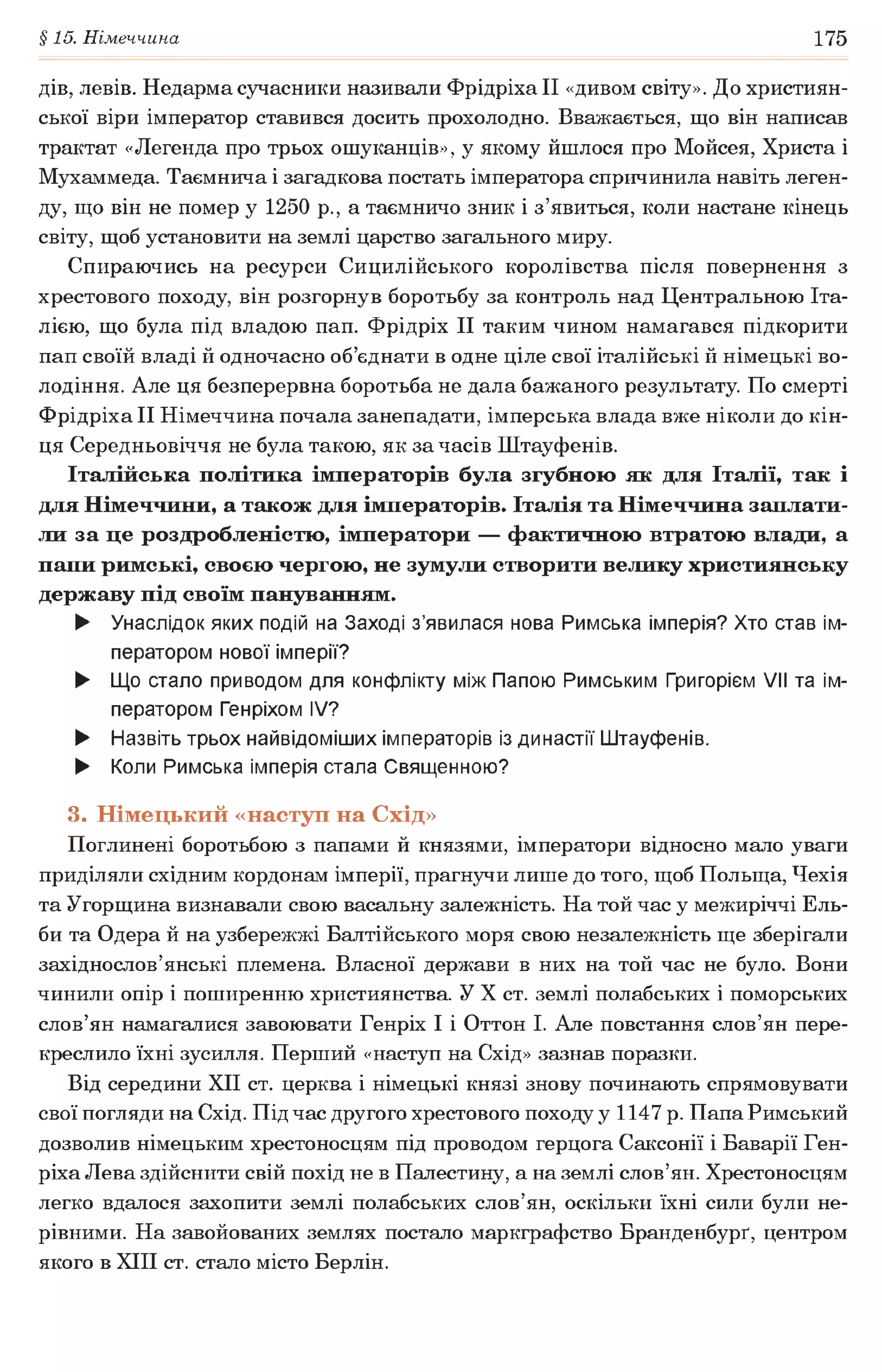 §15. Німеччина 175
дів, левів. Недарма сучасники називали ФрідріхаІІ «дивом світу». До християн­
ської віри імператор ставився досить прохолодно. Вважається, що він написав
трактат «Легенда про трьох ошуканців», у якому йшлося про Мойсея, Христа і
Мухаммеда. Таємнича і загадкова постать імператора спричинила навіть леген­
ду, що він не помер у 1250 p., а таємничо зник і з’явиться, коли настане кінець
світу, щоб установити на землі царство загального миру.
Спираючись на ресурси Сицилійського королівства після повернення з
хрестового походу, він розгорнув боротьбу за контроль над Центральною Іта­
лією, що була під владою пап. Фрідріх II таким чином намагався підкорити
пап своїй владі й одночасно об’єднати в одне ціле свої італійські й німецькі во­
лодіння. Але ця безперервна боротьба не дала бажаного результату. По смерті
Фрідріха II Німеччина почала занепадати, імперська влада вже ніколи до кін­
ця Середньовіччя не була такою, як за часів Штауфенів.
Італійська політика імператорів була згубною як для Італії, так і
для Німеччини, а також для імператорів. Італія та Німеччина заплати­
ли за це роздробленістю, імператори — фактичною втратою влади, а
папи римські, своєю чергою, не зумули створити велику християнську
державу під своїм пануванням.
► Унаслідок яких подій на Заході з’явилася нова Римська імперія? Хто став ім­
ператором нової імперії?
► Що стало приводом для конфлікту між Папою Римським Григорієм VII та ім­
ператором Генріхом IV?
► Назвіть трьох найвідоміших імператорів із династії Штауфенів.
► Коли Римська імперія стала Священною?
3. Німецький «наступ на Схід»
Поглинені боротьбою з папами й князями, імператори відносно мало уваги
приділяли східним кордонам імперії, прагнучи лише до того, щоб Польща, Чехія
та Угорщина визнавали свою васальну залежність. На той час у межиріччі Ель­
би та Одера й на узбережжі Балтійського моря свою незалежність ще зберігали
західнослов’янські племена. Власної держави в них на той час не було. Вони
чинили опір і поширенню християнства. У X ст. землі полабських і поморських
слов’ян намагалися завоювати Генріх І і Оттон І. Але повстання слов’ян пере­
креслило їхні зусилля. Перший «наступ на Схід» зазнав поразки.
Від середини XII ст. церква і німецькі князі знову починають спрямовувати
свої погляди на Схід. Під час другого хрестового походу у 1147 р. Папа Римський
дозволив німецьким хрестоносцям під проводом герцога Саксонії і Баварії Ген­
ріха Лева здійснити свій похід не в Палестину, а на землі слов’ян. Хрестоносцям
легко вдалося захопити землі полабських слов’ян, оскільки їхні сили були не­
рівними. На завойованих землях постало маркграфство Бранденбург^ центром
якого в XIII ст. стало місто Берлін.
 